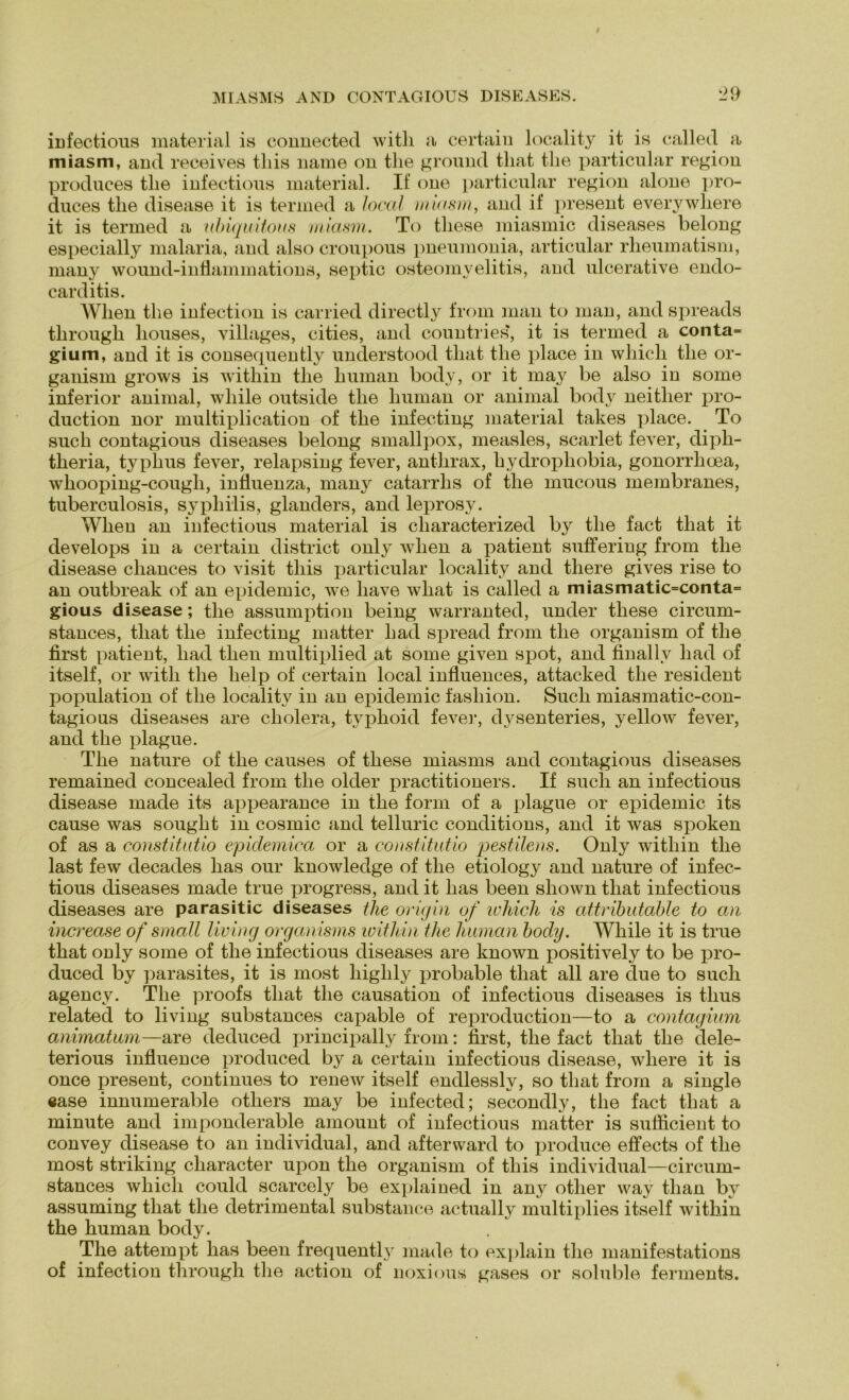 infectious material is connected witli a certain locality it is called a miasm, and receives tliis name on tlie ground tliat the particular region produces tlie infectious material. If one particular region alone pro- duces tlie disease it is termed a local miasm, and if present everywhere it is termed a ubiquitous miasm. To tliese miasmic diseases belong especially malaria, and also croupous pneumonia, articular rheumatism, many wound-inflammations, septic Osteomyelitis, and ulcerative endo- carditis. Wlien the infection is carried directly from man to man, and spreads tlirough liouses, villages, cities, and countries, it is termed a conta= gium, and it is consequently understood tliat tlie place in whicli tlie or- ganism grows is within tlie human body, or it may be also in some inferior animal, wliile outside tlie human or animal body neitlier pro- duction nor multiplication of the infecting material takes place. To such contagious diseases belong smallpox, measles, scarlet fever, diph- theria, typhus fever, relapsing fever, anthrax, hydrophobia, gonorrlioea, wliooping-cougli, influenza, many catarrhs of the mucous membranes, tuberculosis, sypliilis, glanders, and leprosy. Wlien an infectious material is characterized by the fact tliat it develops in a certain district only wlien a patient sufferiug from the disease cliances to visit tliis particular locality and there gives rise to an outbreak of an epidemic, we have what is called a miasmatic=conta= gious disease; tlie assumption being warranted, under tliese circum- stances, tliat the infecting matter liad spread from the organism of the first patient, liad tlien multiplied at some given spot, and finallv liad of itself, or witli the lielp of certain local influences, attacked the resident population of the locality in an epidemic fashion. Such miasmatic-con- tagious diseases are cholera, typhoid fever, dysenteries, yellow fever, and tlie plague. The nature of the causes of these miasrns and contagious diseases remained concealed from the older practitioners. If such an infectious disease made its appearance in the form of a plague or epidemic its cause was souglit in cosmic and telluric conditions, and it was spoken of as a constitutio epidemica or a constitutio pestilens. Only within the last few decades lias our lmowledge of the etiology and nature of infec- tious diseases made true progress, and it lias been shown tliat infectious diseases are parasitic diseases tlie origin of whicli is attributable to an increase of small living organisms within the human body. While it is true that ouly some of the infectious diseases are known positively to be pro- duced by parasites, it is most highly probable that all are due to such agency. The proofs that the causation of infectious diseases is tlius related to living substances capable of reproduction—to a contagium animatum—are deduced principally from: first, the fact that the dele- terious influence produced by a certain infectious disease, wliere it is once present, continues to renew itself endlessly, so tliat from a single ease innumerable otliers may be infected; secondly, tlie fact tliat a minute and imponderable amount of infectious matter is sufiicient to convey disease to an individual, and afterward to produce effects of the most striking cliaracter upon the organism of tliis individual—circum- stances whicli could scarcely be explained in any otlier way tlian by assuming that the detrimental substance actually multiplies itself within the human body. The attempt has been frequently made to explain the manifestations of infection tlirough tlie action of noxious gases or soluble fennents.