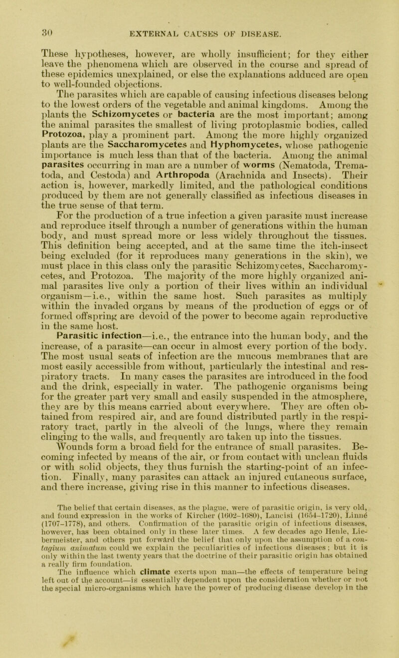 These hypotheses, however, are wliolly insufficient; for they either leave the plienomena wliicli are observed in the course and spread of tliese epidemics unexplained, or eise the explanations adduced are open to well-founded objections. The parasites wliicli are capable of causing infectious diseases belong to the lowest Orders of the vegetable and animal kingdoms. Among the plants the Schizomycetes or bacteria are the most important; among the animal parasites the smallest of living protoplasmic bodies, called Protozoa, play a prominent part. Among the more liighly organized plants are the Saccharomycetes and Hyphomycetes, whose patliogenic importance is much less than that of the bacteria. Among tlie animal parasites occurring in man are a number of worms (Nematoda, Trema- toda, and Cestoda) and Arthropoda (Arachnida and Insects). Their action is, however, markedly limited, and the patliological conditions produced by them are not generativ classified as infectious diseases in the true sense of that term. For the production of a true infection a given parasite must increase and reproduce itself through a number of generations within the human body, and must spread more or less widely tlirougliout the tissues. Tliis deünition being accepted, and at the same time the itcli-insect being excluded (for it reproduces many generations in the skin), we must place in this dass only the parasitic Schizomycetes, Saccharomy- cetes, and Protozoa. The majority of the more liighly organized ani- mal parasites live only a portion of their lives within an individual organism—i.e., within the same liost. Such parasites as multiply within the invaded organs by means of the production of eggs or of formed offspring are devoid of the power to become again reproductive in the same liost. Parasitic infection—i.e., the entrance into the human body, and the increase, of a parasite—can occur in almost every portion of the body. The most usual seats of infection are the rnucous membranes that are most easily accessible from without, particularly the intestinal and res- piratory tracts. In many cases the parasites are introduced in the food and the drink, especially in water. The patliogenic organisms being for the greater part very small and easily suspended in the atmospliere, they are by this means carried about everywliere. They are often ob- tained from respired air, and are found distributed partly in the respi- ratory tract, partly in the alveoli of the lungs, where they remain clinging to the walls, and frequentlv aro taken up into the tissues. Wounds form a broad fielet for the entrance of small parasites. Be- coming infected by means of the air, or from contact witli unclean fluids or with solid objects, they tlius furnish the starting-point of an infec- tion. Finallv, many parasites can attack an injured cutaneous surface, and there increase, giving rise in this manner to infectious diseases. The belief that certain diseases, as the plague, were of parasitic origin, is very old, and found expression in the works of Kircher (1602-1080), Lancisi (1654-1720), Linnä (1707-1778), and otliers. Confirmation of the parasitic origin of infectious diseases, however, has been obtained only in tliese later times. A few decades ago Heule, Lie- bermeister, and otliers put forwärd the belief that only upon the assumption of a con- tagium animatum could we explain the peculiarities of infectious diseases; but it is only within the last twenty years that the doctrine of their parasitic origin has obtained a real ly firm foundation. The influence wliicli climate exerts upon man—the effects of temperature being left out of the account—is essentially dependent upon the consideration whether or not the special micro-organisms which have the power of producing disease develop in the