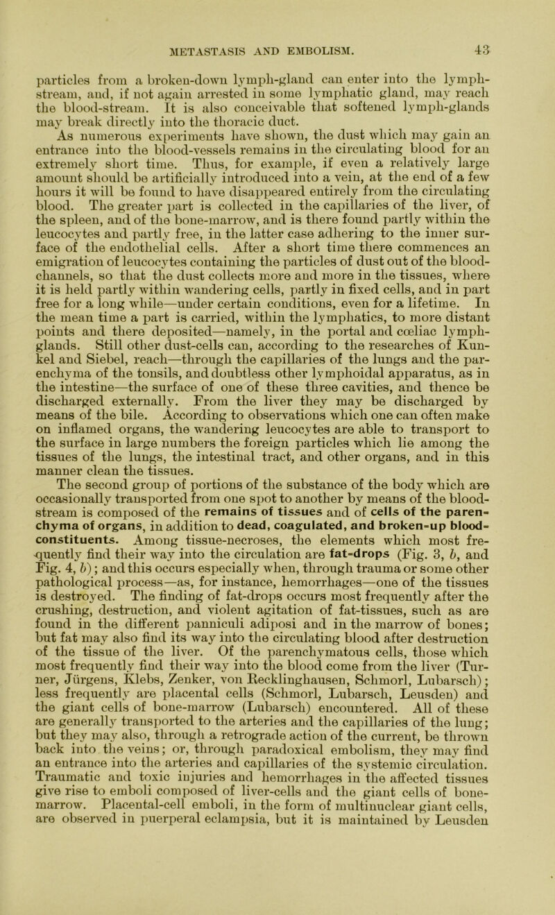particles from a broken-down lymph-gland can enter into tlie lymph- stream, and, if not again arrested in some lymphatic gland, may reacli tlie blood-stream. It is also conceivable tliat softened lympli-glands may break directly into tlie thoracic duct. As numerous experiments liave sliown, tlie dust wliich may gain an entrance into tlie blood-vessels remains in tlie circulating blood for an extremely sliort time. Thus, for example, if even a relatively large amount should be artificially introduced into a vein, at the end of a few hours it will be found to liave disappeared entirely from the circulating blood. The greater part is collected in the capillaries of the liver, of the spieen, and of the bone-marrow, and is tliere found partly witliin the leucocytes and partly free, in the latter case adhering to the inner sur- face of the endothelial cells. After a short time tliere commences an emigration of leucocytes containing the particles of dust out of the blood- channels, so tliat the dust collects more and more in the tissues, wliere it is lield partly witliin wandering cells, partly in fixed cells, and in part free for a long while—under certain conditions, even for a lifetime. In the mean time a part is carried, witliin the lympliatics, to more clistant points and tliere deposited—namely, in the portal and coeliac lympli- glands. Still other dust-cells can, according to the researches of Kun- kel and Siebei, reach—through the capillaries of the lungs and the par- enchyma of the tonsils, anddoubtless other lvmphoidal apparatus, as in the intestine—the surface of one of these three cavities, and thence be discharged externally. From the liver they may be discharged by means of the bile. According to observations which one can often make on inflamed Organs, the wandering leucocytes are able to transport to the surface in large numbers the foreign particles which lie among tlie tissues of the lungs, the intestinal tract, and other organs, and in this manner clean the tissues. The second group of portions of the substance of the body which are occasionally transported from one spot to another by means of the blood- stream is composed of the remains of tissues and of cells of the paren=> chyma of organs, in addition to dead, coagulated, and broken=up blood= constituents. Among tissue-necroses, the elements which most fre- quently find tlieir way into the circulation are fat=drops (Fig. 3, b, and Fig. 4, b); and this occurs especially when, through trauma or some other pathological process—as, for instance, liemorrhages—one of the tissues is destroyed. The finding of fat-drops occurs most frequently after the crushing, destruction, and violent agitation of fat-tissues, such as are found in the different panniculi adiposi and in the marrow of bones; but fat may also find its way into the circulating blood after destruction of the tissue of the liver. Of the parenchymatous cells, tliose which most frequently find their way into the blood come from the liver (Tur- ner, Jürgens, Klebs, Zenker, von Recklinghausen, Schmorl, Lubarsch); less frequently are placental cells (Schmorl, Lubarsch, Leusden) and the giant cells of bone-marrow (Lubarsch) encountered. All of these are generally transported to the arteries and the capillaries of the lung; but they may also, through a retrograde action of the current, be thrown back into the veins; or, through paradoxical embolism, they may find an entrance into tlie arteries and capillaries of the systemic circulation. Traumatic and toxic injuries and hemorrliages in the affected tissues give rise to emboli composed of liver-cells and the giant cells of bone- marrow. Placental-cell emboli, in the form of multinuclear giant cells, are observed in puerperal eclampsia, but it is maintained by Leusden
