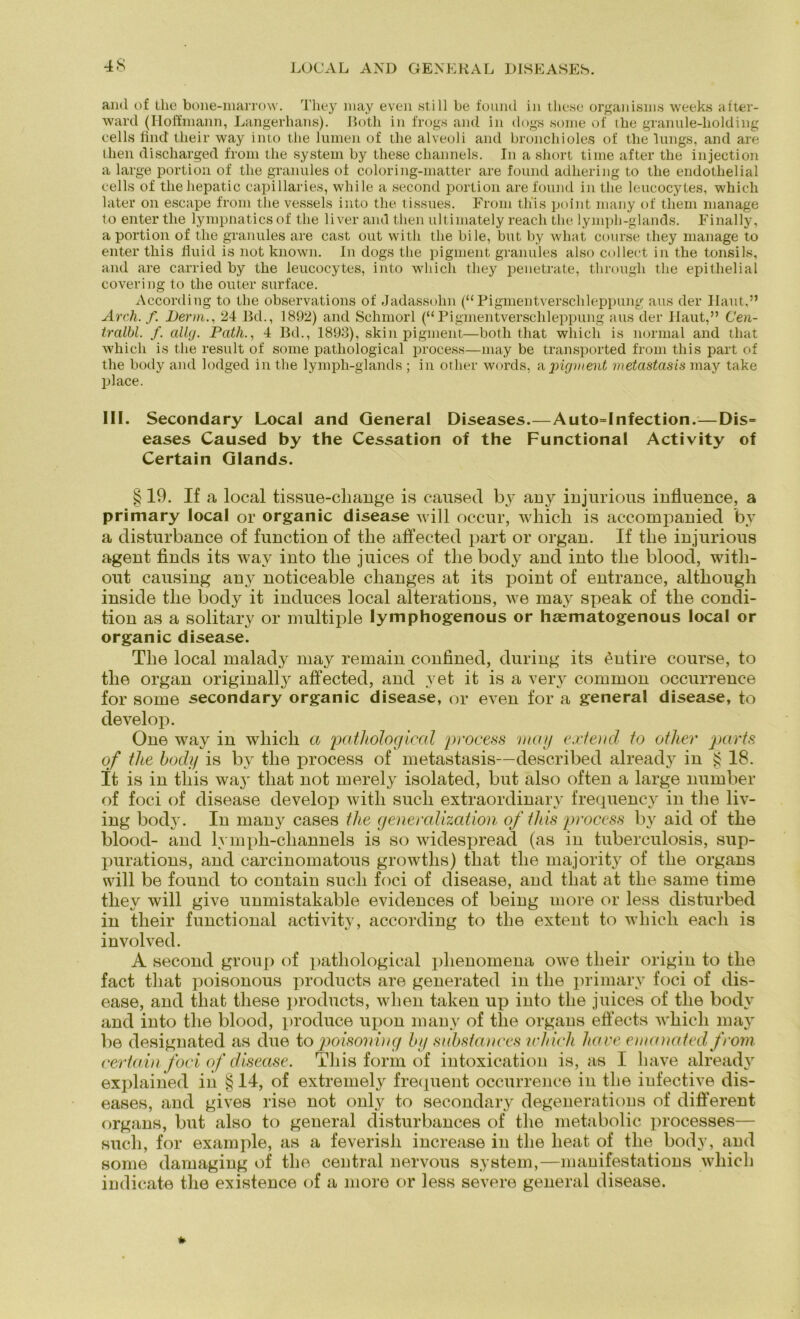 LOCAL AND GENERAL DISEASES. and of tlie bone-marrow. They niay even still be found in these organisnis weeks after- ward (Hoffmann, Langerhans). Both in frogs and in dogs some of the granule-liolding cells find tlieir way into tlie lumen of tlie alveoli and broncliioles of the lungs, and are then discharged from tlie System by these channels. In a short time after the injection a large portion of tlie granules of coloring-matter are found adliering to tlie endothelial cells of thehepatic capillaries, wliile a second portion are found in the leucocyles, whicli later on escape from tlie vessels into the tissues. From th'is point many of tliern manage to enter tlie lympnaticsof the liver and then ultimately reach the lymph-glands. Finally, a portion of the granules are cast out with the bile, but by what course they manage to enter this fluid is not known. In dogs the pigment granules also collect in the tonsils, and are carried by the leucocytes, into which they penetrate, through tlie epithelial covering to the outer surface. According to tlie observations of Jadassohn (“Pigmentverschleppung aus der Haut,” Arch. f. Denn24 Bd., 1892) and Schmorl (“Pigmentverschleppung aus der Haut,” Cen- tralbl. f. allcj. Path., 4 Bd., 1893), skin pigment—both that whicli is normal and that which is the result of some patliological process—may be transported from this part of the body and lodged in tlie lymph-glands ; in orher words, apigment metastcisis may take place. III. Secondary Local and General Diseases.—Auto=Infection.—Dis= eases Caused by the Cessation of the Functional Activity of Certain Glands. § 19. If a local tissue-change is caused by auy injurious influence, a primary local or organic disease will occur, whicli is accompauied by a disturbance of fuuctiou of the affected part or organ. If the injurious agent finds its way into the juices of the body and into the blood, with- out causing any noticeable changes at its point of entrance, although inside the body it induces local alterations, we may speak of the condi- tion as a solitary or multiple lymphogenous or hasmatogenous local or organic disease. The local malady may remain confined, during its £ntire course, to the organ originally affected, and yet it is a very common occurrence for some secondary organic disease, or even for a general disease, to develop. One way in which a patliological process mag extend to other parts of tlie hoch/ is by the process of metastasis—described already in £ 18. It is in this way that not merely isolated, but also often a large number of foci of disease develop with such extraordinary frequency in the liv- ing body. In many cases the generalization of tliis process by aid of the blood- and lympli-cliannels is so widespread (as in tuberculosis, sup- purations, and carcinomatous growths) that tlie majority of the organs will be found to contain such foci of disease, and that at the same time they will give unmistakable evidences of being more or less disturbed in tlieir functional activity, according to the extent to whicli eacli is involved. A second group of patliological phenomena owe tlieir origin to the fact that poisonous products are generated in the primary foci of dis- ease, and that these products, when taken up into the juices of the body and into the blood, produce upon many of tlie organs effects which may be designated as due to poisoniag by substances which haue emanated from certain foci of disease. This form of intoxication is, as I have already explained in § 14, of extremely frequent occurrence in the infective dis- eases, and gives rise not only to secondary degenerations of different organs, but also to general disturbances of the metabolic processes— such, for example, as a feverish increase in the heat of the bodv, and some damaging of the central nervous System,—manifestations whicli indicate the existence of a more or less severe general disease.