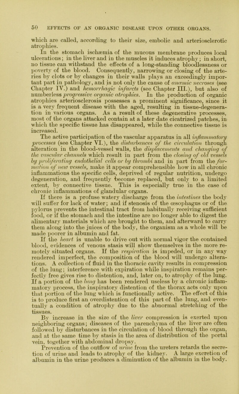 wliicli are called, according to tlieir size, embolic and arteriosclerotic atrophies. In tlie stomacli ischaemia of tlie mucous membrane produces local ulcerations; in tlie liver and in tlie muscles it induces atrophy; in sliort, no tissue can witlistand tlie effects of a long-standing bloodlessness or poverty of tlie blood. Consequently, narrowing or closing of tlie arte- ries by clots or bv clianges in tlieir vvalls plays an exceeclingly impor- tant part in patliology, and is not only tlie cause of ancemic necroses (see Cliapter IV.) and hemorrhägic infarcts (see Cliapter III.), but also of numberless progressive organic atrophies. In tlie production of organic atropliies arteriosclerosis possesses a prominent significance, since it is a verv frequent disease with tlie aged, resulting in tissue-degenera- tion in various organs. As a result of tliese degenerative processes, most of tlie organs attacked contain at a later date cicatrized patches, in wliicli tlie specific tissue lias disappeared, wliile tlie connective tissue is increased. The active participation of tlie vascular apparatus in all inflamrnatory processes (see Chapter VI.), tlie disturbances of tlie circulation through alteration in the blood-vessel walls, tlie displacements and elianging of tlie vascular channels wliicli result in part from the closing of old vessels by proliferating endothelial cells or by thrombi and in part from the/or- mation of new vessels, make it appear comprehensible how in all chronic inflammations the specific cells, deprived of regulär nutrition, undergo degeneration, and frequently become replaced, but only to a limited extent, by connective tissue. Tliis is especially true in the case of chronic inflammations of glandular organs. If tliere is a profuse watery discliarge from the intestines the body will suffer for lack of water; and if stenosis of the oesophagus or of the pylorus prevents the intestinal tract from habitually receiving sufficient food, or if the stomacli and the intestine are no longer able to digest the alimentary materials wliicli are brought to them, and afterward to carry them along into the juices of the bocly, the organism as a wliole will be made poorer in albumin and fat. If the lieart is unable to drive out with normal vigor the contained blood, evidences of venous stasis will sliow themselves in the more re- motely situated organs. If the respiration is impeded, or in any way rendered imperfect, the composition of the blood will undergo altera- tions. A collection of fluid in the thoracic cavity results in compression of the lung; interference with expiration wliile inspiration remains per- fectly free gives rise to distention, and, later on, to atrophy of the lung. If a portion of the lang lias been rendered useless by a chronic inflam- matory iirocess, tlie inspiratory distention of the thorax acts only upon tliat portion of the lung wliicli is functionally active. The effect of tliis is to produce first an overdistention of tliis part of the lung, and even- tually a condition of atrophy due to the abnormal Stretching of the tissues. By increase in the size of the liver compression is exerted upon neigliboring organs; diseases of the parenchyma of the liver are often followed by disturbances in the circulation of blood through the organ, and at the same time by stasis in the area of distribution of the portal vein, together with abdominal dropsy. Prevention of the outflow of urine from the ureters retards the secre- tion of urine and leads to atrophy of the kidney. A large excretion of albumin in the urine produces a diminution of the albumin in the body.