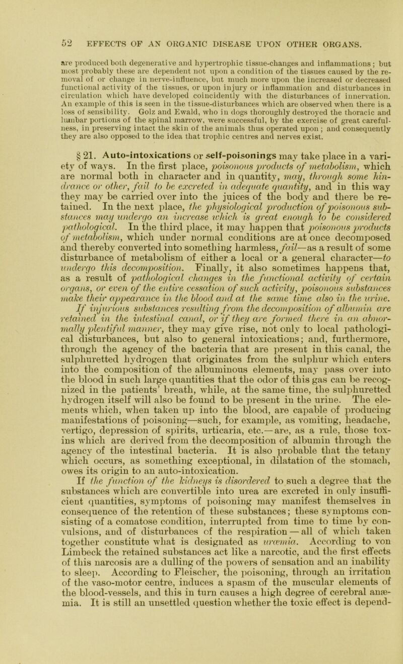 are produced both degenerative and hypertrophic tissue-changes and inflammations ; but most probably these are dependent not upon a condition of the tissues caused by the re- moval of or change in nerve-inliuence, bnt much more upon the increased or decreased functional activity of the tissues, or upon injury or inflammation and disturbances in circulation which liave developed coincidently witli the disturbances of innervation. An example of this is seen in the tissue-disturbances which are observed when there is a loss of sensibility. Golz and Ewald, who in dogs thoroughly destroyed the thoracic and lumbar portions of the spinal marrow, were successful, by the exercise of great careful- ness, in preserving intact the skin of the animals thus operated upon ; and consequently they are also opposed to the idea that trophic centres and nerves exist. § 21. Auto=intoxications or self=poisonings may take place in a vari- ety of ways. In the first place, poisonous products of metabolism, which. are normal both in cliaracter and in qnantity, may, tlirough some hin- drance or otlier, fall to be excreted in adequate qnantity, and in this way they may be carried over into the juices of the body and there be re- tained. In the next place, the physiological production of poisonous sub- stances may andergo an increase which is great enough to be considered patkological. In tlie tliird place, it may happen that poisonous products of metabolism, which under normal conditions are at once decomposed and thereby converted into something liarmless, fall—as a resnlt of some disturbance of metabolism of either a local or a general cliaracter—to undergo this decomposition. Finally, it also sometimes happens that, as a resnlt of pathological clianges in the functional activity of certain organs, or even of the entire cessation of such activity, poisonous substances mähe their appearance in the blood and at the same time also in the urine. If injurious substances resulting from the decomposition of albumin are retamed in the intestinal canal, or if they are formed there in an abnor- mally plentiful manner, they may give rise, not onlv to local pathologi- cal disturbances, but also to general intoxications; and, furthermore, tlirough the agency of the bacteria that are present in this canal, the sulphuretted liydrogen that originates from the sulpliur which enters into the composition of the albuminous elements, may pass over into the blood in such large quantities that the odor of tliis gas can be recog- nized in the patients’ breath, wliile, at the same time, the sulphuretted hydrogen itself will also be found to be present in the urine. The ele- ments which, when taken up into the blood, are capable of producing manifestations of poisoning—such, for example, as vomiting, headaclie, vertigo, depression of spirits, urticaria, etc. —are, as a rule, tliose tox- ins which are derived from the decomposition of albumin tlirough the agency of the intestinal bacteria. It is also probable that the tetany wliicli occurs, as something exceptional, in dilatation of the stomacli, owes its origin to an auto-intoxication. If the function of the kidneys is disordered to such a degree that the substances which are convertible into urea are excreted in only insuffi- cient quantities, Symptoms of poisoning may manifest tliemselves in consequence of the retention of these substances; these Symptoms con- sisting of a comatose condition, interrupted from time to time by con- vulsions, and of disturbances of the respiration — all of which taken togetlier constitute wliat is designated as urcemia. According to von Limbeck the retained substances act like a narcotic, and the first effects of this narcosis are a dulling of the powers of Sensation and an inability to sleep. According to Fleischer, the poisoning, tlirough an irritation of the vaso-motor centre, induces a spasm of the muscular elements of the blood-vessels, and this in turn causes a high degree of cerebral an?e- mia. It is still an unsettled question whether the toxic effect is depend-