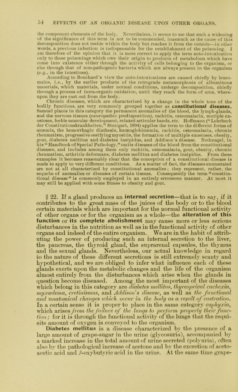 the component elements of the body. Nevertlieless, it seems to ine that such a widening of the significance of this term is not to he commended, inasmuch as the cause of this decomposition does not reside within the body but reaches it from the outside—in other words, a previous infection is indispensable for the establislmient of the poisoning. I am therefore of the opinion that it is more correct to apply the term auto-intoxication only to tliose poisonings which owe their origin to products of metabolism which have come into existence either through the activity of cells belonging to the organism, or eise through that of non-pathogenic bacteria which are always present in the organism (e.g., in the intestines). According to Bouchard's view the auto-intoxications are caused chiefly by leuco- mains, i.e., by the earlier products of the retrograde metamorphosis of albuminous materials, which materials, under normal conditions, undergo decomposition, chietiy through a process of intra-organic oxidation, until tliey reach the form of urea, where- upon tliey are cast out from the body. Chronic diseases, which are characterized by a change in the whole tone of the bodily functions, are very commonly grouped together as constitutional diseases. Samuel places in this category the permanent anomalies of the blood, the lymph-glands, and the nervous tissues (neuropathic predisposition), racliitis, osteomalacia, mutiple ex- ostoses, feeble muscular development, relaxed articular bands, etc. Hoffmann (“ Lehrbuch der Constitutionskrankheiten,” Stuttgart, 1894) applies the term to the different forms of anaemia, the hemorrhagic diathesis, haemoglobinaemia, racliitis, osteomalacia, chronic rheumatism, progressive ossifyingmyositis, the formation of multiple exostoses. obesity, gout, diabetes mellitus and diabetes insipidus, and Addison’s disease. Nothnagel, in his “ Handbook of Special Pathology,”omits diseases of the blood from the constitutional diseases, and includes among them only racliitis, osteomalacia, gout, obesity, chronic rheumatism, arthritis deformans, diabetes mellitus and diabetes insipidus. From these examples it becomes reasonably clear that the conception of a constitutional disease is made to apply to very different conditions. As a matter of fact, the diseases enumerated are not at all characterized by constitutional anomalies ; tliey represent, rather, the sequelte of anomalies or diseases of certain tissues. Consequently the term “constitu- tional disease” is commonly employed in an entirely erroneous manner. At most it may still be applied witli some fitness to obesity and gout. § 22. If a gland produces an internal secretion—that is to say, if it contributes to the great mass of the juices of the body or to the blood certain materials which are important for the normal functional activity of other Organs or for the organism as a whole—the alteration of this function or its complete abolishment may cause more or less serious disturbances in the nutrition as well as in the functional activity of other organs and indeed of the entire organism. We are in the habit of attrib- uting the power of producing such an internal secretion to the liver, the pancreas, the tliyroid gland, the suprarenal capsules, the thymus and the sexual glands. Nevertlieless, our actual knowledge in regard to the nature of these different secretions is still extremely scanty and liypothetical, and we are obliged to infer wliat influence eacli of these glands exerts upon the metabolic clianges and the life of the organism almost entirely from the disturbances which arise wlien the glands in question become diseased. Among the most important of the diseases which belong in this category are diabetes mellitus, thyreoprival eaehexia, myxcedema, cretinismus, and Addison's disease, as well as the functional and Unatomical cliancjes wliicli occur in the body as a reßult of castration. In a certain sense it is proper to place in the same category asphyxia, which arises from thefailure of the längs to perform properly their func- tion; for it is through the functional activity of the lungs that the requi- site amount of oxygen is conveyed to the organism. Diabetes mellitus is a disease characterized by the presence of a large amount of grape-sugar in the urine (glycosuria), accompanied Iw a marked increase in the total amount of urine secreted (polvuria), offen also by the pathological increase of acetone and by the excretion of aceto- acetic acid and ß-oxybutyric acid in the urine. At the same time grape-