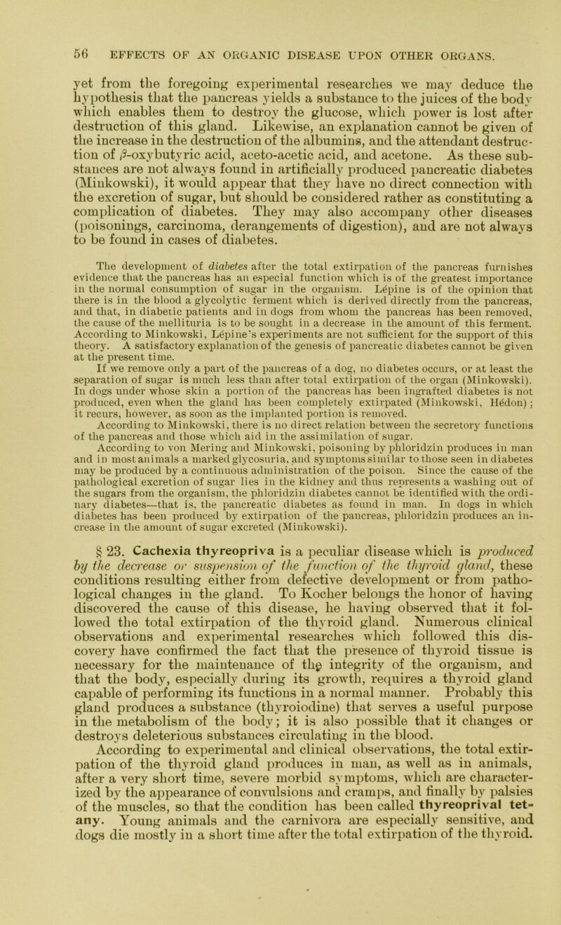yet from the foregoing experimental researches we may deduce tlie liypotliesis tliat tlie pancreas yields a substance to tlie juices of tbe body wliicli enables tbem to destroy tlie glucose, wliicli power is lost after destruction of tliis gland. Likewise, an explanation cannot be given of tlie increase in tlie destruction of tlie albumins, and tlie attendant destruc- tion of /3-oxybutyric acid, aceto-acetic acid, and acetone. As tliese sub- stances are not always found in artificially produced pancreatic diabetes (Minkowski), it would appear tliat tliey liave no direct Connection witli tlie excretion of sugar, but sbould be considered rather as constituting a complication of diabetes. Tliey may also accompany other diseases (poisonings, carcinoma, derangements of digestion), and are not always to be found in cases of diabetes. The development of diabetes after tlie total extirpation of the pancreas furnishes evidence that the pancreas has an especial function wliicli is of tlie greatest importance in the normal consumption of sugar in the organism. Lupine is of the opinion that there is in the blood a glycolytic ferment wliicli is derived directly from the pancreas, and that, in diabetic patients and in dogs from whom the pancreas has been removed, the cause of the mellituria is to be sought in a decrease in the amount of this ferment. According to Minkowski, Lepine’s experiments are not sufficient for the Support of this tlieory. A satisfactory explanation of the genesis of pancreatic diabetes cannot be given at the present time. If we reinove only a part of the pancreas of a dog, no diabetes occurs, or at least the Separation of sugar is mucli less tlian after total extirpation of the organ (Minkowski). In dogs under whose skin a portion of the pancreas has been ingrafted diabetes is not produced, even when the gland has been completely extirpated (Minkowski, Hädon) ; it recurs, liowever, as soon as the implanted portion is removed. According to Minkowski, there is no direct relation between tlie secretory functions of the pancreas and tliose wliicli aid in the assimilation of sugar. According to von Mering and Minkowski, poisoning by phloridzin produces in man and in mostanimals a marked glycosuria, and Symptoms similar tothose seen in diabetes may be produced by a continuous administration of tlie poison. Since the cause of the pathological excretion of sugar lies in the kidney and thus represents a washing out of the sugars from the organism, the phloridzin diabetes cannot be identified with the ordi- nary diabetes—that is, the pancreatic diabetes as found in man. In dogs in wliicli diabetes has been produced by extirpation of the pancreas, phloridzin produces an in- crease in the amount of sugar excreted (Minkowski). § 23. Cachexia thyreopriva is a peculiar disease wliicb is produced by tlie decrease or Suspension of the function of the tliyroid gland, these conditions resulting eitlier from defective development or from patlio- logical clianges in tlie gland. To Kocher belongs tlie lionor of liaving discovered tlie cause of this disease, he liaving observed that it fol- lowed the total extirpation of the tliyroid gland. Numerous clinical observations and experimental researches wliicli followed this dis- covery liave confirmed the fact that the presence of tliyroid tissue is necessary for the maintenance of tlip integritv of the organism, and that the body, especially during its growth, requires a tliyroid gland capable of performing its functions in a normal manner. Probably this gland produces a substance (thyroiodine) that serves a useful purpose in the metabolism of the body; it is also possible that it clianges or destroys deleterious substances circulating in the blood. According to experimental and clinical observations, the total extir- pation of the tliyroid gland produces in man, as well as in animals, after a very sliort time, severe morbid Symptoms, wliicli are character- ized by the appearance of convulsions and crarnps, and tinally by palsies of the muscles, so that the condition has been called thyreoprival tet=- any. Young animals and the carnivora are especially sensitive, and dogs die mostly in a short time after tlie total extirpation of the tliyroid.
