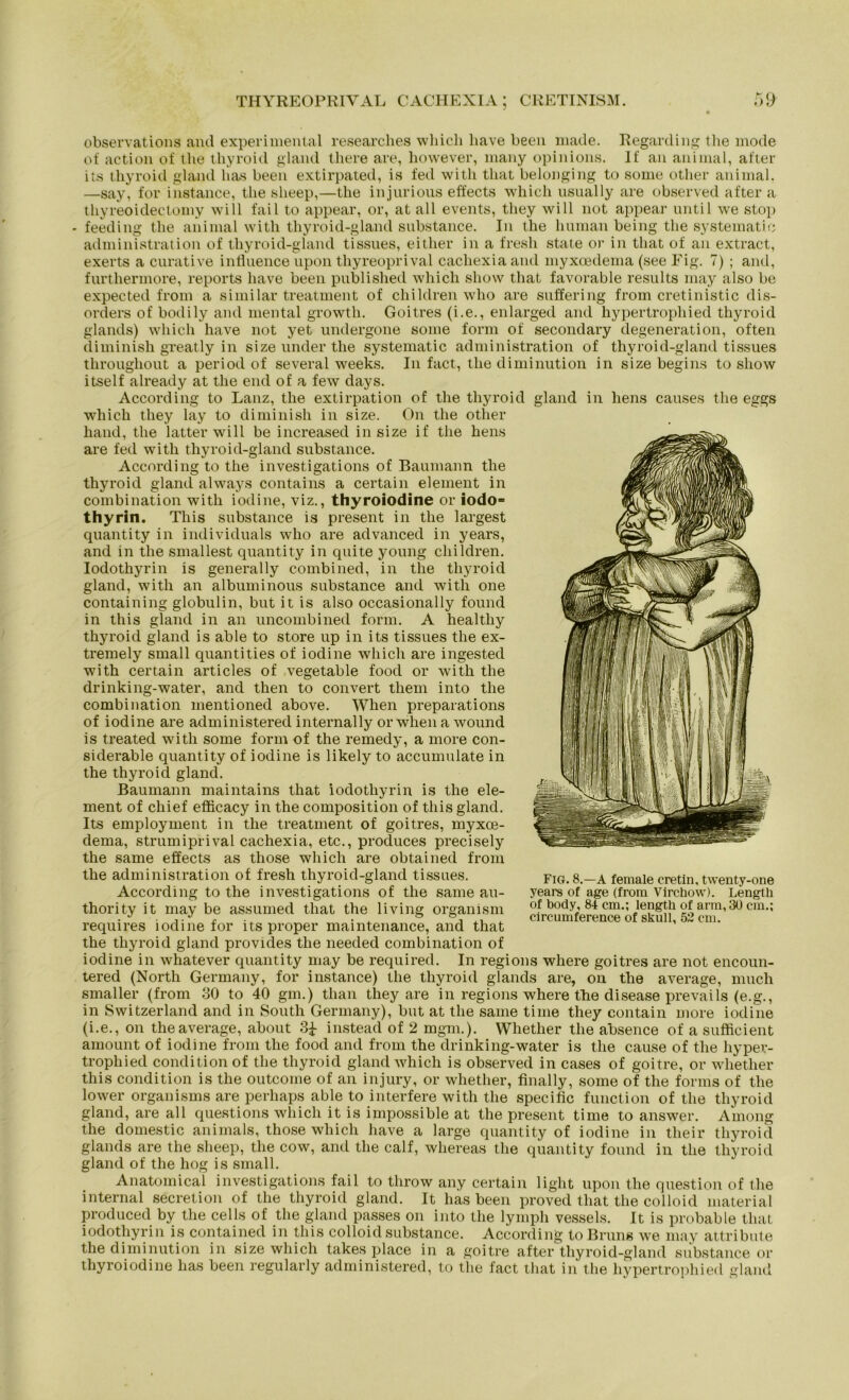 observations and experimental researches whicli liave been made. Regarding the mode of action of the thyroid gland there are, however, many opinions. If an animal, after its thyroid gland has been extirpated, is fed witli tliat belonging to some other animal. —say, for instance, the slieep,—the injurious effects which usually are observed after a thyreoidectomy will fail to appear, or, at all events, they will not appear until we stop feeding the animal with thyroid-gland substance. In the human being the systematic administration of thyroid-gland tissues, either in a fresli state or in tliat of an extract, exerts a curative influence upon thyreoprival cacliexia and myxoedema (see Fig. 7) ; and, furthermore, reports liave been published which sliow that favorable results may also be expected from a similar treatment of children who are suffering from cretinistic dis- orders of bodily and mental growtli. Goitres (i.e., enlarged and hypertrophied thyroid glands) which have not yet undergone some form of secondary degeneration, often diminish greatly in size under the systematic administration of thyroid-gland tissues throughout a period of several weeks. In fact, the diminution in size begins to sliow itself already at the end of a few days. According to Lanz, the extirpation of the thyroid gland in hens causes the eggs which they lay to diminish in size. On the other hand, the latter will be increased in size if the hens are fed with thyroid-gland substance. According to the investigations of Baumann the thyroid gland always contains a certain element in combination with iodine, viz., thyroiodine or iodo= thyrin. This substance is present in the largest quantity in individuals who are advanced in years, and in the smallest quantity in quite young children. Iodothyrin is generally combined, in the thyroid gland, with an albuminous substance and with one containing globulin, but it is also occasionally found in this gland in an uncombined form. A healthy thyroid gland is able to störe up in its tissues the ex- tremely small quantities of iodine which are ingested with certain articles of vegetable food or with the drinking-water, and then to convert them into the combination mentioned above. When preparations of iodine are administered internally orwhenawound is treated with some form of the remedy, a more con- siderable quantity of iodine is likely to accumnlate in the thyroid gland. Baumann maintains that iodothyrin is the ele- ment of chief efficacy in the composition of this gland. Its employment in the treatment of goitres, myxoe- dema, strumiprival cachexia, etc., procluces precisely the same effects as those which are obtained from the administration of fresh thyroid-gland tissues. According to the investigations of the same au- thority it may be assumed that the living organism requires iodine for its proper maintenance, and that the thyroid gland provides the needed combination of iodine in whatever quantity may be required. In regions where goitres are not encoun- tered (North Germany, for instance) the thyroid glands are, on the average, much smaller (from 30 to 40 gm.) than they are in regions where the disease prevails (e.g., in Switzerland and in South Germany), but at the same time they contain more iodine (i.e., on the average, about 3i instead of 2 mgm.). Whether the absence of a sufficient amount of iodine from the food and from the drinking-water is the cause of the liypev- tropliied condition of the thyroid gland which is observed in cases of goitre, or whether this condition is the outcome of an injury, or whether, finally, some of the forms of the lower Organisms are perhaps able to interfere with the specific function of the thyroid gland, are all questions which it is impossible at the present time to answer. Among the domestic animals, those which have a large quantity of iodine in tlieir thyroid glands are the sheep, the cow, and the calf, whereas the quantity found in the thyroid gland of the hog is small. Anatomical investigations fail to tlirow any certain light upon the question of the internal secretion of the thyroid gland. It has been proved that the colloid material produced by the cells of the gland passes on into the lymph vessels. It is probable that iodothyrin is contained in this colloid substance. According to Bruns we may attribute the diminution in size which takes place in a goitre afterthyroid-gland substance or thyroiodine has been regularly administered, to the fact that in the hypertrophied gland Fig. 8.—A female cretin, twenty-one years of age (from Vircbow). Length of body, 84 cm.; length of arm, 30 cm.; circumference of skull, 52 cm.
