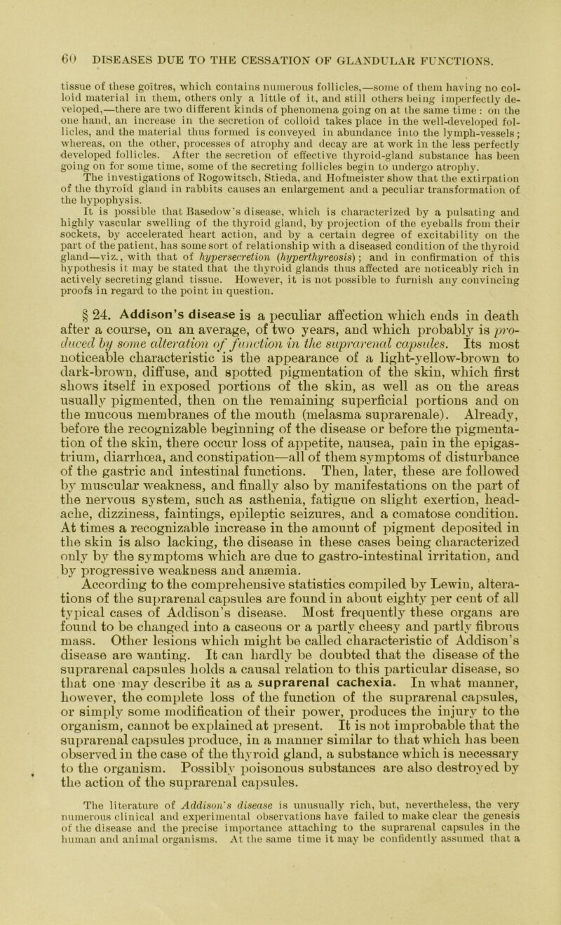 tissue of tliese goitres, which contains numerous follicles,—some of them having no col- loid material in them, others only a little of it, and still others being imperfectly de- veloped,—there are two different kinds of phenomena going on at the same time : on the one hand, an increase in the secretion of colloid takes place in the well-developed fol- licles, and the material thus formed is conveyed in abundance into the lyinph-vessels ; wliereas, on the other, processes of atrophy and decay are at work in the less perfectly developed follicles. After the secretion of effective thyroid-gland substance has been going on for some time, some of the secreting follicles begin to nndergo atrophy. The investigations of Rogowitsch, Stieda, and Hofmeister show that the extirpation of the thyroid gland in rabbits causes an enlargement and a peculiar transformation of the hypophysis. It is possible that Basedow's disease, wliich is characterized by a pulsating and highly vascular swelling of the thyroid gland, by projection of the eyeballs from their sockets, by accelerated heart act.ion, and by a certain degree of excitability on the part of the patient, has somesort of relationsliip with a diseased condition of the thyroid gland—viz., with that of hyper secretion (hyperthyreosis); and in confirmation of this hypotliesis it may be stated that the thyroid glands thus affected are noticeably rieh in actively secreting gland tissue. However, it is not possible to furnish any convincing proofs in regard to the point in question. § 24. Addison’s disease is a iieculiar affection wliich ends in deatli after a course, on an average, of two years, and wliich probably is pro- chicecl by some alteration of fimetion in the suprarenal capsules. Its niost noticeable cliaracteristic is the appearance of a liglit-yellow-brown to dark-brown, diffuse, and spotted piginentation of the skin, wliich first sliows itself in exposed portions of the skin, as well as on the areas usually pigmentecl, tlien on the remaining superficial portions and on the mucous membranes of the moutli (melasma suprarenale). Already, before the recognizable beginning of the disease or before the pigmenta- tion of the skin, there occur loss of appetite, nausea, pain in the epigas- trium, diarrheea, and constipation—all of them Symptoms of disturbance of the gastrie and intestinal functions. Then, later, tliese are followed by muscular weakness, and finally also by manifestations on the part of the nervous System, such as asthenia, fatigue on sliglit exertion, liead- aclie, dizziness, faintings, epileptic seizures, and a comatose condition. At times a recognizable increase in the amount of pigment deposited in the skin is also lacking, the disease in these cases being characterized only by the Symptoms which are due to gastro-intestinal irritation, and by progressive weakness and amemia. According to the comprehensive statistics compiled by Lewin, altera- tions of the suprarenal capsules are found in about eighty per cent of all typical cases of Addison’s disease. Most frequently these organs are found to be clianged into a caseous or a partlv clieesy and partly fibrous mass. Other lesions which miglit be called cliaracteristic of Addison’s disease are wanting. It can liardly be doubted that the disease of the suprarenal capsules liolds a causal relation to this particular disease, so that one may describe it as a suprarenal cachexia. In what manner, however, the complete loss of the function of the suprarenal capsules, or simply some modification of their power, produces the injury to the organism, cannot be explained at present. It is not improbable that the suprarenal capsules produce, in a manner similar to that which has been observed in the case of the thyroid gland, a substance which is necessary to the organism. Possiblv poisonous substances are also destroyed by the action of the suprarenal capsules. The literature of Addison s disease is unusually rieh, but, uevertheless, the very numerous clinical and experimental observations liave failed to make clear the genesis of the disease and the precise importance attaching to the suprarenal capsules in the human and animal organisms. At the same time it may be confidently assumed that a