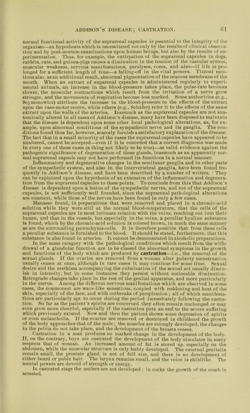 normal fimctional activity of tlie suprarenal capsules is pssential to the integrity of the organism—an hypothesis whicli is necessitated notonly by the results of clinical Observa- tion and by post-mortem examinations upon human beings, but also by the results of ex- perimentation. Tims, for example, the extirpation of the suprarenal capsules in dogs, rabbits, cats, and guinea-pigs causes a diminution in the tension of the vascular System, muscular weakness, nervous manifestations, paralyses, coma, and also—if life is pro- longed for a sufticient lengtli of time—a falling-off in the vital powers. Tizzoni men- tionsalso, asan additional result, abnormal pigmentationof the mucous membraneof tlie mouth. When an extract of suparenal capsules is administered regularly to experi- mental animals, an increase in the blood-pressure takes place, the pulse-rate becomes slower, the muscular contractions whicli result from the irritation of a nerve grow stronger, and the movements of respiration become less marked. Some authorities (e.g., Scymonowicz) attribute the increase in the blood-pressure to the effects of the extract upon the vaso-motor centre, while others (e.g., Schäfer) refer it to the effects of the same extract upon the walls of the arteries. Inasmuch as the suprarenal capsules are not ana- tomically altered in all casesof Addison’s disease, many liave been disposedto maintain that the disease is dependent upon some other local pathological alterations, as, for ex- ample, upon abnormal conditions of the sympathetic nerve and its ganglia. The con- ditionsfound thus far, liowever, scarcely furnishasatisfactory explanation of the disease. The fact that in a small minority of the cases the suprarenal capsules have appeared to be unaltered, cannot be accepted—even if it is conceded that a correct diagnosis was made in every one of these cases (a thing not likely to be true)—as valid evidence against the pathogenic significance of Degeneration of these glands, inasmuch as an apparently nor- mal suprarenal capsule may not have performed its functions in a normal manner. Inflammatory and degenerative clianges in the semilunar ganglia and in other parts of the sympathetic System, and also in the intervertebral ganglia, have been found fre- quently in Addison’s disease, and have been described by a number of writers. ' They can be explained upon the hypothesis of an extension of the inflammation and degenera- tion frcjm the suprarenal capsules to these points. To conclude from this that Addison’s disease is dependent upon a lesion of the sympathetic nerves, and not of the suprarenal capsules, is not suföciently well founded, since the suprarenal pathological alterations are constant, while those of the nerves have been found in only a few cases. Manasse found, in preparations that were removed and placed in a cliromic-acid solution while they were still at the normal blood-temperature, that the cells of the suprarenal capsules are in most intimate relation with the veins, reaching out into their lumen, and that in the vessels, but especially in the veins, a peculiar hyaline substance is found, whicli by the cliromic-acid solution is colored brown, in much the same manner as are the surrounding parenchyma-cells. It is tlierefore possible that from these cells a peculiar substance is furnished to the blood. It should be stated, furthermore, that this substance is also found in arteries. It cannot be demonstrated in alcoholic preparations. In the same category with the pathological conditions whicli result from the with- drawal of a glandular function are to be classed the abnormal Symptoms in the growth and functions of the body whicli are produced by castration—i.e., the removal of the sexual glands. If the ovaries are removed from a woman after puberty menstruation usually ceases at once, although in rare cases it may continue for some time. Sexual desire and the erethism accompanying the culmination of the sexual act usually dimin- isli in intensity, but in some instances they persist without noticeable diminution. Retrograde changestake place in the rest of the genital apparatus, and more particularly in the Uterus. Among the different nervous manifestations wliich are observed in some cases, the commonest are wave-like sensations, coupled with reddening and lieat of the skin, especially of the face, and with outbreaks of perspiration ; all of whicli manifesta- tions are particularly apt to occur during the period immediately following the castra- tion. So far as the patient’s spirits are concerned they often remain unchanged or may even grow more cheerful, especially if the castration puts an end to the severe suffering which previously existed. Now and then the patient shows some depression of spirits or even melancholia. If the ovaries are removed or deströyed in cliildhood the growth of the body approaches that of the male ; the muscles arestrongly developed, the changes in the pelvis do not take place, and the development of the breasts ceases. Castration in a man produces no marked change in the development of the body. If, on the contrary, boys are castrated the development of the body simulates in many respects that of woman. An increased amount of fat is stored up, especially on tlie abdomen. while the muscular structure is only feebly developed. The external genitalia remain small, the prostate gland is not of full size, and there is 110 development of either beard or pubic liair. The larynx remains small, and the voice is childlike. The mental powers are devoid of strength or energy. In castrated stags the antlers are not developed ; in cocks the growth of the comb is arrested.
