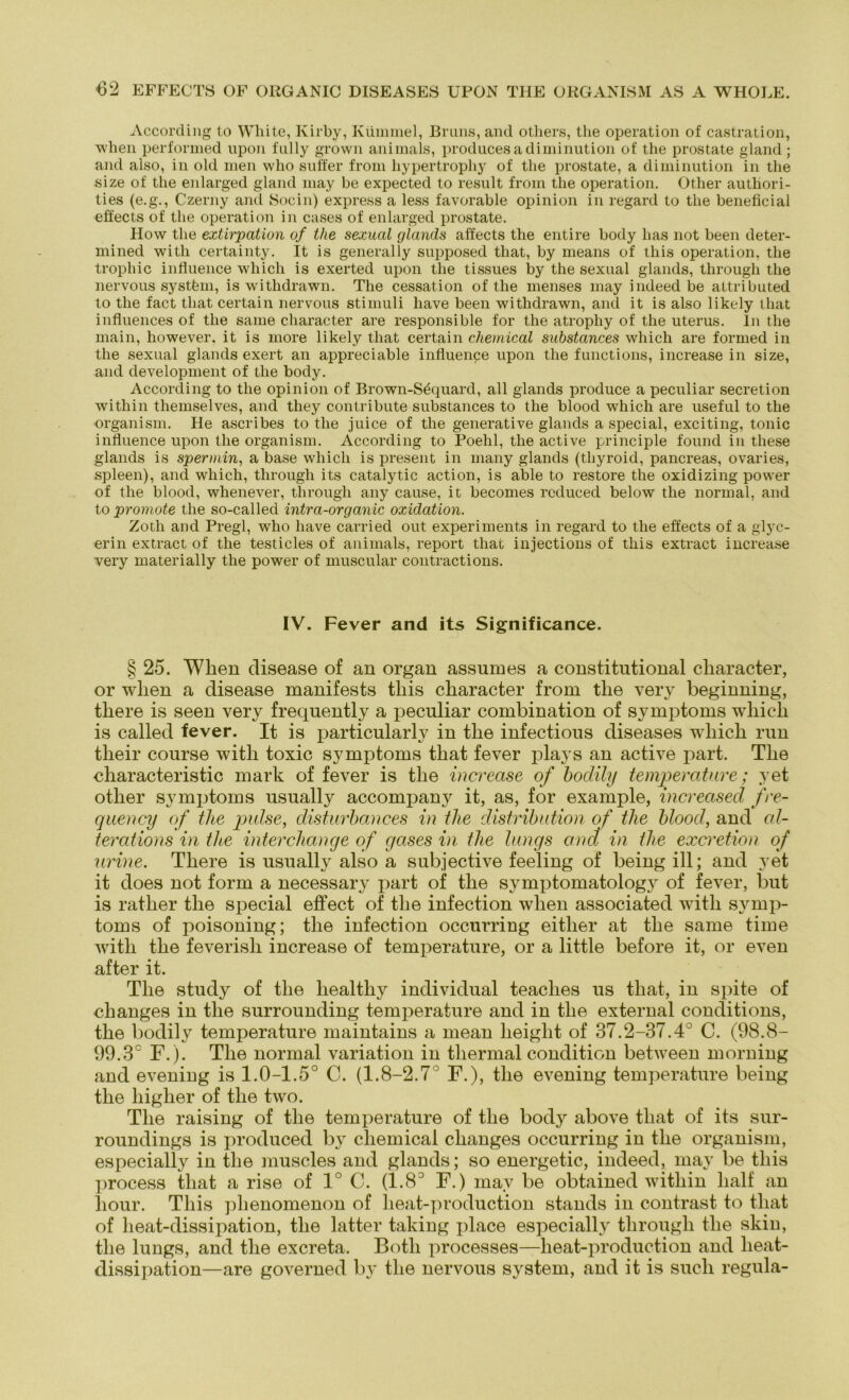 According to White, Kirby, Kümmel, Bruns, and others, the Operation of castration, when performed upon fully grown animals, produces adiminution of the prostate gland ; and also, in old men who suffer from hypertrophy of the prostate, a diminution in the size of the enlarged gland may be expected to result from the Operation. Other autliori- ties (e.g., Czerny and Socin) express a less favorable opinion in regard to the beneficial effects of the Operation in cases of enlarged prostate. How the extirpation of the sexual rjlands affects the entire body bas not beeil deter- mined witli certainty. It is generally snpposed that, by means of this Operation, the trophic influence wliich is exerted upon the tissues by the sexual glands, througli the nervous systfem, is withdrawn. The cessation of the menses may indeed be attributed to the fact that certain nervous Stimuli liave been withdrawn, and it is also likely that influences of the same character are responsible for the atrophy of the Uterus, ln the main, however, it is more likely that certain Chemical substances which are formed in the sexual glands exert an appreciable influence upon the functions, increase in size, and development of the body. According to the opinion of Brown-Sdquard, all glands produce a peculiar secretion within themselves, and they contribute substances to the blood which are useful to the organism. He ascribes to the juice of the generative glands a special, exciting, tonic influence upon the organism. According to Poehl, the active principle found in these glands is spermin, a base which is present in many glands (thyroid, pancreas, ovaries, spieen), and which, tlirough its catalytic action, is able to restore the oxidizing power of the blood, whenever, througli any cause, it becomes rcduced below the normal, and to promote the so-called intra-organic oxidation. Zoth and Pregl, who liave carried out experiments in regard to the effects of a glyc- erin extract of the testicles of animals, report that injections of this extract increase very materially the power of muscular contractions. IV. Fever and its Significance. § 25. Wlien disease of an organ assumes a constitutional cliaracter, or wlien a disease manifests this character from the very beginning, tliere is seen very freqnently a peculiar combination of Symptoms which is called fever. It is particularly in the infectious diseases which run tlieir course with toxic Symptoms that fever plays an active part. The characteristic mark of fever is the increase of bodily temperature; yet other Symptoms usually accompany it, as, for example, increased fre- quency of the pulse, disturbances in the distribution of tlie blood, and cd- terat ions in tlce interchange of gases in the längs and in the excretion of urine. There is usually also a subjective feeling of beingill; and yet it does not form a necessary part of the symptomatology of fever, but is ratlier the special effect of the infection wlien associated with Symp- toms of poisoning; the infection occurring eitlier at the same time with the feverisli increase of temperature, or a little before it, or even after it. The study of the healtliy individual teaclies us that, in spite of changes in the surrounding temperature and in the external conditions, the bodily temperature maintains a mean lieight of 37.2-37.4° C. (98.8- 99.3° F.). The normal Variation in thermal condition between morning and evening is 1.0-1.5° C. (1.8-2.7° F.), the evening temperature being the higher of the two. The raising of the temperature of the body above that of its sur- roundings is produced by Chemical changes occurring in the organism, especially in the muscles and glands; so energetic-, indeed, may be this process tliat a rise of 1° C. (1.8° F.) may be obtained within half an liour. This phenomenon of heat-production Stands in contrast to tliat of heat-dissipation, the latter taking place especially througli the skin, the lungs, and the excreta. Both processes—heat-production and heat- dissipation—are governed by the nervous System, and it is such regula-