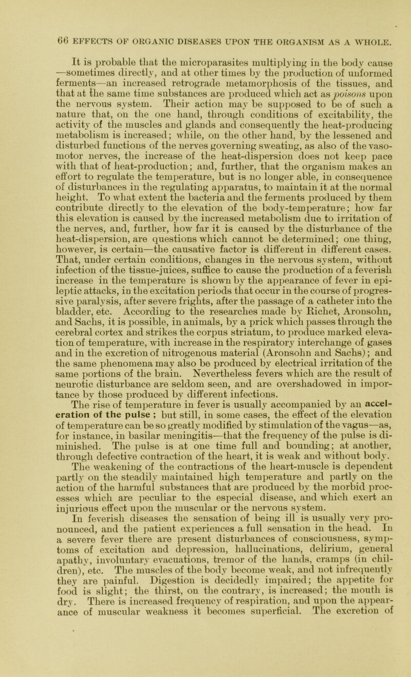 It is probable tliat tlie microparasites multiplying in tlie body cause —sometimes directly, and at otlier times by tlie production of unformed ferments—an increased retrograde metamorphosis of tlie tissues, and tliat at tlie same time substances are produced wliicli act as poisons upon tlie nervous System. Their action may be supposed to be of sucli a nature tliat, on tlie one liand, tbrougb conditions of excitability, tlie activity of tlie muscles and glands and consequently tlie lieat-producing metabolism is increased; wliile, on tlie otlier liand. by tlie lessened and disturbed functions of tlie nerves governing sweating, as also of tlie vaso- motor nerves, tbe increase of tlie lieat-dispersion does not keep pace witli tliat of beat-production; and, furtlier, tliat tlie organism makes an effort to regulate tlie temperature, but is no longer able, in consequence of disturbances in tlie regulating apparatus, to maintain it at tbe normal lieiglit. To wliat extent tlie bacteria and tlie ferments produced by tlieni contribute directly to tlie elevation of tlie body-temperature; kow far tliis elevation is caused by tlie increased metabolism due to irritation of tbe nerves, and, furtlier, liow far it is caused by tbe disturbance of tbe lieat-dispersion, are questions wliicb cannot be determined; one tbiug, liowever, is certain—tbe causative factor is different in different cases. Tliat, under certain conditions, cbanges in tbe nervous System, witliout infection of tbe tissue-juices, suffice to cause tbe production of a feverisb increase in tbe temperature is sliown by tbe appearance of fever in epi- leptic attacks, in tbe excitation periods tliat occur in tbe course of progres- sive paralysis, after severe friglits, after tbe passage of a catbeter into tbe bladder, etc. According to tbe researclies made by Riebet, Aronsobn, and Saclis, it is possible, in animals, by a prick wbicb passes tbrougb tbe cerebral cortex and strikes tbe corpus striatum, to produce marked eleva- tion of temperature, witli increase in tbe respiratory intercliange of gases and in tbe exeretion of nitrogenous material (Aronsobn and Saclis); and tbe same pbenomena may also be produced by electrical irritation of tbe same portions of tbe brain. Nevertlieless fevers wbicb are tbe result of neurotic disturbance are seldom seen, and are oversliadowed in impor- tance by tliose produced by different infections. Tbe rise of temperature in fever is usually accompanied by an accel= eration of the pulse ; but still, in some cases, tbe effect of tbe elevation of temperature can be so greatly modified by Stimulation of tbe vagus—as, for instance, in basilar meningitis—tliat tbe frequency of tbe pulse is di- minisbed. Tbe pulse is at one time full and bounding; at anotber, tbrougb defective contraction of tbe lieart, it is weak and witbout body. Tbe weakening of tbe contractions of tbe lieart-muscle is dependent partly on tbe steadily maintained liigli temperature and partly on tbe action of tbe barmful substances tbat are produced by tbe morbid proc- esses wbicb are peculiar to tbe especial disease, and wbicb exert an injurious effect upon tbe muscular or tbe nervous System. In feverisb diseases tbe Sensation of being ill is usually very pro- nounced, and tbe patient experiences a full Sensation in tbe liead. In a severe fever tliere are present disturbances of consciousness, Symp- toms of excitation and depression, liallucinations, delirium, general apatliy, involuntary evacuations, tremor of tbe liands, cramps (in cbil- dren), etc. Tbe muscles of tbe body become weak, and not infrequently tliey are painful. Digestion is decidedly impaired; tbe appetite for food is sliglit; tbe tliirst, on tbe contrarv, is increased; tbe moutb is dry. Tliere is increased frequency of respiration, and upon tbe appear- ance of muscular weakness it becomes superficial. Tbe exeretion of