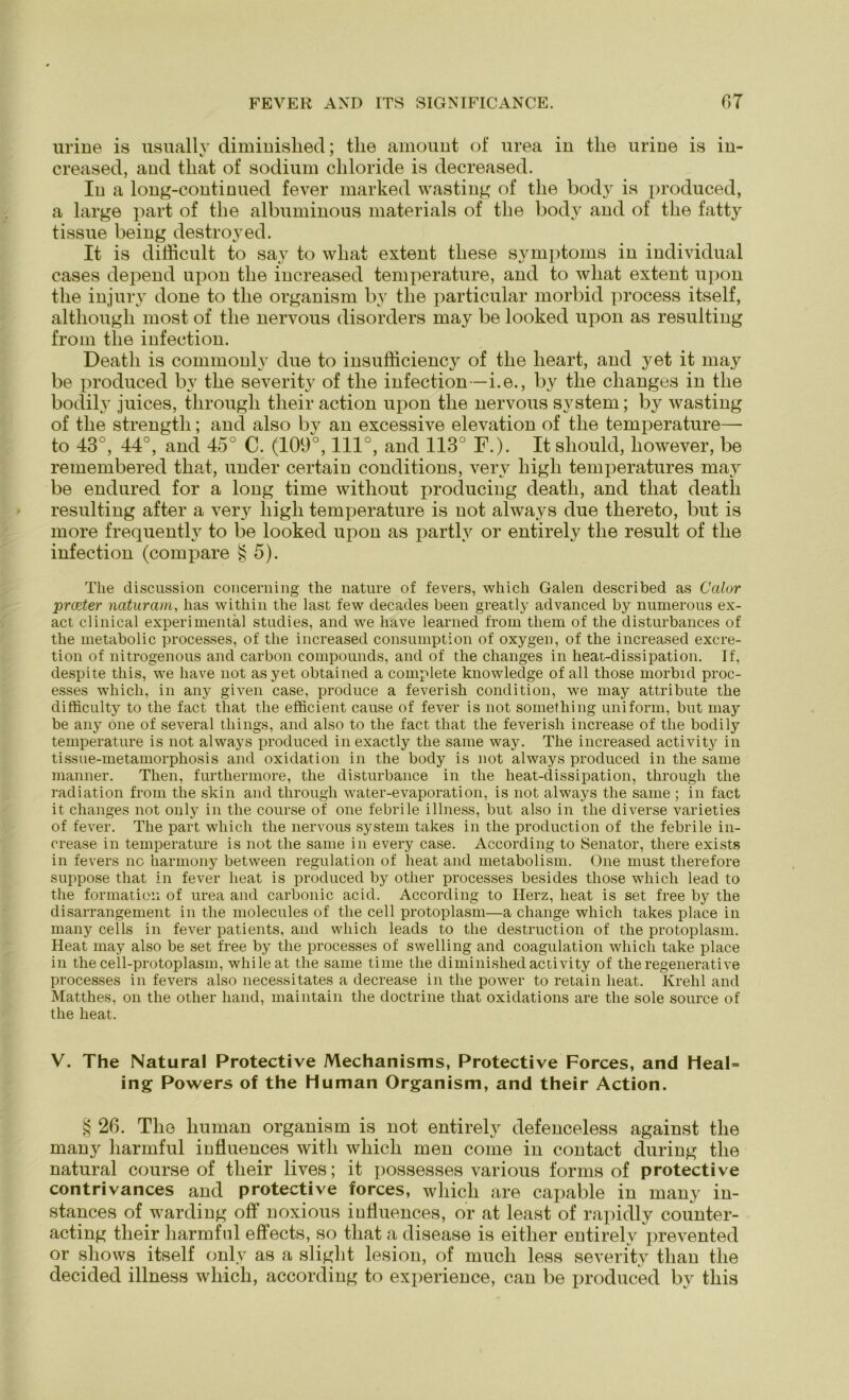 urine is usually diminislied; tlie amount of urea in tlie urine is in- creased, aud tliat of sodium chloride is decreased. In a long-continued fever marked wasting of tlie body is produced, a large part of the albuminous materials of tlie body and of tlie fatty tissue being destroyed. It is difficult to say to wliat extent tliese Symptoms in individual cases depend upon tlie increased temperature, and to wliat extent upon tlie injury done to tlie organism by tlie particular morbid process itself, altliougli most of tlie nervous disorders may be looked upon as resulting from tlie infection. Death is commonly due to insufficiency of tlie lieart, and yet it may be produced by the severity of the infection —i.e., by the clianges in the bodily juices, through their action upon the nervous System; by wasting of the strength; and also by an excessive elevation of the temperature— to 43°, 44°, and 45° C. (109°, 111°, and 113° F.). Itshould, liowever, be remembered tliat, under certain conditions, verv high temperatures may be endured for a long time without producing deatli, and tliat deatli resulting after a very high temperature is not always due thereto, but is more frequently to be looked upon as partlv or entirely the result of the infection (compare § 5). The discussion concerning tlie nature of fevers, wliich Galen described as Calor prceter naturam, has within the last few decades beeil greatly advanced by numerous ex- act clinical experimental studies, and we have learned from thern of the disturbances of the metabolic processes, of the increased consumption of oxygen, of the increased excre- tion of nitrogenous and carbon compounds, and of the changes in heat-dissipation. If, despite this, we have not asyet obtained a compiete knowledge of all those morbid proc- esses wliich, in any given case, produce a feverisk condition, we may attribute the difficulty to the fact tliat the efficient cause of fever is not something uniform, but may be any one of several things, and also to the fact tliat the feverish increase of tlie bodily temperature is not always produced in exactly the same way. The increased activity in tissue-metamorphosis and oxidation in the body is not always produced in the same manner. Then, furthermore, the disturbance in the heat-clissipation, through the radiation from the skin and through water-evaporation, is not always the same ; in fact it changes not only in the course of one febrile illness, but also in the diverse varieties of fever. The part wliich the nervous System takes in the production of the febrile in- crease in temperature is not the same in every case. According to Senator, there exists in fevers nc harmony between regulation of lieat and metabolism. One must therefore suppose tliat in fever lieat is produced by otlier processes besides those whicli lead to the formatioii of urea and carbonic acid. According to Herz, lieat is set free by the disarrangement in the molecules of the cell protoplasm—a change wliich takes place in many cells in fever patients, and wliich leads to the destruction of tlie protoplasm. Heat may also be set free by the processes of swelling and coagulation wliich take place in the cell-protoplasm, whileat the same time the diminished activity of the regenerative processes in fevers also necessitates a decrease in the power to retain lieat. Ivrehl and Matthes, on the other liand, maintain the doctrine tliat oxidations are the sole source of the heat. V. The Natural Protective Mechanisms, Protective Forces, and Heal= ing Powers of the Human Organism, and their Action. § 26. Thö human organism is not entirely defenceless against tlie many liarmful iufluences witli whicli men come in contact during the natural course of their lives; it possesses various for ms of protective contrivances and protective forces, wliich are capable in many in- stances of warding off noxious iufluences, or at least of rapidly counter- acting their harmful effects, so tliat a disease is eitlier entirely prevented or shows itself only as a sliglit lesion, of much less severity tlian tlie decided illness wliich, according to experience, can be produced by this