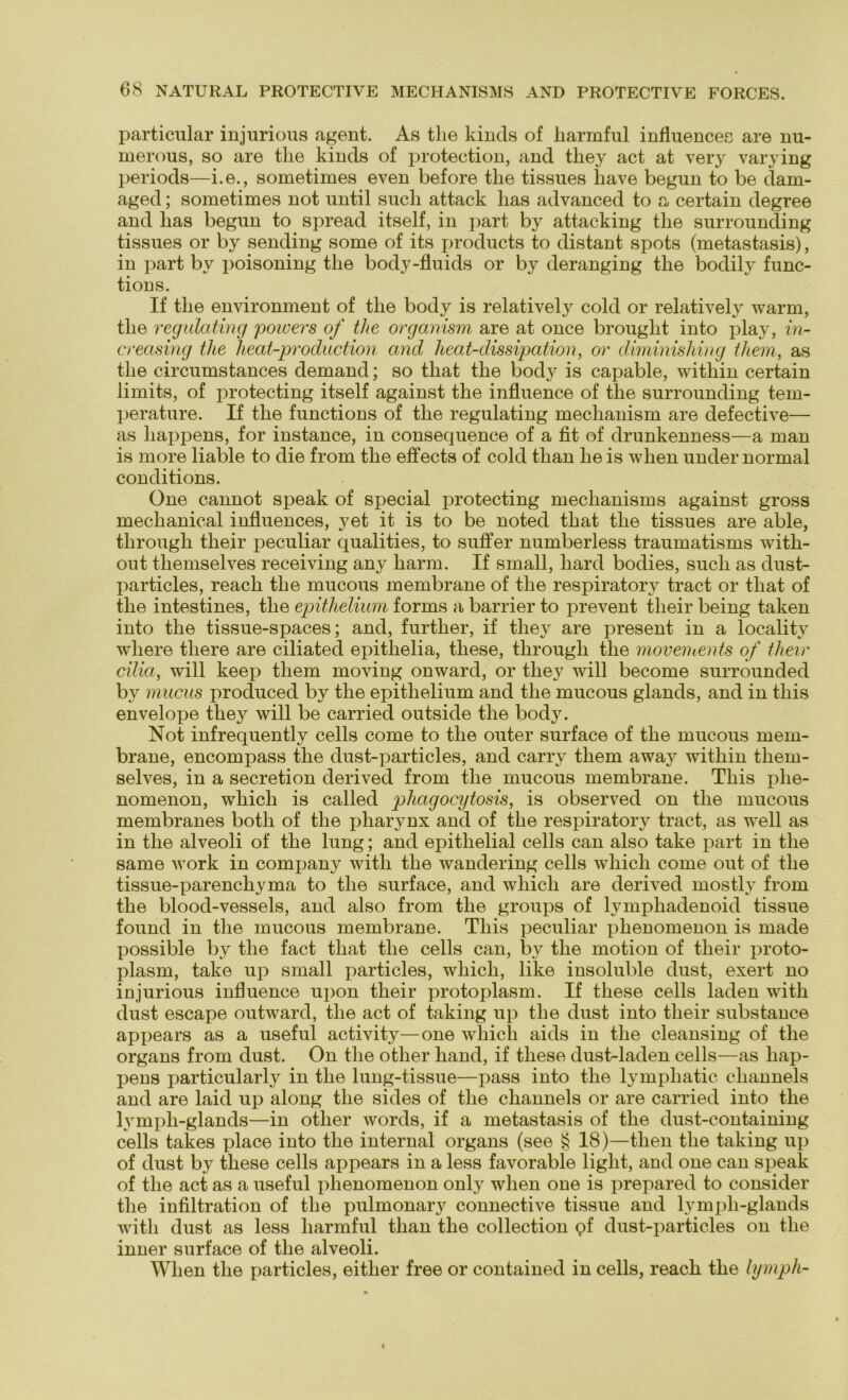 particular injurious agent. As tlie kincls of harmful influences are nu- merous, so are tlie kincls of protection, and tliey act at very varying periods—i.e., sometimes even before tlie tissnes liave begun to be dam- aged; sometimes not until sucli attack lias advanced to a certain degree and lias begun to spread itself, in part by attacking tlie surrounding tissues or by sending some of its products to clistant spots (metastasis), in part by poisoning tlie body-fluids or by deranging tlie boclily func- tions. If tlie environment of tlie body is relatively cold or relatively warm, tlie regulating powers of tlie organism are at once brouglit into play, in- creasing tlie lieat-production and heat-dissipation, or diminishing tliem, as tlie circumstances dernand; so tliat tlie body is capable, within certain limits, of protecting itself against the influence of tlie surrounding tem- perature. If tlie functions of tlie regulating meclianism are defective— as Lappens, for instance, in consequence of a fit of drunkenness—a man is more liable to die from the effects of cold than lie is when uncler normal conditions. One cannot speak of special protecting meclianisms against gross meclianical influences, yet it is to be notecl tbat tlie tissues are able, tlirougli their peculiar qualities, to suffer numberless traumatisms with- out tliemselves receiving any Lärm. If small, Larcl boclies, sucli as dust- particles, reacL tlie mucous membrane of tlie respiratory tract or tliat of tlie intestines, tlie epithelium forms a barrier to prevent their being taken into tlie tissue-spaces; and, furtber, if tliey are present in a localitv wliere tliere are ciliated epitbelia, tbese, tbrougli tlie movements of their cilia, will keep tliem moving onwarcl, or tbey will become surrounded by mucus producecl by tlie epitlielium and tlie mucous glancls, and in tliis envelope tbey will be carriecl outsicle tlie body. Not infrequently cells come to tlie outer surface of tlie mucous mem- brane, encompass tbe clust-particles, and carry tliem away witliin them- selves, in a secretion clerived from tbe mucous membrane. Tliis phe- nomenon, wbicli is called pliagocytosis, is observed on tbe mucous membranes botli of tbe jiharynx and of tbe respiratory tract, as well as in tbe alveoli of tbe lung; and epithelial cells can also take part in tbe same work in Company witli tbe wanclering cells wliicli come out of tlie tissue-parencbyma to tbe surface, and wliicli are derived mostly from tbe bloocl-vessels, and also from tbe groups of lympbadenoid tissue found in tbe mucous membrane. Tliis peculiar pbenomenon is made possible by tbe fact tbat tbe cells can, by tbe motion of tlieir proto- plasm, take up small particles, wliicli, like insoluble dust, exert no injurious influence upon tbeir protoplasm. If tbese cells laden witli dust escape outward, tbe act of taking up tbe dust into tbeir substance appears as a useful activity—one wliicli aids in tbe cleansing of tbe organs from dust. On tbe other band, if tbese dust-laden cells—as Lap- pens jiarticularly in tbe lung-tissue—pass into tbe lympbatic cliannels and are laid up along tbe sides of tbe cliannels or are carried into tbe lympli-glands—in otlier words, if a metastasis of tbe dust-containing cells takes place into tbe internal organs (see § 18)—tlien tbe taking up of dust by tbese cells appears in a less favorable light, and one can speak of tbe act as a useful pbenomenon only wlien one is prepared to consider tbe infiltration of tbe pulmonary connective tissue and lympli-glands witli dust as less harmful than tbe Collection pf dust-particles on tlie inner surface of tbe alveoli. Wlien tbe particles, eitlier free or contained in cells, reach tbe lympli-