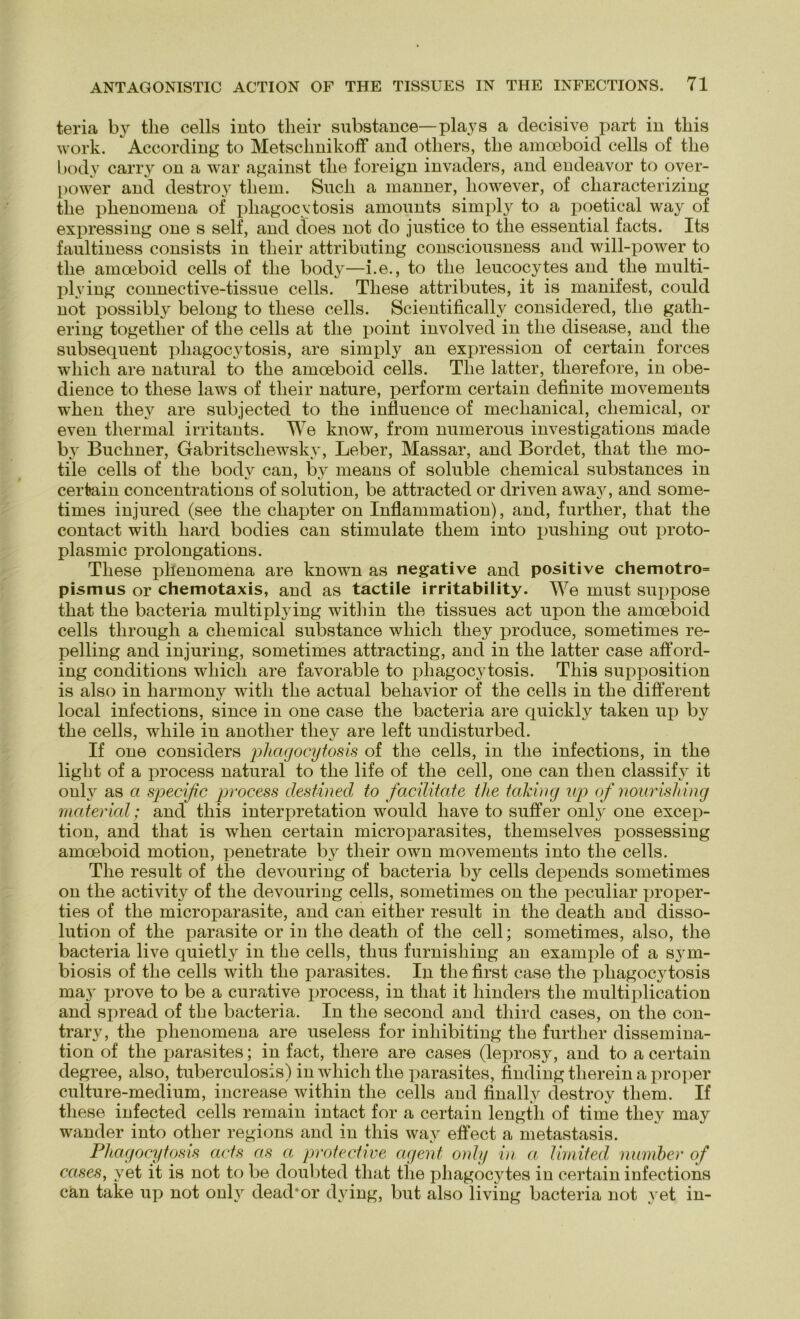 teria by tlie cells into tlieir substance—plays a decisive part in this work. According to Metsclmikoff and otliers, tlie amoeboid cells of tlie body carry on a war against tlie foreign invaders, and endeavor to over- power and destroy tliem. Sncli a manner, however, of cliaracterizing tlie plienomena of pliagocytosis amounts simply to a poetical way of expressing one s seif, and does not do justice to tlie essential facts. Its faultiness consists in tlieir attributing consciousness and will-power to tlie amoeboid cells of tlie body—i.e., to tlie leucocytes and tlie multi- plving connective-tissue cells. These attribntes, it is manifest, could not possibly belong to tliese cells. Scientificallv considered, tlie gatli- ering togetlier of tlie cells at tlie point involved in tlie disease, and tlie subsequent pliagocytosis, are simply an expression of certain forces which are natural to the amoeboid cells. Tlie latter, tlierefore, in obe- dience to tliese laws of tlieir nature, perform certain definite movements when they are snbjected to tlie influence of meclianical, cliemical, or even thermal irritants. We know, from numerons investigations made by Büchner, Gabritscliewsky, Leber, Massar, and Bordet, that the mo- tile cells of the body can, by means of soluble Chemical substances in certain concentrations of solntion, be attracted or driven away, and some- times injured (see the chapter on Inflammation), and, further, that the contact witli hard bodies can stimulate tliem into pushing out proto- plasmic prolongations. These jihenomena are known as negative and positive chemotro= pismus or Chemotaxis, and as tactile irritability. We must suppose that the bacteria multiplying within the tissues act upon the amoeboid cells through a cliemical substance which they produce, sometimes re- pelling and injuring, sometimes attracting, and in the latter case afford- ing conditions which are favorable to pliagocytosis. This supposition is also in harmony witli the actual behavior of the cells in the different local infections, since in one case the bacteria are quickly taken up by the cells, while in anotlier they are left undisturbed. If one considers pliagocytosis of the cells, in the infections, in the light of a process natural to the life of the cell, one can then classify it ouly as a specific process destined to facilitate tlie taking up of nourishing material; and this interpretation would liave to suffer onlj^ one excep- tion, and that is when certain microparasites, tliemselves possessing amoeboid motion, peneträte by tlieir own movements into the cells. The result of the devouring of bacteria by cells depends sometimes on the activity of the devouring cells, sometimes on the peculiar proper- ties of the microparasite, and can either result in the death and disso- lution of the parasite or in the death of the cell; sometimes, also, the bacteria live quietly in the cells, tlius furnisliing an example of a sym- biosis of the cells with the parasites. In the first case the pliagoc3dosis maj' prove to be a curative process, in that it hinders the multiplication and spread of the bacteria. In the second and third cases, on the con- trary, the plienomena are useless for inliibiting the further dissemina- tion of the x^arasites; in fact, there are cases (leprosy, and to a certain degree, also, tuberculosis) in which the parasites, finding therein a proper culture-medium, increase within the cells and finally destroy tliem. If tliese infected cells remain intact for a certain lengtli of time they may wander into otlier regions and in this way effect a metastasis. Pliagocytosis acts as a protective agent ouly in a limited number of cases, yet it is not to be doubted that tlie phagocytes in certain infections can take up not ouly dead*or dying, but also living bacteria not yet in-