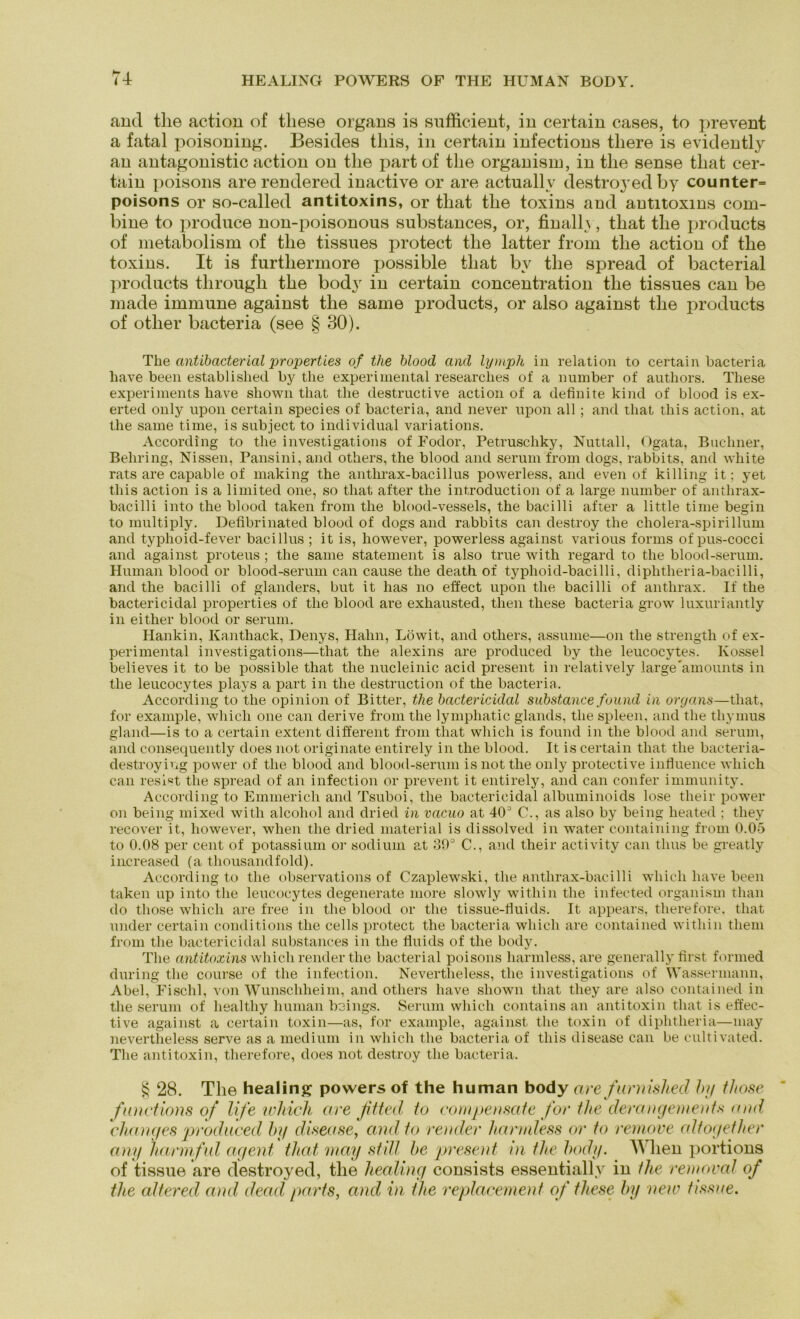 and the action of tliese Organs is sufficient, in certain cases, to prevent a fatal poisoning. Besides this, in certain infections tliere is evidently an antagonistic action on the part of the organism, in the sense that cer- tain poisons are rendered inactive or are actuallv destroyedby counter= poisons or so-called antitoxins, or that the toxins and antitoxins com- bine to produce non-poisonous substances, or, finally, that the products of metabolism of the tissues protect the latter from the action of the toxins. It is furthermore possible that bv the spread of bacterial products through the body in certain concentration the tissues can be made immune against the same products, or also against the products of otlier bacteria (see § 30). The antibacterial properties of the blood and lymph in relation to certain bacteria liave been established by the experimental researclies of a number of authors. These experiments have shown that the destructive action of a definite kind of blood is ex- erted only upon certain species of bacteria, and never upon all ; and that this action, at the same time, is subject to individual variations. According to the investigations of Fodor, Petruschky, Nuttall, Ogata, Büchner, Behring, Nissen, Pansini, and others, the blood and serum from dogs, rabbits, and white rats are capable of making the antlirax-bacillus powerless, and even of kiHing it; yet this action is a limited one, so that after the introduction of a large number of anthrax- bacilli into the blood taken from the blood-vessels, the bacilli after a little time begin to multiply. Defibrinated blood of dogs and rabbits can destroy the cholera-spirillum and typlioid-fever bacillus ; it is, however, powerless against various forms of pus-cocci and against proteus ; the same Statement is also true with regard to the blood-serum. Human blood or blood-serum can cause the death of typhoid-bacilli, diphtheria-bacilli, and the bacilli of glanders, but it has no effect upon the bacilli of anthrax. If the bactericidal properties of the blood are exhausted, then these bacteria grow luxuriantly in either blood or serum. Hankin, Kanthack, Denys, Hahn, Löwit, and others, assume—on the strengtli of ex- perimental investigations—that the alexins are produced by the leucocytes. Ivossel believes it to be possible that the nucleinic acid present in relatively largeamounts in the leucocytes plays a part in the destruction of the bacteria. According to the opinion of Bitter, the bactericidal substance found in organs—that, for example, wliicli one can derive from the lympliatic glands, the spieen, and the thymus gland—is to a certain extent different from that vvhich is found in the blood and serum, and consequently does not originate entirely in the blood. It is certain that the bacteria- destroyiug power of the blood and blood-serum is not the only protective infiuence which can resist the spread of an infection or prevent it entirely, and can confer immunity. According to Emmerich and Tsuboi, the bactericidal albuminoids lose their power on being mixed with alcohol and dried in vcicuo at 403 C., as also by being lieated ; they recover it, however, when the dried material is dissolved in water containing from 0.05 to 0.08 per cent of potassium or sodium at 30° C., and their activity can tlms be greatly increased (a thousandfold). According to the observations of Czaplewski, the anthrax-bacilli which have been taken up into the leucocytes degenerate more slowly witliin the infected organism than do those which are free in the blood or the tissue-fiuids. It appears, therefore. that under certain conditions the cells protect the bacteria which are contained witliin them from the bactericidal substances in the fiuids of the body. The antitoxins which render the bacterial poisons harmless, are generally first formed during the course of the infection. Nevertlieless, the investigations of Wassermann, Abel, Fischl, von Wunschheim, and others have shown that they are also contained in the serum of healthy human beings. Serum which contains an antitoxin that is effec- tive against a certain toxin—as, for example, against the toxin of diphtheria—may nevertlieless serve as a medium in which the bacteria of this disease can be cultivated. The antitoxin, therefore, does not destroy the bacteria. § 28. The healing powers of the human body are fitrnished by those functions of life whicli are fitted to compensate for the derangements and changes produced lug disease, and to render harmless or to remove altogether any harmfid agent that may still he present in the body. W hen portions of tissue are destroyed, the liealing consists essentiallv in the removal of the altered and dead parts, and in tlie replacement of these by new tissue.
