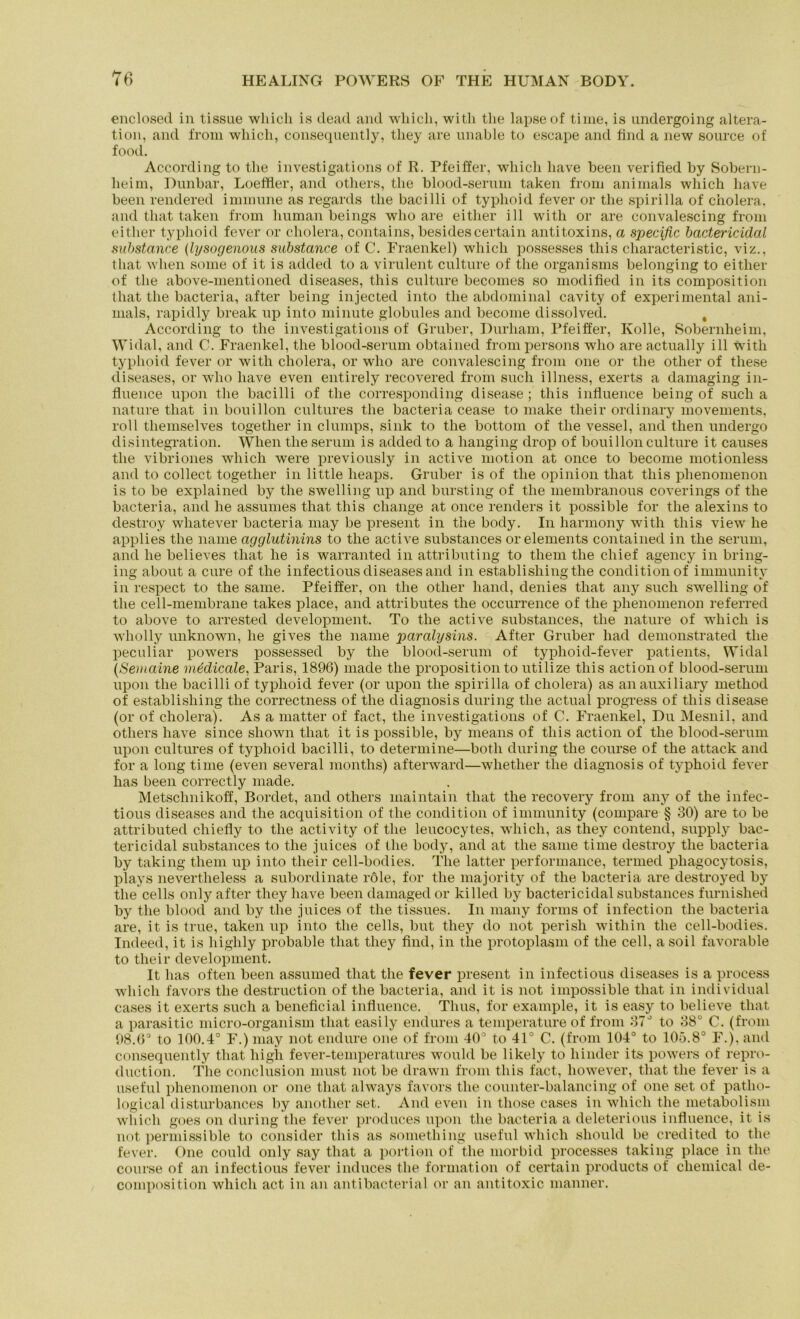 enclosed in tissue which is clead and which, witli the lapseof time, is undergoing altera- tion, and from which, consequently, tliey are unable to escape and find a new source of food. According to tlie investigations of R. Pfeiffer, which have been verified by Sobern- lieim, Dunbar, Loetfler, and others, tlie blood-serum taken from animals which have been rendered immune as regards tlie bacilli of typhoid fever or the spirilla of Cholera, and that taken from human beings who are eitlier ill with or are convalescing from eitlier typhoid fever or cholera, contains, besidescertain antitoxins, a specific bactericidal substance (lysogenous substance of C. Fraenkel) which possesses this characteristic, viz., that wlien some of it is added to a virulent culture of the organisms belonging to eitlier of the above-mentioned diseases, this culture becomes so modified in its composition that the bacteria, after being injected into the abdominal cavity of experimental ani- mals, rapidly break up into minute globules and beconie dissolved. , According to the investigations of Gruber, Durliam, Pfeiffer, Kolle, Sobernheim, Widal, and C. Fraenkel, the blood-serum obtained frompersons who are actually ill witli typhoid fever or with cholera, or who are convalescing from one or the other of these diseases, or who have even entirely recovered from such illness, exerts a damaging in- fluence upon tlie bacilli of the corresponding disease ; this influence being of such a nature that in bouillon cultures the bacteria cease to make their ordinary movements, roll tliemselves together in clumps, sink to the bottom of the vessel, and then undergo disintegration. Wlien the serum is added to a hanging drop of bouillon culture it causes the vibriones which were previously in active motion at once to become motionless and to collect together in little heaps. Gruber is of the opinion that this plienomenon is to be explained by the swelling up and bursting of the membranous coverings of the bacteria, and he assumes that this change at once renders it possible for the alexins to destroy wliatever bacteria may be present in the body. In harmony with this view he applies the name agglutinins to the active substances or elements contained in the serum, and he believes that he is warranted in attributing to them the cliief agency in bring- ing about a eure of the infectious diseases and in establishingthe condition of immunity in respect to the same. Pfeiffer, on the other hand, denies that any such swelling of the cell-membrane takes place, and attributes the occurrence of the phenomenon referred to above to arrested development. To the active substances, the nature of which is wholly unknown, he gives the name paralysins. After Gruber had demonstrated the peculiar powers possessed by the blood-serum of typhoid-fever patients, Widal (Semaine medicale, Paris, 1896) made the proposition to utilize this actionof blood-serum upon the bacilli of typhoid fever (or upon the spirilla of cholera) as anauxiliary method of establishing the correctness of the diagnosis during the actual progress of this disease (or of cholera). As a matter of fact, the investigations of C. Fraenkel, Du Mesnil, and others have since sliown that it is possible, by means of this action of the blood-serum upon cultures of typhoid bacilli, to determine—both during the course of the attack and for a long time (even several months) afterward—wlietlier tlie diagnosis of typhoid fever has been correctly made. Metschnikoff, Bordet, and others inaintain that the recovery from any of the infec- tious diseases and the acquisition of the condition of immunity (compare § 30) are to be attributed cliiefly to the activity of the leucocytes, which, as they contencl, supply bac- tericidal substances to the juices of the body, and at the same time destroy the bacteria by taking them up into their cell-bodies. The latter performance, termed phagocytosis, plays nevertheless a subordinate röle, for tlie majority of tlie bacteria are destroyed by the cells only after they have been damaged or killed by bactericidal substances furnished by the blood and by the juices of the tissues. In many forms of infection the bacteria are, it is true, taken up into the cells, but they do not perish within the cell-bodies. Indeed, it is highly probable that they find, in tlie protoplasm of the cell, asoil favorable to their development. It has often been assumed that the fever present in infectious diseases is a process which favors the destruction of the bacteria, and it is not impossible that in individual cases it exerts such a beneficial influence. Thus, for example, it is easy to believe that a parasitic micro-organism that easily endures a temperature of from 37° to 38° C. (from 98.6° to 100.4° F.) may not endure one of from 40° to 41° C. (from 104° to 105.8° F.), and consequently that high fever-temperatures would be likely to hinder its powers of repro- duction. The conclusion must not be drawn from this fact, however, that the fever is a useful phenomenon or one that always favors the counter-balancing of one set of patho- logical disturbances by another set. And even in those cases in which the metabolism which goes on during the fever produces upon the bacteria a deleterious influence, it is not permissible to consider this as something useful which sliould be credited to the fever. One could only say that a portion of the morbid processes taking place in tlie course of an infectious fever induces tlie formation of certain products of Chemical de- composition which act in an antibacterial or an antitoxic manner.