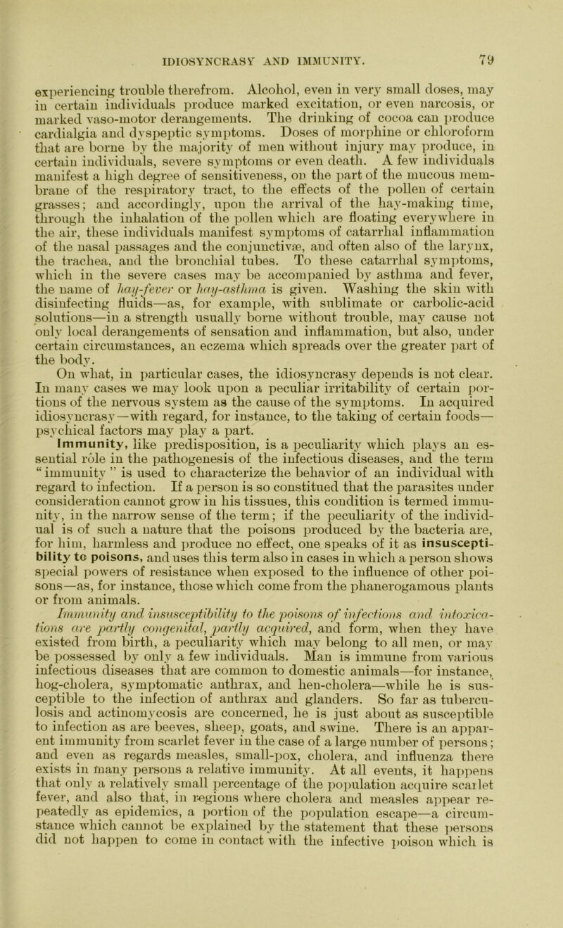 ©xperiencing trouble therefrom. Alcoliol, even in very small doses, may io certain individuals produce marked excitation, or even narcosis, or marked vaso-motor derangements. Tlie drinking of cocoa can produce cardialgia and dyspeptic Symptoms. Doses of morphine or Chloroform tliat are borne by tlie majority of men without injury may produce, in certain individuals, severe Symptoms or even death. A few individuals mauifest a liigli degree of sensitiveness, on tlie part of tlie mucous mem- brane of the respiratory tract, to tlie effects of tlie pollen of certain grasses; and accordingly, upon the arrival of the hay-making time, through the inhalation of the pollen wliicli are floating everywhere in the air, tliese individuals manifest Symptoms of catarrlial inflammation of the nasal passages and the conjunctivae, and often also of the larynx, the trachea, and tlie bronchial tubes. To tliese catarrlial Symptoms, wliicli in the severe cases may be accompanied by astlima and fever, the name of hay-fever or hay-asthma is given. Washing the skin witli disinfecting fluids—as, for example, with Sublimate or carbolic-acid Solutions—in a strength usually borne without trouble, may cause not only local derangements of Sensation and inflammation, but also, under certain circumstances, an eczema whicli spreads over the greater part of the body. On what, in particular cases, the idiosyncrasy depends is not clear. In many cases we may look upon a peculiar irritability of certain por- tions of tlie nervous System as the cause of the Symptoms. In acquired idiosyncrasy—with regard, for instance, to the taking of certain foods— psychical factors may play a part. Immunity, iike predisposition, is a peculiarity wliich plays an es- sential rdle in the pathogenesis of the infectious diseases, and the term “ immunity ” is used to characterize the behavior of an individual with regard to infection. If a person is so constitued tliat the parasites under consideration cannot grow in liis tissues, this condition is termed immu- nity, in the narrow sense of the term; if the peculiarity of the individ- ual is of such a nature tliat the poisons produced by the bacteria are, for liim, liarmless and produce no effect, one speaks of it as insuscepti- bility to poisons, and uses this term also in cases in wliicli a person sliows special powers of resistance when exposed to the influence of otlier poi- sons—as, for instance, those wliicli come from the phanerogamous plants or from animals. Immunity ancl insusceptibility to tlie poisons of infectious and intoxica- tions are partly congenital, partly acquired, and form, when tliey have existed from birtli, a peculiarity wliicli may belong to all men, or may be possessed by only a few individuals. Man is immune from various infectious diseases tliat are common to domestic animals—for instance, liog-cliolera, symptomatic anthrax, and lien-cholera—while he is sus- ceptible to the infection of anthrax and glanders. So far as tubercu- losis and actinomycosis are concerned, he is just about as susceptible to infection as are beeves, slieep, goats, and swine. Tliere is an appar- ent immunity from scarlet fever in the case of a large number of persons; and even as regards measles, small-pox, cliolera, and influenza tliere exists in many persons a relative immunity. At all events, it happens tliat only a relatively small percentage of tlie population acquire scarlet fever, and also tliat, in r-egions wliere cliolera and measles appear re- peatedly as epidemics, a portion of the population escape—a circum- stance wliicli cannot be explained by the statement tliat tliese persons did not happen to come in contact with the infective poison wliicli is