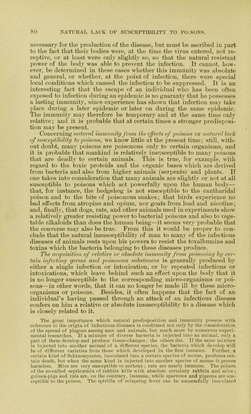 uecessary for tlie production of tlie disease, but must be ascribed in part to tlie fact tliat tlieir bodies were, at tlie time tlie virus entered, not re- ceptive, or at least were only slightly so, so tliat tlie natural resistant power of tlie bodtr was able to prevent tlie infection. It cannot, liow- ever, be determined in tliese cases wliether tliis immunity was absolute and general, or whetlier, at tlie point of infection, tliere were special local conditions wliicli caused tlie infection to be suppressed. It is an interesting fact tliat tlie escape of an individual who lias been offen exposed to infection during an epidemic is no guaranty tliat he possesses a lasting immunity, since experience lias sliown tliat infection may take place during a later epidemic or later on during the same epidemic. The immunity may tlierefore be temporary and at the same time only relative; and it is probable tliat at certain times a stronger predisposi- tion may be present. Concerning natural immunity from theeffects of poisons or natural lach of susceptibility to poisons, we know little at the present time; still, with- out doubt, many poisons are poisonous only to certain organisms, and it is probable tliat mankind is relatively insusceptible to many poisons tliat are deadly to certain animals. Tliis is true, for example, with regard to the toxic proteids and the organic bases wliicli are derived from bacteria and also from higher animals (serpents) and plants. If one takes into consideration tliat many animals are slightly or not at all susceptible to poisons wliich act powerfully upon tlie human body-— that, for instance, the liedgeliog is not susceptible to the cantharidal poison and to the bite of poisonous snakes; tliat birds experience no bad effects from atropine and opium, nor goats from lead and nicotine; and, finally, that dogs, rats, and other animals used in experiments sliow a relatively greater resisting power to bacterial poisons and also to vege- table alkaloids tlian does the human being—it seems very probable tliat the converse may also be true. From tliis it would be proper to con- clude that the natural insusceptibility of man to many of the infectious diseases of animals rests upon liis powers to resist the toxalbumins and toxins wliicli the bacteria belouging to these diseases produce. The acquisition of relative or absolute immunity from poisoning by cer- tain infecting germs and poisonous substances is generallv produced by eitlier a single infection or intoxication, or by repeated infections or intoxications, wliicli leave beliind such an effect upon the body that it is no longer susceptible to the corresponding micro-organisms or poi- sons—in other words, that it can no longer be made ill by these micro- organisms or poisons. Besides, it often liappens that the fact of an individual’s having passed through an attack of an infectious disease confers on him a relative or absolute insusceptibility to a disease wliicli is closelv related to it. Tlie great importance wliicli natural preclisposition and immunity possess with reference to the origin of infectious diseases is conlirmed not only by the consideration of the spread of plagues among men and animals, but much more by numerous experi- mental researches. If a mixture of diverse bacteria is injected into an animal, only a part of them develop and produce tissue-changes ; the otliers die. If the same mixture is injected into another animal of a different species, tlie bacteria which develop will be of different varieties from tliose wliicli developed in the first instance. Further, a certain kind of Schizomycetes, inoculated into a certain species of mouse, produces cer- tain death, but wlien the same kind is injected into another species of mouse it proves harmless. Mice are very susceptible to anthrax ; rats are nearly immune. The poison of the so-called septicsemia of rabbits ki 11s with absolute certainty rabbits and mice; guinea-pigs and rats are, on the contrary, immune, while sparrows and pigeons are sus- ceptible to the poison. The spiri 11a of relapsing fever can be successfuliy inoculated