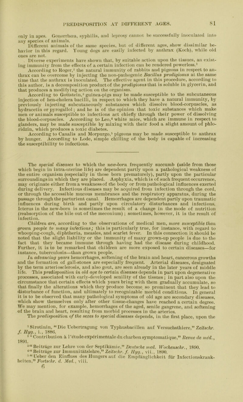 only in apes. Gonorrlioea, syphilis, and leprosy caimot be successfully inoculated into any species. of animals. Different animals of the same species, but of different ages, sliow dissimilar be- liavior in this regard. Young dogs are easily infected by anthrax (Koch), while old ones are 110t. Diverse experiments have shown that, by suitable action upon the tissues, an exist- ing immunity fro.m the effects of a certain infection can be rendered powerless.1 According to Roger,- the natural immun ity of rabbits and pigeons in respect to an- thrax can be overcome by injecting the non-pathogenic Bacillus procligiosus at the same time that the anthrax is inoculated. The effective agent in this procedure, according to this autlior, is a decomposition productof the prodigiosu.8 that is soluble in glycerin, and that produces a modifying action on the organism. According to Gottstein,3 guinea-pigs may be made susceptible to the subcutaneous injection of hen-cholera bacilli, in respect to whicli they have a natural immunity, by previously injecting subcutaneously substances whicli dissolve blood-corpuscles, as hydracetin or pyrogallol; and he is of the opinion that toxic substances whicli make men or animals susceptible to infections act chiefly through their power of dissolving the blood-corpuscles. According to Leo,4 white mice, wliich are immune in respect to glanders, may be made susceptible by mixing with their food a slight amount of phlo- ridzin, whicli produces a toxic diabetes. According to Canalis and Morpurgo,5 pigeons may be made susceptible to anthrax by Inniger. According to Lode, simple chilling of the body is capable of increasing the susceptibility to infections. The special diseases to whicli tlie new-born frequently succumb (aside from those whicli begin in intra-uterine life) are dependent partly upon a pathological weakness of the entire organism (especially in those born prematurely), partly upon the particular surroundings in whicli they are placed. Asphyxia, whicli is of such frequent occurrence, may originate eitlier from a weakness of the body or from pathological intluences exerted during delivery. Infectious diseases may be acquired from infection through the cord, or through the accessible mucous membranes and the respiratory apparatus, during the passage through the parturient canal. Hemorrhages are dependent partly upon traumatic influences during birth and partly upon circulatory disturbances and infections. Icterus in the new-born is sometimes the result of a change in the mode of nutrition (reabsorption of the bile out of the meconium) ; sometimes, however, it is the result of infection. Children are, according to the observations of medical men, more susceptible than grown people to many infections; this is particularly true, for instance, with regard to whooping-cough, diplitlieria, measles, and scarlet fever. In this Connection it should be noted that the slight liability or the immunity of many grown-up people is due to the fact that they became immune through having had the disease during childhood. Fm'ther, it is to be remarked that children are more exposed to certain diseases—for instance, tuberculosis—than grown people. In aclvancing years hemorrhages, softening of the brain and lieart, cancerous growths and the forination of gall-stones are especially frequent. Arterial diseases, designated by the term arteriosclerosis, and also gout, are seen already in the later years of middle life. This predisposition in old cige to certain diseases depends in part upon degenerative processes, associated with early-developed senility of the tissues ; in part also upon the circumstance that certain effects whicli years bring with them gradually accumulate, so that finally the alterations whicli they produce become so prominent that they leacl to disturbance of function, and ultimately to reeognizable morbid conditions. In general it is to be observed that many pathological Symptoms of old age are secondary diseases, whicli show themselves only after other tissue-changes have reached a certain degree. We may mention, for example, hemorrhages of the aged, senile gangrene, and softening of the brain and lieart, resulting from morbid processes in the arteries. The predisposition ofthe sexes to special diseases depends, in the first place, upon the 1 Sirotinin, “Die Uebertragung von Typhusbacillen auf Versuchsthiere,” Zeitschr. f. Hyg., i., 1880. 2 “(Kontribution ä l’ötude experimentale du charbon symptomatique,” Bevue de ined 1891. 3“ Beiträge zur Lehre von der Septikämie.” Deutsche ined. Wochenschr., 1890. 4“Beiträge zur Immunitätslehre,” Zeitschr. f. llyg., vii., 1890. 5 “ Ueber den Einfluss des Hungers auf die Empfänglichkeit für Infectionskrank- heiten,” Fortschr. d. Medviii. r»