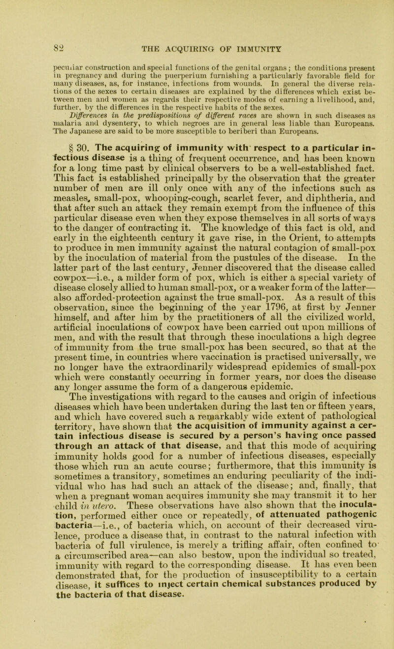 THE ACQUIRING OF IMMUNITY pecuiiar construction and special functions of the genital Organs ; the conditions present in pregnancyand during the puerperium furnishing a particularly favorable field for many diseases, as, for instance, infections from wounds. In general the diverse reia- tions of the sexes to certain diseases are explained by the differences which exist be- tween men and women as regards their respective modes of earning a livelihood, and, further, by the differences in the respective habits of the sexes. jDifferences in the predispositions of different races are shown in such diseases as malaria and dysentery, to which negroes are in general less liable than Europeans. The Japanese are said to be more susceptible to beriberi than Europeans. § 30. The acquiring of immunity with respect to a particular in= fectious disease is a thing of frequent occurrence, and has been known for a long time past by clinical observers to be a well-established fact. Tliis fact is established principally by the observation that the greater number of men are ill only once with any of the infections such as measles,, small-pox, wliooping-cough, scarlet fever, and diphtheria, and that after such an attack they remain exempt from the influence of this particular disease even when they expose themselves in all sorts of ways to the danger of contracting it. The knowledge of this fact is old, and early in the eighteenth Century it gave rise, in the Orient, to attempts to produce in men immunity against the natural contagion of small-pox by the inoculation of material from the pustules of the disease. In the latter part of the last Century, Jenner discovered that the disease called cowpox—i.e., a milder form of pox, which is either a special variety of disease closely allied to human small-pox, or a weaker form of the latter— also afforded-protection against the true small-pox. As a result of this observation, since the beginning of the year 1796, at first by Jenner himself, and after liim by the practitioners of all the civilized world, artificial inoculations of cowpox have been carried out upon millions of men, and with the result that through these inoculations a high degree of immunity from the true small-pox has been secured, so that at the present time, in countries where vaccination is practised universally, we no longer have the extraordinarily widespread epidemics of small-pox which were constantly occurring in former years, nor does the disease any longer assume the form of a dangerous epidemic. The investigations with regard to the causes and origin of infectious diseases which have been undertaken during the last ten or fifteen years, and which have covered such a remarkably wide extent of pathological territory, have shown that the acquisition of immunity against a cer= tain infectious disease is secured by a person’s having once passed through an attack of that disease, and that this mode of acquiring immunity holds good for a number of infectious diseases, especially those which run an acute course; furtliermore, that this immunity is sometimes a transitory, sometimes an enduring peculiarity of the indi- vidual who has liad such an attack of the disease; and, finally, that when a pregnant woman acquires immunity she may transmit it to her child in utero. These observations have also shown that the inocu!a= tion, performed either once or repeatedly, of attenuated pathogenic bacteria—i.e., of bacteria which, on account of their decreased viru- lence, produce a disease that, in contrast to the natural infection with bacteria of full virulence, is merelv a trifling affair, often confined to- a circumscribed area—can also bestow, upon the individual so treated, immunity with regard to the corresponding disease. It has even been demonstrated that, for the production of insusceptibility to a certain disease, it suffices to inject certain Chemical substances produced by the bacteria of that disease.