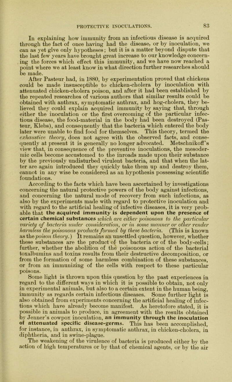 In explaining liow immunity from an infectious disease is acquired tlirough tlie fact of once liaving liad tlie disease, or by inoculation, we can as 3ret give only hypotlieses; but it is a matter beyond dispute that tlie last few years liave brought great increase to our knowledge concern- ing tlie forces whicli effect this immunity, and we have now reached a point wbere we at least know in what direction further researclies should be made. After Pasteur liad, in 1880, by experimentation proved that chickens could be made insusceptible to chicken-cliolera by inoculation with attenuated cliicken-cholera poison, and after it liad been establislied by tlie repeated researclies of various authors tliat similar results could be obtained with antlirax, symptomatic antlirax, and hog-cholera, they be- lieved tliey could explain acquired immunity by saying tliat, tlirough either tlie inoculation or the first overcoming of the particular infec- tious disease, the food-material in the body liad been destroyed (Pas- teur, Klebs), and consequently that the bacteria wliich entered the body later were unable to find food for themselves. This theory, termed the exhaustive tlieory, does not agree with the observed facts, and conse- quently at present it is generally no longer advocated. Metscknikoff’s view that, in consequence of the preventive inoculations, the mesoder- mic cells become accustomed to the inroads made upon tlieir substance by the previously undisturbed virulent bacteria, ancl that when the lat- ter are again introduced they quickly take them up and destroy them, cannot in any wise be considered as an hypotliesis possessing scientific foundations. According to the facts whicli have been ascertained by investigations concerning tlie natural protective powers of the body against infections, and concerning the natural mode of recovery from such infections, as also by the experiments made with regard to protective inoculation and with regard to the artificial healing of infective diseases, it is very prob- able that the acquired immunity is dependent upon the presence of certain Chemical substances whicli are either poisonous to the particular variety of bacteria ander consideration, or in some manner or other render harmless the poisonous products formed by diese bacteria. (This is known as the poison theory.) It remains an unsettled question, however, whether these substances are the product of the bacteria or of the body-cells; further, whether the abolition of the poisonous action of the bacterial toxalbumins and toxins results from their destructive decomposition, or from the formation of some harmless combination of these substances, or from an immunizing of the cells with respect to these particular poisons. Some light is tlirown upon this question by the past experiences in regard to tlie different ways in whicli it is possible to obtain, not only in experimental animals, but also to a certain extent in the human being, immunity as regards certain infectious diseases. Some further light is also obtained from experiments concerning the artificial healing of infec- tions whicli have already become manifest. As heretofore stated, it is possible in animals to produce, in agreement with the results obtained by Jenner’s cowpox inoculation, an immunity through the inoculation of attenuated specific disease=germs. This lias been accomplished, for instance, in antlirax, in symptomatic antlirax, in chicken-cliolera, in diphtheria, and in swine-plague. The weakening of the virulence of bacteria is produced either by the action of high temperatures or by that of Chemical agents, or by tlie air