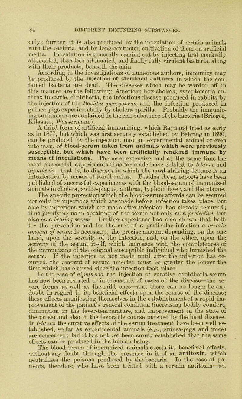 only; furtlier, it is also produced by tlie inoculation of certain animals with tlie bacteria, and by long-continued cultivation of them on artificial media. Inoculation is generally carried out by injecting first markedly attenuated, then less attenuated, and finally fully virulent bacteria, along witli tlieir products, beneatli tlie skin. According to tlie investigations of numerous autliors, immunity may be produced by tlie injection of sterilized cultures in whicli tlie con- tained bacteria are dead. The diseases whicli may be warded off in tliis manner are tlie following: American liog-cliolera, symptomatic an- tlirax in cattle, diplitlieria, the infectious disease produced in rabbits by tlie injection of the Bacillus pyocyaneus, and the infection produced in guinea-pigs experimentally by cholera-spirilla. Probably tlie immuniz- ing substances are contained in the cell-substance of the bacteria (Brieger, Ixitasato, Wassermann). A third form of artificial immunizing, which Raynaud tried as early as in 1877, but which was first securely established by Behring in 1890, can be produced by the injection, into an experimental animal or even into man, of blood=serum taken from animals which were previously susceptible, but which have been artificially rendered immune by means of inoculations. The most extensive and at the same time the most successful experiments tlius far made have related to tetanus and diplitlieria—that is, to diseases in which the most striking feature is an intoxication by means of toxalbumins. Besides these, reports have been published of successful experiments with the blood-serum of immunized animals in cholera, swine-plague, antlirax, typhoid fever, and the plague. The specific protection which the blood-serum affords can be secured not only by injections which are made before infection takes place, but also by injections which are made after infection lias already occurred; tlius justifying us in speaking of the serum not only as a protective, but also as a liealing serum. Furtlier experience lias also sliown that both for the prevention and for the eure of a particular infection a certain amount of serum is necessary, the precise amount depending, on the one liand, upon the severity of the infection, and, on the otlier, upon tlie activity of the serum itself, which increases with the completeness of the immunizing of the original susceptible individual who furnished the serum. If the injection is not made until after the infection has oc- curred, the amount of serum injected must be greater the longer the time which has elapsed since the infection took place. In the case of diplitlieria the injection of curative diplitheria-serum has now been resorted to in thousands of cases of the disease—the se- vere forms as well as the mild ones—and tliere can no longer be any doubt in regard to its beneficial effects upon the course of the disease; these effects manifesting themselves in the establisliment of a rapid irn- provement of the patient’s general condition (increasing bodily comfort, diminution in the fever-temperature, and improvement in tlie state of the pulse) and also in the favorable course pursued by the local disease. In tetanus the curative effects of the serum treatment have been well es- tablished, so far as experimental animals (e.g., guinea-pigs and mice) are concerned; but it has not yet been surely established that tlie same effects can be produced in the human being. The blood-serum of immunized animals exerts its beneficial effects, without any doubt, through the presence in it of an antitoxin, which neutralizes the poisons produced by the bacteria. In the case of pa- tients, therefore, who have been treated with a certain antitoxin—as,