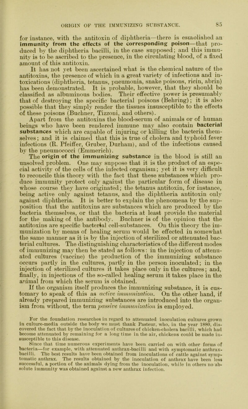 for instance, witli the antitoxin of diphtlieria—tliere is escaolislied au immunity from the effects of the corresponding poison—tliat pro- duced by the diphtlieria bacilli, iu the case supposed; and this immu- nitv is to be ascribed to the presence, in the circulating blood, of a fixed amount of tliis antitoxin. It has not yet been ascertained wliat is the Chemical nature of the antitoxins, the presence of wliicli in a great variety of infections and in- toxications (diphtlieria, tetanus, pneumonia, snake poisons, ricin, abrin) has been demonstrated. It is probable, however, tliat they sliould be classified as albuminous bodies. Tlieir effective power is presumably tliat of destroying the specific bacterial poisons (Behring); it is also possible tliat they simply render the tissues insusceptible to the effects of these poisons (Büchner, Tizzoni, and otliers). Apart from the antitoxins the blood-serum of animals or of human beings who have been rendered immune may also contain bacterial substances wliicli are capable of injuring or killing the bacteria tliem- selves; and it is claimed tliat this is true of cholera and typhoid fever infections (R. Pfeiffer, Gruber, Durham), and of the infections caused by the pneumococci (Emmerich). The origin of the immunizing substance in the blood is still an unsolved problem. One may suppose tliat it is the product of an espe- cial activity of the cells of the infected organism; yet it is very difficult to reconcile this theory witli the fact tliat these substances wliicli pro- duce immunity protect only against the particular form of disease in wliose course they have originated; the tetanus antitoxin, for instance, being active only against tetanus, and the diphtlieria antitoxin only against diphtlieria. It is better to explain the plienomena by the sup- position tliat the antitoxins are substances which are produced by the bacteria themselves, or tliat the bacteria at least provide the material for the making of the antibody. Büchner is of tlie opinion tliat the antitoxins are specific bacterial cell-substances. On this theory the im- munization by means of healing serum would be effected in somewhat the same manner as it is by the injection of sterilized or attenuated bac- terial cultures. The distinguisliing characteristics of the different modes of immunizing may then be stated as follows: in the injection of attenu- ated cultures (vaccine) the production of the immunizing substance occurs partly in the cultures, partly in the person inoculated; in the injection of sterilized cultures it takes place only in the cultures; and, finalhr, in injections of the so-called healing serum it takes place in the animal from which the serum is obtained. If the organism itself produces the immunizing substance, it is cus- tomary to speak of this as active immunization. On the otlier hand, if already prepared immunizing substances are introduced into the organ- ism from without, the terra passive immunization is employed. For the foundation researches in regard to attenuated inoculation cultures grown in culture-media outside tlie body we must thank Pasteur, who, in the year 1880, dis- covered the fact that by the inoculation of cultures of chicken-cholera bacilli, which had become attenuated by remaining for a long time in the air, chickens could be made in- susceptible to this disease. Since that time numerous experiments have been carried on witli other forms of bacteria—for example, witli attenuated anthrax-bacilli and witli symptomatic anthrax- bacilli. The best results have been obtained from inoculations of cattle against symp- tomatic anthrax. The results obtained by the inoculation of anthrax have been less successful, a portion of the animals dying from the inoculation, wliile in otliers no ab- solute immunity was obtained against a new anthrax infection.