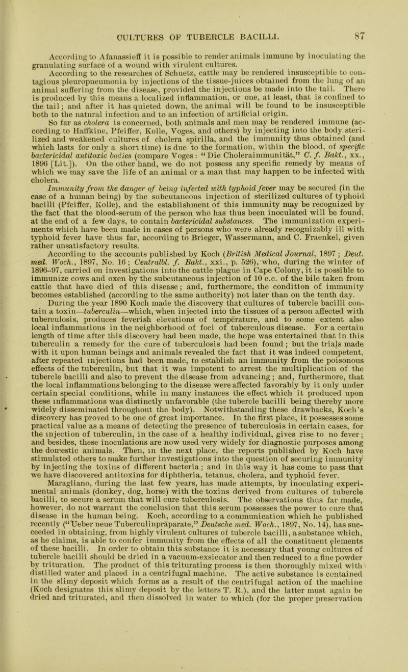 Accordingto Afanassieff it is possible to render animals immune by inoculating the granulating surface of a wound witli virulent cultures. According to the researches of Schuetz, cattle may be rendered insusceptible to con- tagious pleuropneumonia by injections of the tissue-juices obtained from the lung of an animal suffering from the disease, provided the injections be made into the tail. There is produced by this means a localized inflammation, or one, at least, that is confined to the tail; and after it has quieted down, the animal will be found to be insusceptible both to the natural infection and to an infection of artificial origin. So far as Cholera is concerned, both animals and men may be rendered immune (ac- cording to Haffkine, Pfeiffer, Ivolle, Voges, and others) by injecting into the body steri- lized and weäkened cultures of cholera spirilla, and the immunity thus obtained (and which lasts for onlv a short time) is due to the formation, within the blood, of specific bactericidal antitoxic boclies (compare Voges: “Die Choleraimmunität,” C. f. Bakt., xx., 189(5 [Lit.]). On the other hand, we do not possess any specific remedy by means of which we may save the life of an animal or a man that may happen to be infected witli cholera. Immunity from the danger of being infected with typhoid fever may be secured (in the case of a human being) by the subcutaneous injection of sterilized cultures of typhoid bacilli (Pfeiffer, Kolle), and the establishment of this immunity may be recognized by the fact that the blood-serum of the person who has thus been inoculated will be found, at the end of a few days, to contain bactericidal substances. The immunization experi- ments which liave been made in cases of persons who were already recognizably ill with typhoid fever have thus far, according to Brieger, Wassermann, and C. Fraenkel, given rather unsatisfactory results. According to the accounts publislied by Koch (British Medical Journal, 1897 ; Deut, med. Woch., 1897, No. 16 ; Centralbl. f Bakt., xxi., p. 526), who, during the winter of 1896-97, carried on investigations into the cattle plague in Cape Colony, it is possible to immunize cows and oxen by the subcutaneous injection of 10 c.c. of the bile taken from cattle that have died of this disease ; and, furthermore, the condition of immunity becomes established (according to the same authority) not later than on the tenth day. During the year 1890 Koch made the discovery that cultures of tubercle bacilli con- tain a toxin—tuberculin—which, when injected into the tissues of a person affected with tuberculosis, produces feverish elevations of temperature, and to some extent also local inflammations in the neighborhood of foci of tuberculous disease. For a certain length of time after this discovery had been made, the hope was entertained that in this tuberculin a remedy for the eure of tuberculosis had been found ; but the trials made with it upon human beings and animals revealed the fact that it was indeed competent, after repeated injections had been made, to establish an immunity from the poisonous effects of the tuberculin, but that it was impotent to arrest the multiplication of the tubercle bacilli and also to prevent the disease from advancing; and, furthermore, that the local inflammations belonging to the disease were affected favorably by it only under certain special conditions, while in many instances the effect which it produced upon these inflammations was distinctly unfavorable (the tubercle bacilli being thereby more widely disseminated throughout the body). Notwithstanding these drawbacks, Koch’s discovery has proved to be one of great importance. In the first place, it possessessome practical value as a means of detecting the presence of tuberculosis in certain cases, for the injection of tuberculin, in the case of a healthy individual, gives rise to no fever; and besides, these inoculations are now used very widely for diagnostic purposes among the domestic animals. Then, m the next place, the reports publislied by Koch have stimulated others tomake furtlier investigations into the question of securing immunity by injecting the toxins of different bacteria ; and in this way it has come to pass that we have discovered antitoxins for diphtheria, tetanus, cholera, and typhoid fever. Maragliano, during the last few years, has made attempts, by inoculating experi- mental animals (donkey, dog, horse) with the toxins derived from cultures of tubercle bacilli, to secure a serum that will eure tuberculosis. The observations thus far made, however, do not warrant the conclusion that this serum possesses the power to eure that disease in the human being. Koch, according to a communication which he publislied recently (“Ueber neue Tuberculinpräparate,” Deutsche med. Wocli., 1897, No. 14), has suc- ceeded in obtaining, from liighly virulent cultures of tubercle bacilli, asubstance which, as he Claims, is able to confer immunity from the effects of all the constituent plements of these bacilli. In Order to obtain this substance it is necessary that young cultures of tubercle bacilli should be dried in a vacuum-exsiccator and then reduced to afinepowder by trituration. The product of this triturating process is then thoroughly mixed with distilled water and placed in a centrifugal machine. The active substance is contained in the slimy deposit which forms as a result of the centrifugal action of the macliine (Koch designates this slimy deposit by the letters T. R.), and the latter must agaiu be dried and triturated, and then dissolved in water to which (for the proper preservation