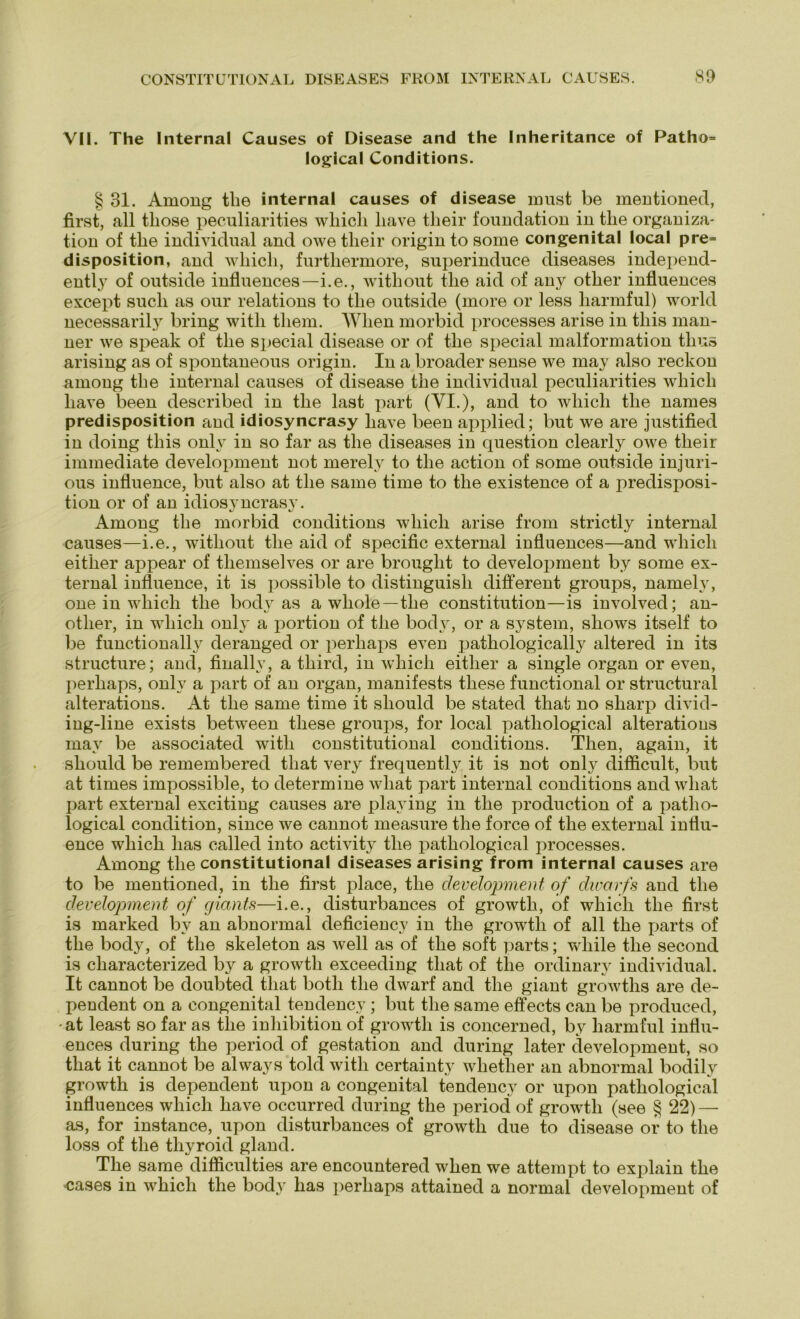 VII. The Internal Causes of Disease and the Inheritance of Patho= logical Conditions. § 31. Among the internal causes of disease must be mentioned, first, all tliose peculiarities wliicli liave tlieir fouudatiou in tlie Organiza- tion of the individual and owe tlieir origin to some congenital local pre= disposition, and wliicli, furtliermore, superinduce diseases independ- ently of outside influences—i.e., without the aid of any other influences except such as our relations to the outside (more or less liarmful) world necessarily bring witli them. Wlien morbid processes arise in tliis man- ner we speak of the special disease or of the special malformation tlius arising as of spontaneous origin. In a broader sense we may also reckon among the internal causes of disease the individual peculiarities wliicli liave been described in the last part (VI.), and to wliicli the names predisposition and idiosyncrasy liave been applied; but we are justified in doing tliis onlv in so far as the diseases in question clearly owe tlieir immediate development not merelv to the action of some outside injuri- ous influence, but also at the same time to the existence of a predisposi- tion or of an idiosyncrasy. Among the morbid conditions wliicli arise from strictly internal causes—i.e., without the aid of specific external influences—and wliicli either appear of themselves or are brought to development by some ex- ternal influence, it is possible to distinguish different groups, namelv, one in wliicli the bodv as a wlioie—the Constitution—is involved; an- other, in wliicli only a portion of the body, or a System, shows itself to be functionally deranged or perhaps even pathologically alte red in its structure; and, finallv, a tliird, in wliicli either a single organ or even, perhaps, only a part of an organ, manifests tliese functional or structural alterations. At the same time it sliould be stated that no sliarp divid- ing-line exists between tliese groups, for local patliological alterations may be associated witli constitutional conditions. Tlien, again, it should be remembered that very frequently, it is not only difficult, but at times impossible, to determine wliat part internal conditions and wliat part external exciting causes are playing in the production of a patho- logical condition, since we cannot measure the force of the external influ- ence which lias called into activity the patliological processes. Among the constitutional diseases arising from internal causes are to be mentioned, in the first place, the development of dwarfs and the development of giants—i.e., disturbances of growth, of which the first is marked by an abnormal deficieucy in the growth of all the parts of the body, of the skeleton as well as of the soft parts; wliile the second is characterized by a growth exceeding that of tlie ordinary individual. It cannot be doubted that botli the dwarf and the giant growths are de- pendent on a congenital tendency; but the same effects can be produced, -at least so far as tlie inhibition of growth is concerned, by liarmful influ- ences during the period of gestation and during later development, so that it cannot be always told witli certainty whether an abnormal bodily growth is dependent upon a congenital tendency or upon patliological influences which have occurred during the period of growth (see § 22)— as, for instance, upon disturbances of growth due to disease or to the loss of the thyroid gland. The same difficulties are encountered when we attempt to explain the cases in which the body has perhaps attained a normal development of
