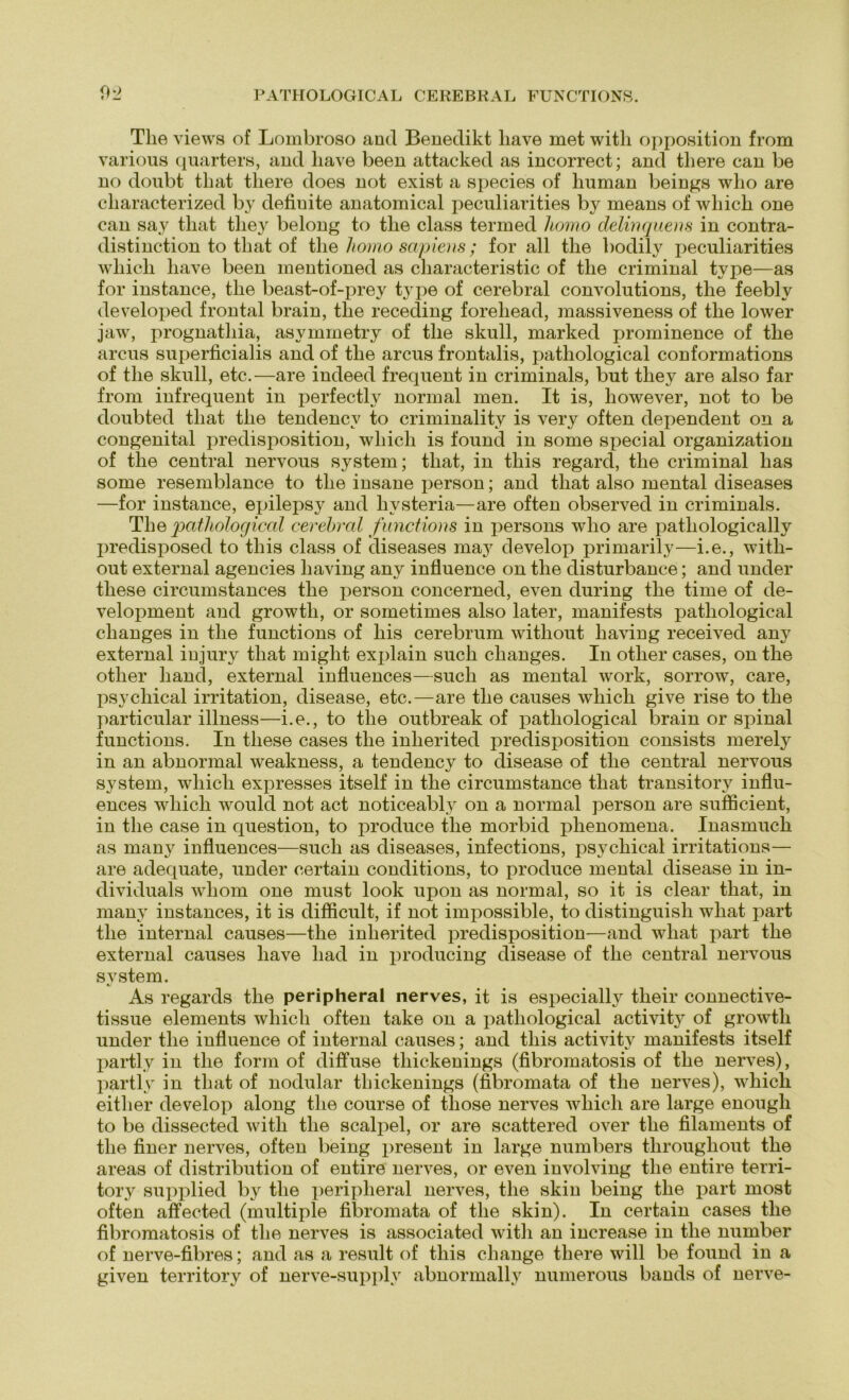 0^ PATHOLOGICAL CEREBRAL FUNCTIONS. The views of Lombroso aod Benedikt liave met with Opposition from various quarters, and liave been attacked as incorrect; and tliere can be no doubt tliat tliere does not exist a species of human beings who are cliaracterized by defiuite anatomical peculiarities by means of wliich one can say tliat tliey belong to tlie dass termed Itomo delwquens in contra- distinction to tliat of the homo sapiens ; for all the bodily iieculiarities wliicli liave been mentioned as characteristic of the criminal type—as for instance, the beast-of-prey type of cerebral convolutions, the feebly developed frontal brain, the receding foreliead, massiveness of the lower jaw, prognathia, asymmetry of the skull, marked prominence of the arcus superficialis and of the arcus frontalis, pathological conformations of the skull, etc.—are indeed frequent in criminals, but they are also far from infrequent in perfectly normal men. It is, liowever, not to be doubted tliat the tendencv to criminality is very often dependent on a congenital predisposition, wliicli is found in some special Organization of the central nervous System; that, in tliis regard, the criminal has some resemblance to the insane person; and that also mental diseases —for instance, epilepsy and hvsteria—are often observed in criminals. The pathological cerebral functions in persons who are pathologically predisposed to tliis dass of diseases may develop primarily—i.e., witli- out external agencies liaving any influence on the disturbance; and under tliese circumstances the person concerned, even during the time of de- velopment and growtli, or soinetimes also later, manifests pathological changes in the functions of liis cerebrum without liaving received any external iujury that might explain such changes. In other cases, on the otlier hand, external influences—such as mental work, sorrow, care, psycliical irritation, disease, etc.—are the causes wliicli give rise to the particular illness—i.e., to the outbreak of pathological brain or spinal functions. In tliese cases the inlierited predisposition consists merely in an abnormal weakness, a tendency to disease of the central nervous System, wliicli expresses itself in the circumstance that transitory influ- ences wliicli would not act noticeably on a normal person are sufficient, in the case in question, to produce the morbid phenomena. Inasmuch as many influences—such as diseases, infections, psycliical irritations— are adequate, under certain conditions, to produce mental disease in in- dividuals whom one must look upon as normal, so it is clear that, in many instances, it is diflicult, if not impossible, to distinguisli wliat part the internal causes—the inlierited predisposition—and wliat part the external causes liave liad in producing disease of the central nervous System. As regards the peripheral nerves, it is especially their connective- tissue elements wliicli often take on a pathological activity of growth under the influence of internal causes; and tliis activity manifests itself partly in the form of diffuse tliickenings (fibromatosis of the nerves), partly in that of nodular tliickenings (fibromata of the nerves), wliicli eitlier develop along the course of tliose nerves wliicli are large enougli to be dissected with the scalpel, or are scattered over the filaments of the finer nerves, often being present in large numbers throughout the areas of distribution of entire nerves, or even involving the entire terri- tory supplied by the peripheral nerves, the skin being the part most often affected (multiple fibromata of the skin). In certain cases the fibromatosis of the nerves is associated with an iucrease in the number of nerve-fibres; and as a result of tliis change tliere will be found in a given territory of nerve-supplv abnormally numerous bands of nerve-