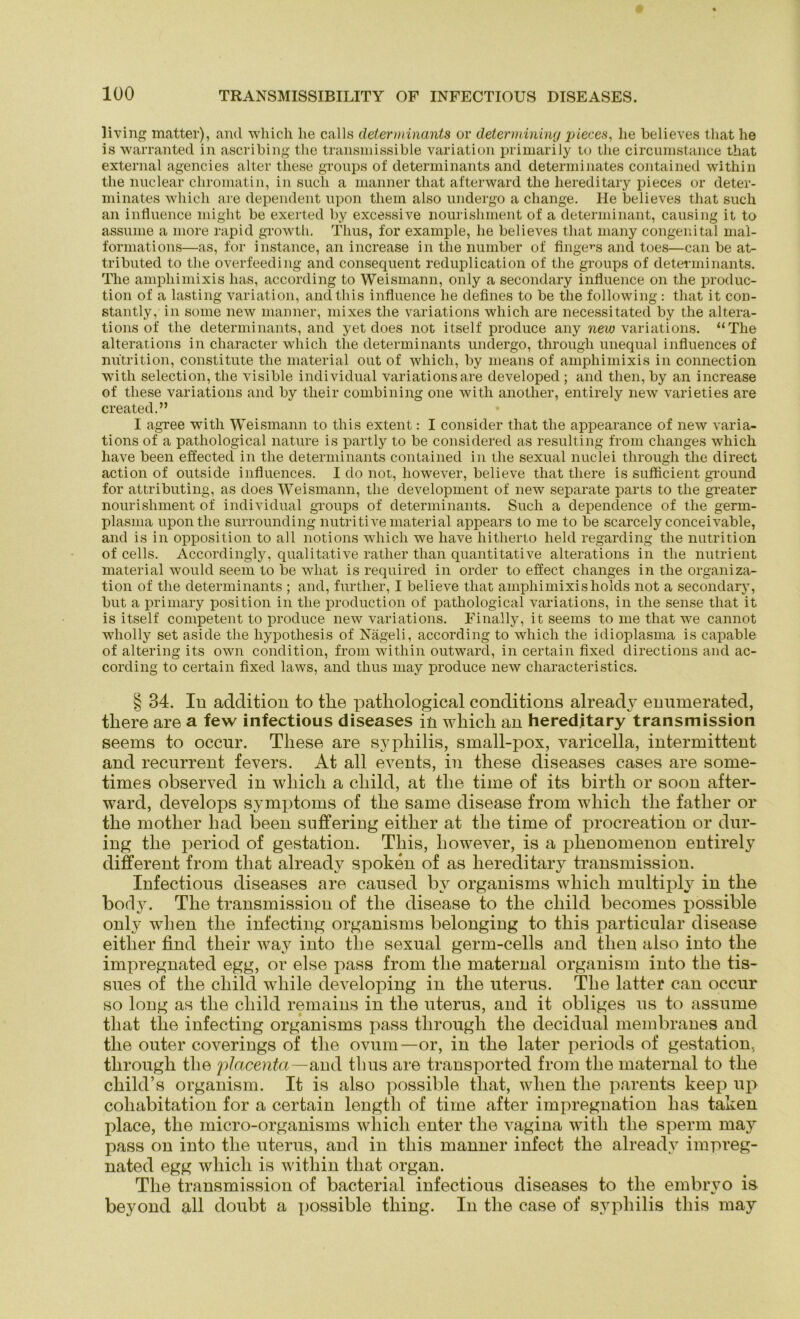 living matter), and which he calls determinants or determining pieces, he believes that he is warranted in ascribing the transmissible Variation primarily to the circumstance that external agencies alter tliese groups of determinants and determinates contained within the nuclear chromatin, in such a manner that afterward the hereditary pieces or deter- minates whicli are dependent upon tliein also undergo a change. He believes that such an influence might be exerted by excessive nourishment of a determinant, causing it to assume a more rapid growth. Thus, for example, he believes that many congenital mai- formations—as, for instance, an increase in the number of finge^s and toes—can be at- tributed to the overfeeding and consequent reduplication of the groups of determinants. The ampliimixis lias, according to Weismann, only a secondary influence on the produc- tion of a lasting Variation, andthis influence he defines to be the following : that it con- stantly, in some new manner, mixes the variations wliich are necessitated by the altera- tions of the determinants, and yet does not itself produce any new variations. “The alterations in character wliich the determinants undergo, througli unequal influences of nutrition, constitute the material out of which, by means of ampliimixis in connection witli selection, the visible individual variations are developed ; and then, by an increase of tliese variations and by their combining one with another, entirely new varieties are created.” I agree with Weismann to this extent: I consider that the appearance of new varia- tions of a pathological nature is partly to be considered as resulting from changes which liave been effected in the determinants contained in tlie sexual nuclei througli the direct action of outside influences. I do not, liowever, believe that tliere is sufficient ground for attributing, as does Weismann, the development of new separate parts to the greater nourishment of individual groups of determinants. Such a depenclence of the germ- plasma upon the surrounding nutritive material appears to me to be scarcely conceivable, and is in Opposition to all notions which we have hitherto lield regarding the nutrition of cells. Accordingly, qualitative rather than quantitative alterations in the nutrient material would seem to be wliat is required in Order to effect changes in the Organiza- tion of the determinants ; and, further, I believe that ampliimixisholds not a secondary, but a priinary position in the production of pathological variations, in the sense that it is itself competent to produce new variations. Finally, it seems to me that we cannot wliolly set aside the hypothesis of Nägeli, according to which the idioplasma is capable of altering its own condition, from within outward, in certain fixed directions and ac- cording to certain fixed laws, and tlius may produce new characteristics. § 34. In acldition to the pathological conditions already enumerated, there are a few infectious diseases in which an hereditary transmission seems to occur. These are Syphilis, small-pox, varicella, intermittent and recurrent fevers. At all events, in these diseases cases are some* times observed in which a cliild, at the time of its birtli or soon after- ward, develops Symptoms of the same disease from which the father or the motlier had been suffering eitlier at the time of procreation or dur- ing the period of gestation. This, liowever, is a plienomenon entirely different from that already spoken of as hereditary transmission. Infectious diseases are caused by organisms which multiply in the borly. The transmission of the disease to the cliild becomes possible only wlien the infecting organisms belonging to this particular disease eitlier find their way into tlie sexual germ-cells and then also into the impregnated egg, or eise pass from the maternal organism into the tis- sues of the cliild wliile developing in the uterus. The latter can occur so long as the cliild remains in the uterus, and it obliges us to assume that the infecting organisms pass through the decidual membranes and the outer coverings of the ovum—or, in the later periods of gestation, through the placenta—and tbus are transported from the maternal to the cliild’s organism. It is also possible that, wlien the parents keep up cohabitation for a certain lengtli of time after impregnation lias taken place, the micro-organisms whicli enter the vagina witli the sperm may pass on into the uterus, and in this manner infect the already impreg- nated egg which is within that organ. The transmission of bacterial infectious diseases to tlie embrvo is beyond all doubt a possible tliing. In the case of Syphilis this may