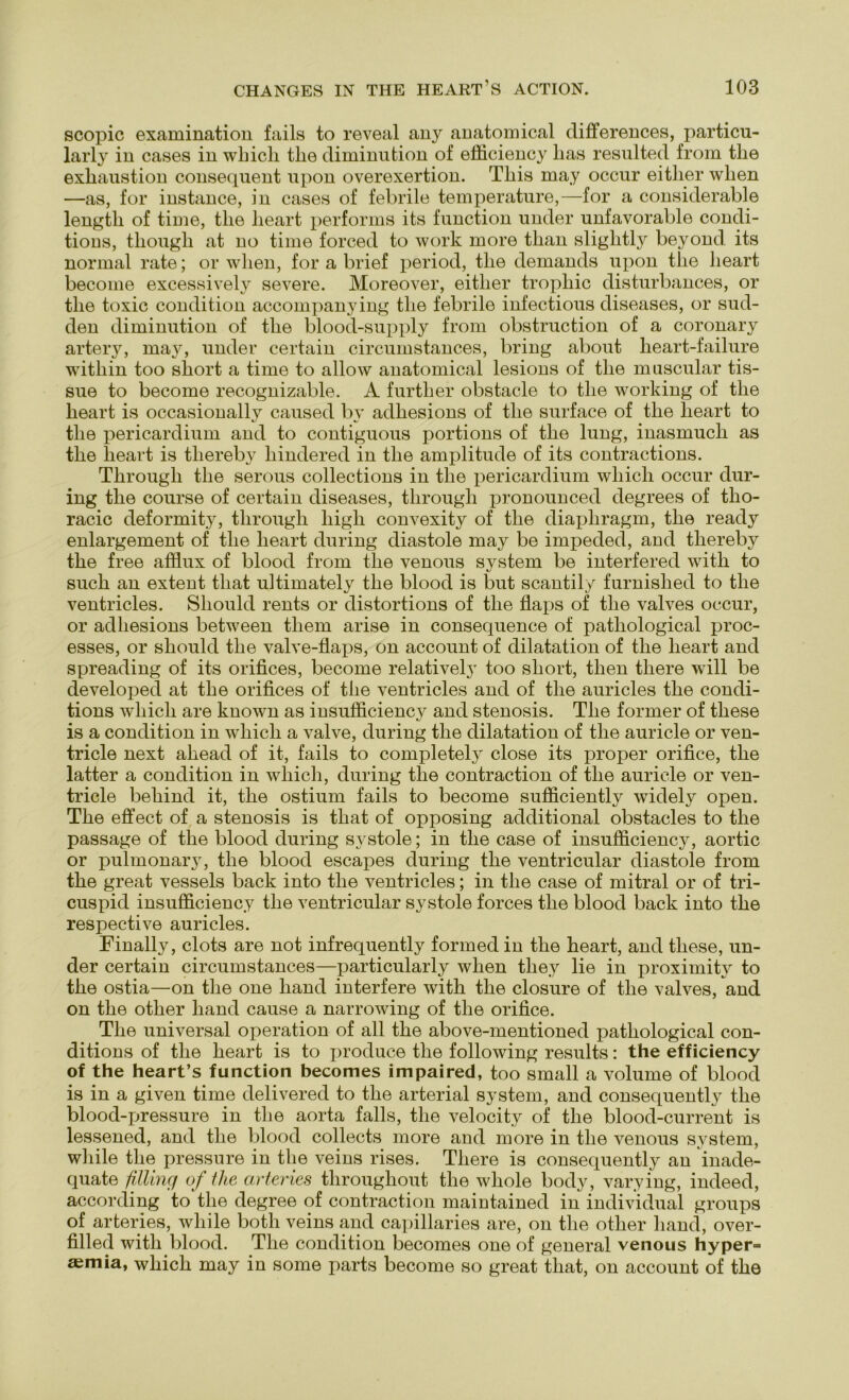 scopic examination fails to reveal any anatomical differences, particu- larly in cases in wliicli tlie diminution of efficiency lias resulted from tlie exliaustion consequent upon overexertion. Tliis may occur eitlier wlien —aa, for instance, in casea of febrile temperature,—for a conaiderable lengtli of time, tlie lieart performa ita function under unfavorable condi- tions, tliougli at no time forced to work more tban sliglitly beyond ita normal rate; or wlien, for a brief period, tlie demanda upon tlie lieart become exceasively severe. Moreover, eitlier tropliic diaturbances, or tlie toxic condition accompanying tlie febrile infectioua diseaaea, or sud- den diminution of tlie blood-supply from obatruction of a coronary artery, may, under certain circumstances, bring about lieart-failure witliin too aliort a time to allow anatomical lesiona of tlie muscular tis- sue to become recognizable. A further obatacle to tlie working of tlie lieart ia occasionally caused by adheaiona of tlie surface of tlie lieart to tlie pericardium and to contiguoua portiona of tlie lung, inaamucli as tlie lieart ia tliereby bindered in tlie amplitude of ita contractiona. Tbrougli tlie serous collectiona in tlie pericardium wliicli occur dur- ing tlie course of certain diaeasea, tbrougli pronounced degreea of tlio- racic deformity, tbrougli liigli convexity of tlie diapliragm, tbe ready enlargement of tbe lieart during diastole may be impeded, and tliereby tbe free afflux of blood from tbe venoua System be interfered witb to such an extent tliat ultimately tbe blood ia but scantily furnislied to tbe ventricles. Sliould rents or distortions of tbe flaps of tbe valves occur, or adbesions between tliem arise in consequence of patliological proc- esses, or sliould tbe valve-flaps, on account of dilatation of tbe lieart and spreading of its orifices, become relatively too aliort, tlien tliere will be developed at tbe orifices of tlie ventricles and of tbe auricles tbe condi- tions wliicli are known as insufficiency and stenosis. Tbe former of tliese ia a condition in wliicli a valve, during tbe dilatation of tbe auricle or ven- tricle next abead of it, fails to completely close its proper orifice, tbe latter a condition in wliicli, during tbe contraction of tbe auricle or ven- tricle bebind it, tbe ostium fails to become sufficiently widely open. Tbe effect of a stenosis ia tbat of opposing additional obstacles to tbe passage of tbe blood during systole; in tbe case of insufficiency, aortic or pulmonary, tbe blood escapes during tbe ventricular diastole from tbe great vessels back into tbe ventricles; in tbe case of mitral or of tri- cuspid insufficiency tbe ventricular systole forces tbe blood back into tbe respective auricles. Finally, clots are not infrequently formed in tbe beart, and tliese, un- der certain circumstances—particularly wlien tliey lie in proximity to tbe ostia—on tbe one band interfere with tbe closure of tbe valves, and on tbe otber band cause a narrowing of tbe orifice. Tbe universal Operation of all tbe above-mentioned patbological con- ditions of tbe beart is to jiroduce tlie following results: the efficiency of the heart’s function becomes impaired, too small a volume of blood is in a given time delivered to tbe arterial System, and consequently tbe blood-pressure in tbe aorta falls, tbe velocity of tbe blood-current is lessened, and tbe blood collects more and more in tbe venoua System, wliile tbe pressure in tbe veins rises. Tliere is consequently an inade- quate filling of the arteries tbrougliout tbe wliole body, varying, indeed, according to tbe degree of contraction maintained in individual groups of arteries, wliile both veins and capillaries are, on tbe otber band, over- filled witb blood. Tbe condition becomes one of general venous hyper= aemia, wliicb may in some parts become so great tbat, on account of tbe