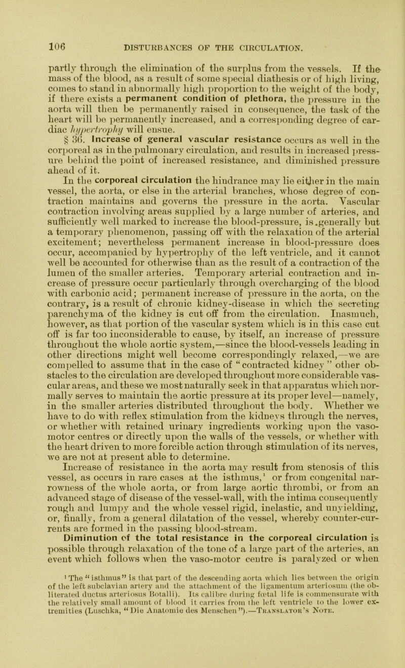 partly tlirougli tlie elimiDation of tlie surplus from the vessels. If the mass of tlie blood, as a result of some special cliatliesis or of liigh living, coines to stand in abnormally high proportion to the weight of the body, if tliere exists a permanent condition of plethora, the pressure in the aorta will then be permanently raised in consequence, the task of the lieart will be permanently increased, and a corresponding degree of car- diac hypertrophy will ensue. § 36. Increase of general vascular resistance occurs as well in the corporeal as in the pulmonary circulation, and results in increased press- ure beliind the point of increased resistance, and diminished pressure aliead of it. In the corporeal circulation the liindrance may lie eitjier in the rnain vessel, the aorta, or eise in the arterial branclies, whose degree of con- traction maintains and governs the pressure in the aorta. Vascular contraction involving areas supplied by a large number of arteries, and sufficiently well marked to increase the blood-pressure, is.generally but a temporary plienomenon, passing off witli the relaxation of the arterial excitement; nevertlieless permanent increase in blood-pressure does occur, accompanied by hypertrophy of the left ventricle, and it cannot well be accounted for otlierwise than as the result of a contraction of the lumen of the smaller arteries. Temporary arterial contraction and in- crease of pressure occur particularly tlirougli overcliarging of the blood witli carbonic acid; permanent increase of pressure in the aorta, on tlie contrary, is a result of chronic kidney-disease in wliicli the secreting parencliyma of the kidney is cut off from the circulation. Inasmuch, liowever, as tliat portion of the vascular System wliicli is in this case cut off is far too inconsiderable to cause, by itself, an increase of pressure tlirougli out the wliole aortic System,—since the blood-vessels leading in other directions might well become correspondinglv relaxed,—we are compelled to assume that in the case of “contracted kidney ” other ob- stacles to the circulation are developed tlirougliout more considerable vas- cular areas, and these we most naturally seek in that apparatus wliicli nor- mally serves to maintain the aortic pressure at its proper level—namely, in the smaller arteries distributed tlirougliout the body. Wliether we liave to do witli reflex Stimulation from the kidneys tlirougli the nerves, or wliether witli retained urinary ingredients working upon the vaso- motor centres or directly upon the walls of the vessels, or wliether witli the lieart driven to more forcible action tlirougli Stimulation of its nerves, we are not at present able to determine. Increase of resistance in the aorta may result from stenosis of tliis vessel, as occurs in rare cases at the istlimus,1 or from congenital nar- rowness of the whole aorta, or from large aortic tlirombi, or from au advanced stage of disease of the vessel-wall, witli the intima consequently rougli and lumpy and the whole vessel rigid, inelastic, and unyielding, or, finally, from a general dilatation of the vessel, wliereby counter-cur- rents are formed in the passing blood-stream. Diminution of the total resistance in the corporeal circulation is possible tlirougli relaxation of the tone of a large part of tlie arteries, an event wliicli follows wlien the vaso-motor centre is paralvzed or wlien 1 The “ istlimus” is tliat part of the descending aorta wliicli lies between the origin of the left subclavian artery and the attachnient of tlie ligamentum arteriosum (tlie ob- literated ductus arteriosus Botalli). Its calibre during fcetal life is commensurate witli the relatively small amount of blood it carries from the left ventricle to the lower ex- tremities (Luschka, “Die Anatomie des Menschen”).—Tkanslator's Kote.