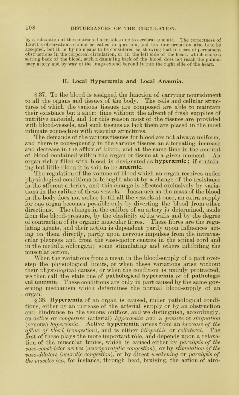 by a relaxation of tlie contracted arterioles due to cerebral ansemia. The correctness of Löwit’s observations cannot be called in question, and bis Interpretation also is to be accepted, but it is by no means to be considered as sliowing that in cases of permanent obstructions in tlie corporeal circulation, or in the left side of tlie heart, whicb cause a setting back of the blood, such a damming back of the blood does not reacli the pulmo- nary artery and by way of the lungs extend beyond it into the right side of the heart. II. Local Hyperaemia and Local Anaemia. § 37. To the blood is assigned the function of carrying nourishment to all the organs and tissues of the body. The cells and cellular struc- tures of wliicli the various tissues are composed are able to maintain their existence but a short time without the advent of fresli supplies of nutritive material, and for this reason most of the tissues are provided witli blood-vessels, and such tissues as lack tliem are placed iu the most intimate connection witli vascular structures. The demands of the various tissues for blood are not always uniform, and there is consequently in the various tissues an alternating increase and decrease in tlie afflux of blood, and at the same time in the amount of blood contained within tlie organ or tissue at a given moment. An organ riclily filled witli blood is designated as hyperaemic; if contain- ing but little blood it is said to be anaemic. The regulation of the volume of blood wliicli an organ receives under vk ysiological conditions is brought about by a cliange of the resistance in tlie afferent arteries, and this cliange is effected exclusivelv by varia- tions in the calibre of these vessels. Inasmuch as the mass of the blood in the body does not suffice to fill all the vessels at once, an extra supply for one organ becomes possible only by di verfing tlie blood from otlier directions. The cliange in the calibre of an artery is determined, aside from the blood-pressure, by the elasticity of its walls and by the degree of contraction of its organic muscular fibres. These fibres are the regu- lating agents, and their action is dependent partly upon inÜuences act- ing on tliem directly, partly upon nervous impulses from the intravas- cular plexuses and from the vaso-motor centres in the spinal cord and in the medulla oblongata; some stimulating and others inhibiting the muscular action. Wlien the variations from a mean in the blood-supply of a part over- step the physiological Mmits, or wlien these variations arise without their physiological causes, or wlien the condition is unduly protracted, we tlien call the state one of pathological hyperaemia or of pathologi- cal anaemia. These conditions are only in part caused by the same gov- erning mechanism wliicli determines tlie normal blood-supply of an organ. § 38. Hyperaemia of an organ is caused, under pathological condi- tions, eitlier by an increase of tlie arterial supply or by an obstruction and liindrance to the venous outflow, and we distinguish, accordingly, an cictive or congestive (arterial) liypercemia and a passive or Stagnation (venous) liypercemia. Active hyperaemia arises from an increase of the afflux of blood (congestion), and is eitlier idiopathic or collateral. The first of these plays the more important rble, and depends upon a relaxa- tion of the muscular tunics, wliicli is caused eitlier by paralysis of the v aso-con striet or nerve s (neuroparcdytic congestion), or by Stimulation of the vaso-dilators (neurotic congestion), or by direct weakening or paralysis of the muscles (as, for instance, through heat, bruising, the action of atro-