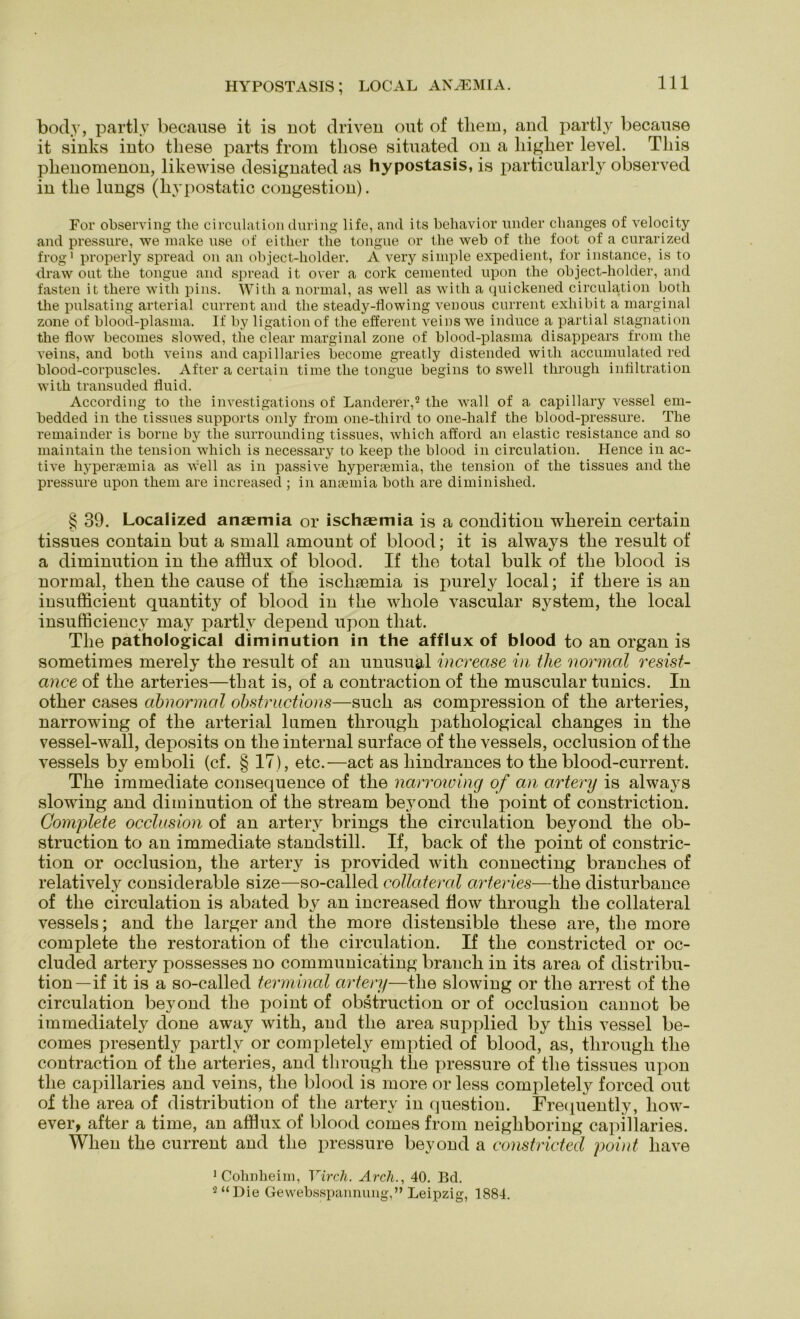 HYPOSTASIS; LOCAL AN^MIA. body, partl.v because it is not driven out of tliem, and partly because it sinks into these parts from tliose situated on a higher level. Tliis plienomenon, likewise designated as hypostasis, is particularly observed in tlie lungs (livpostatic congestion). For observing tlie circulation during life, and its behavior linder changes of velocity and pressure, we niake use of either tlie tongue or the web of tlie foot of a curarized frog1 properly spread on an object-holder. A very simple expedient, for instance, is to draw out tlie tongue and spread it over a cork cemented upon the object-liolder, and fasten it there with pins. With a normal, as well as with a quickened circulation botli the pulsating arterial current and the steady-flowing venous current exliibit a marginal zone of blood-plasma. If by ligation of the efferent veins we induce a partial Stagnation the flow becomes slowed, the clear marginal zone of blood-plasma disappears from the veins, and botli veins and capillaries become greatly distended with accumulated red blood-corpuscles. After a certain time the tongue begins to swell through infiltration with transuded fluid. According to the investigations of Länderer,2 the wall of a, capillary vessel em- bedded in the tissues Supports only from one-third to one-half the blood-pressure. The remainder is borne by tlie surrounding tissues, wliich afford an elastic resistance and so maintain the tension whicli is necessary to keep the blood in circulation. Hence in ac- tive hypersemia as well as in passive hyperaemia, the tension of the tissues and the pressure upon tliem are increased ; in ansemia botli are diminished. g 39. Localized anaemia or ischasmia is a condition wlierein certain tissues contain but a small amount of blood; it is always tlie result of a diminution in tlie afflux of blood. If tlie total bulk of tlie blood is normal, tlien tlie cause of tlie isclnemia is purely local; if tliere is an insufficient quantity of blood in tlie wliole vascular System, tlie local insufficiency may partly depend upon tliat. The pathological diminution in the afflux of blood to an organ is sometimes merely the result of an unusugd increase in the normal resist- ance of the arteries—tliat is, of a contraction of the muscular tunics. In other cases abnormal ohstructions—such as compression of the arteries, narrowing of the arterial lumen through pathological changes in the vessel-wall, deposits on the internal surface of the vessels, occlusion of the vessels by emboli (cf. § 17), etc.—act as liindrances to the blood-current. The immediate consequence of the narrowing of an artery is always slowing and diminution of the stream beyond the point of constriction. Complete occlusion of an artery brings the circulation beyond the ob- struction to an immediate standstill. If, back of the point of constric- tion or occlusion, the artery is provided with connecting branclies of relatively considerable size—so-called collateral arteries—the disturbance of the circulation is abated by an increased flow through the collateral vessels; and the larger and the more distensible these are, the more complete the restoration of the circulation. If the constricted or oc- cluded artery possesses no communicating brauch in its area of distribu- tion—if it is a so-called terminal artery—the slowing or the arrest of the circulation beyond the point of obstruction or of occlusion cannot be immediately done away with, and the area supplied by this vessel be- comes presently partly or completely emptied of blood, as, through the contraction of the arteries, and through tlie pressure of the tissues upon the capillaries and veins, the blood is more or less completely forced out of the area of distribution of the artery in question. Frequently, how- ever, after a time, an afflux of blood comes from neigliboring capillaries. Wlien the current and the pressure beyond a constricted point liave 1 Cohnheim, Virch. Arch., 40. Bd. 2 “Die Gewebsspannung,” Leipzig, 1884.