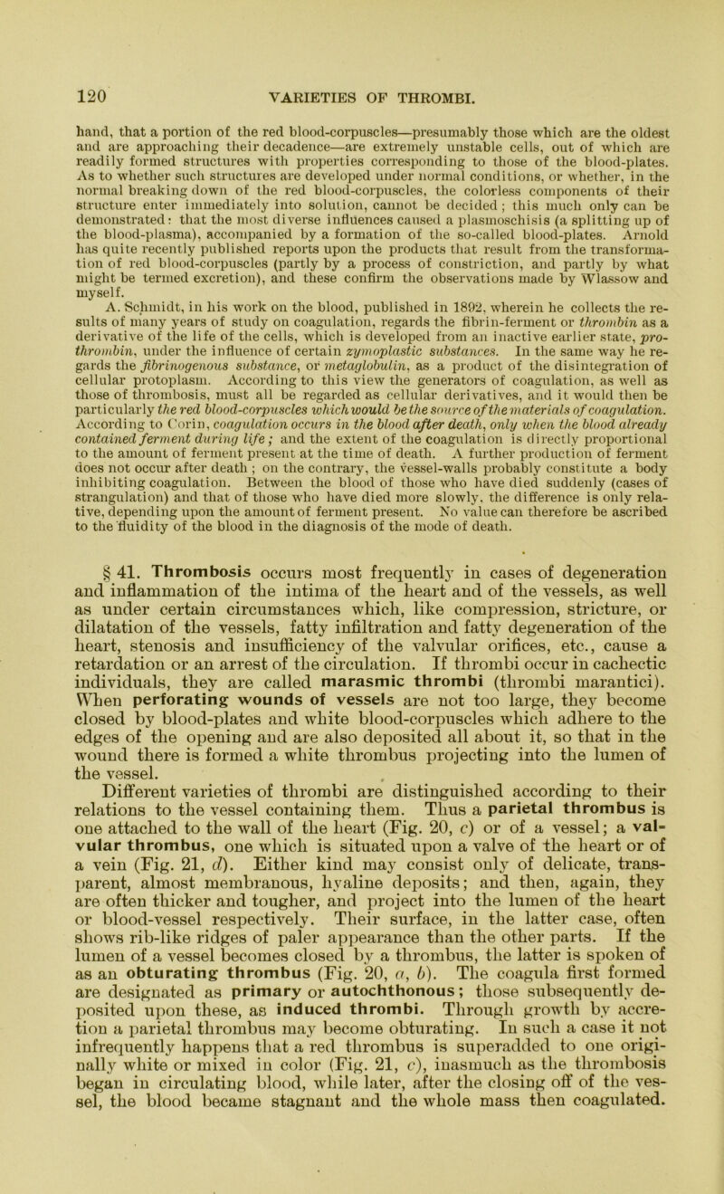 haud, that a portion of the red blood-corpuscles—presumably those which are the oldest and are approaching their decadence—are extremely unstable cells, out of which are readily formed structures with properties corresponding to those of the blood-plates. As to whether such structures are developed under normal conditions, or whether, in the normal breaking down of the red blood-corpuscles, the colorless components of their structure enter immediately into solution, cannot be decided ; this much only can be demonstrated: that the most diverse influences caused a plasmoschisis (a Splitting up of the blood-plasma), accompanied by a formation of the so-called blood-plates. Arnold has quite recently published reports upon the products that result from the transforma- tion of red blood-corpuscles (partly by a process of constriction, and partly by what might be termed excretion), and these confirm the observations made by Wlassow and myself. A. Schmidt, in bis work on the blood, published in 1892, wherein he collects the re- sults of many years of study on coagulation, regards the fibrin-ferment or thrombin as a derivative of the life of the cells, which is developed from an inactive earlier state, pro- thrombin, under the influence of certain zymoplastic substances. In the same way he re- gards the fibrinogenous substance, or metaglobuiin, as a product of the disintegratiou of cellular protoplasm. According to this view the geuerators of coagulation, as well as those of thrombosis, must all be regarded as cellular derivatives, and it would tlien be particularly the red blood-corpuscles wliich would be the source of the nieder ieds of coagulation. According to Corin, coagulation occurs in the blood aßer decith, only when the blood cdreacly contained ferment during life; and the extent of the coagulation is directly proportional to the amount of ferment present at the time of death. A further production of ferment does not occur after death ; on the contrary, the vessel-walls probably constitute a body inhibiting coagulation. Between the blood of those who have died suddenly (cases of Strangulation) and that of those who have died more slowly, the difference is only rela- tive, depending upon the amount of ferment present. No valuecan therefore be ascribed to the'fluidity of the blood in the diagnosis of the mode of death. § 41. Thrombosis occurs most frequently in cases of degeneration and inflammation of tlie intiina of tlie heart and of the vessels, as well as under certain circumstances which, like compression, stricture, or dilatation of the vessels, fatty infiltration and fatty degeneration of the heart, stenosis and insufficiency of the valvular orifices, etc., cause a retardation or an arrest of the circulation. If thrombi occur in cachectic individuals, they are called marasmic thrombi (thrombi marantici). When perforating wounds of vessels are not too large, thej^ become closed by blood-plates and white blood-corpuscles which adhere to the edges of the opening and are also deposited all about it, so that in the wound tliere is formed a white tlirombus projecting into the lumen of the vessel. Different varieties of thrombi are distinguislied according to their relations to the vessel containing tliem. Thus a parietal thrombus is one attaclied to the wall of the heart (Fig. 20, c) or of a vessel; a val= vular thrombus, one which is situated upon a valve of the heart or of a vein (Fig. 21, d). Eitlier kind may consist only of delicate, trans- parent, almost membranous, hyaline deposits; and tlien, again, they are often thicker and tougher, and project into the lumen of the heart or blood-vessel respectively. Their surface, in the latter case, often sliows rib-like ridges of paler appearance than tlie otlier parts. If the lumen of a vessel becomes closed by a tlirombus, the latter is spoken of as an obturating thrombus (Fig. 20, a, b). The coagula first formed are designated as primary or autochthonous; those subsequently de- posited upon these, as induced thrombi. Through growtli by accre- tion a parietal thrombus may become obturating. In such a case it not infrequently happens that a red thrombus is superadded to one origi- nally white or mixed in color (Fig. 21, c), inasmuch as the thrombosis began in circulating blood, while later, after the closiog off of the ves- sel, the blood became stagnant and the wliole mass then coagulated.