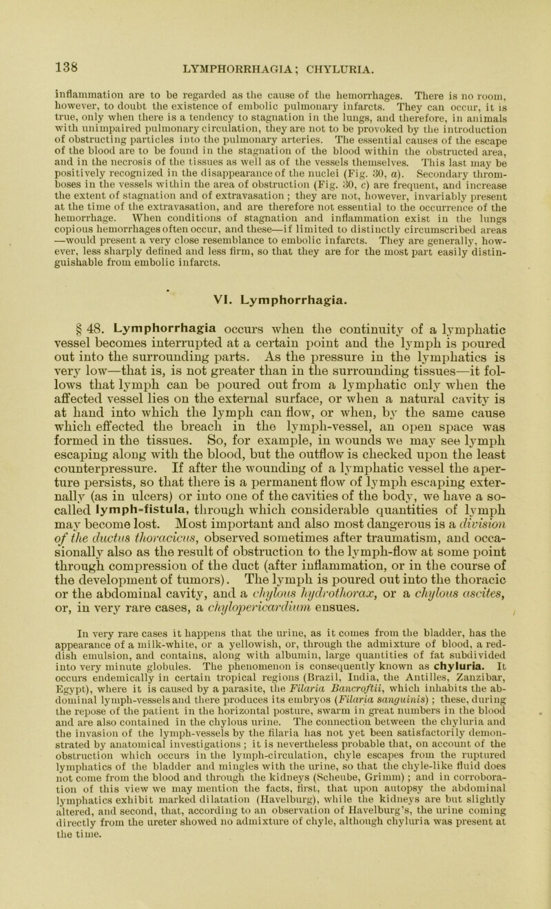 LYMPHORRHAGIA; CHYLURIA. inflammation are to be regarded as the cause of tlie liemorrhages. There is no room, liowever, to doubt the existence of embolic pulmonary infarcts. They can occur, it is true, only when there is a tendency to Stagnation in the lungs, and therefore, in animals with unimpaired pulmonary circulation, they are not to be provoked by the introduction of obstructing particles into the pulmonary arteries. The essential causes of the escape of the blood are to be found in the Stagnation of the blood within the obstructed area, and in the necrosis of the tissues as well as of the vessels tliemselves. This last may be positively recognized in the disappearance of the nuclei (Fig. 80, a). Secondary tlirom- boses in the vessels within the area of obstruction (Fig. 80, c) are frequent, and increase the extent of Stagnation and of extravasation ; they are not, liowever, invariably present at the time of the extravasation, and are therefore not essential to the occurrence of the hemorrhage. Wlien conditions of Stagnation and inflammation exist in the lungs copious liemorrhages often occur, and these—if limited to distinctly circumscribed areas —would present a very close resemblance to embolic infarcts. They are generally, how- ever, less sharply defined and less firm, so that they are for the most part easily distin- guishable from embolic infarcts. VI. Lymphorrhagia. § 48. Lymphorrhagia occurs wlien tlie continuity of a lymphatic vessel becomes interrupted at a certain point and tlie ly mph is poured out into the surrounding parts. As the pressure in the lymphatics is very low—that is, is not greater than in the surrounding tissues—it fol- lows that ly mph can be poured out from a lymphatic only when the affected vessel lies on the external surface, or when a natural cavity is at liand into which the lympli can flow, or when, b}r the same cause wliicli effected the breacli in the lympli-vessel, an open space was formed in the tissues. So, for example, in wounds we may see lymph escaping along with the blood, but the outflow is cliecked upon the least counterpressure. If after the wounding of a lymphatic vessel the aper- ture persists, so that there is a permanent flow of lymph escaping exter- nally (as in ulcers) or into one of the cavities of the body, we have a so- called Iymph=fistula, througli which considerable quantities of lymph may become lost. Most important and also most dangerous is a division of the ductus thoracicus, observed sometimes after traumatism, and occa- sionally also as the result of obstruction to the lymph-flow at some point througli compression of the duct (after inflammation, or in the course of the development of tumors). The lymph is poured out into the thoracic or the abdominal cavity, and a cliylous liydrothorax, or a chylous ascites, or, in very rare cases, a chylopericardium ensues. In very rare cases it liappens tliat tlie urine, as it comes from the bladder, has the appearance of a milk-white, or a yellowisli, or, througli the admixture of blood, a red- dish emulsion, and contains, along with albumin, large quantities of fat subdivided into very minute globules. The phenomenon is consequently known as chyluria. It occurs endemically in certain tropical regions (Brazil, India, the Antilles, Zanzibar, Egypt), where it is caused by a parasite, the Filaria Bcincroftii, which inhabits the ab- dominal lymph-vessels and there produces its embryos (Filaria sanguinis) ; tliese, during the repose of the patient in the horizontal posture, swarm in great numbers in the blood and are also contained in the chylous urine. The connection between the chyluria and the invasion of the lymph-vessels by the filaria has not yet beeil satisfactorily demon- strated by anatomical investigations ; it is nevertheless probable that, on account of the obstruction which occurs in the lymph-circulation, cliyle escapes from the ruptured lymphatics of the bladder and mingles with the urine, so that the cliyle-like fluid does not come from the blood and througli the kidneys (Scheube, Grimm) ; and in corrobora- tion of this view we may mention the facts, first, that upon autopsy the abdominal lymphatics exhibit marked dilatation (Havelburg), while tlie kidneys are but slightly altered, and second, that, according to an Observation of Havelburg’s, the urine coming directly from the ureter showed no admixture of cliyle, although chyluria was present at the time.