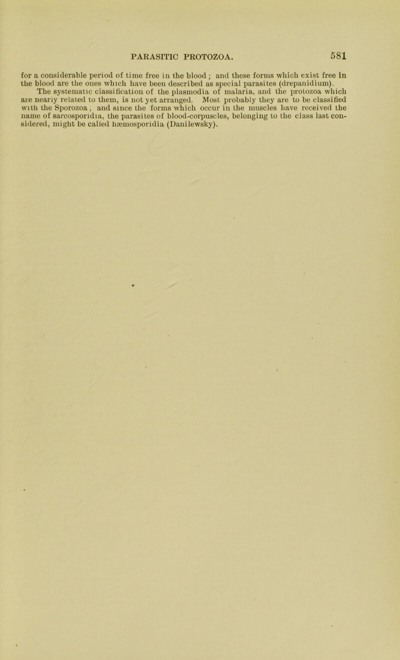 for a considerable period of time free in tlie blood ; and these forms wbicli exist free in tlie blood are the ones wliich have been described as special parasites (drepanidium). The systematic classilication of the plasmodia of malaria, and the protozoa which are neariy related to them, is not yet arranged. Most probably tliey are to be classified with the Sporozoa, and since the forms which occur in the muscles have received the name of sarcosporidia, the parasites of blood-corpuscles, belonging to the dass last con- sidered, might be called hsemosporidia (Danilewsky).