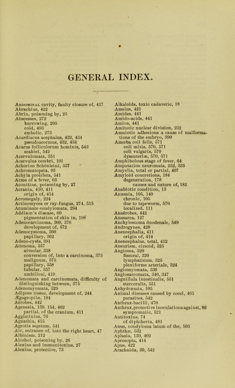 GENERAL INDEX Abdominal cavity, faulty closure of, 417 Abracliius, 422 Abrin, poisoning by, 25 Abscesses, 272 burrowing, 295 cold, 493 embolic, 273 Acardiacus acephalus, 432, 434 pseudoacormus, 432, 434 Acarus folliculorum hominis, 543 scabiei, 542 Acervulomata, 351 Acervulus cerebri, 191 Achorion Schönleini, 537 Achromatopsia, 93 Achyla prolifera, 541 Acme of a fever, 63 Aconitine, poisoning by, 27 Acrania, 410, 411 origin of,-414 Acromegaly, 224 Actinomyces or ray-fungus, 274, 515 Acuminate condylomata, 294 Addison’s disease, 60 pigmentation of skin in, 198 Adenocarcinoma, 360, 376 development of, 372 Adenocystoma, 360 papillary, 362 Adeno-cysts, 391 Adenoma, 357 alveolar, 358 conversion of, into a carcinoma, 373 malignum, 375 papillary, 358 tubulär, 357 umbilical, 419 Adenomata and carcinomata, difficulty of distinguishing between, 375 Adenomyomata, 329 Adipöse tissue, development of, 244 JEgagropilfe, 194 Aerobes, 442 Agenesia, 139, 154, 402 partial, of the cranium, 411 Agglutinins, 76 Agnathia, 415 Agrotis segetum, 511 Air, entrance of, into the right heart, 47 Albinism, 212 Alcohol, poisoning by, 26 Alexins and immunitoxins, 27 Alexins, protective, 73 Alkaloids, toxic cadaveric, 18 Amelus, 421 Amides, 441 Amido-acids, 441 Amins, 441 Amitotic nuclear division, 232 Amniotic adhesions a cause of malforma- tions of the embryo, 399 Amoeba coli felis, 571 coli mitis, 570, 571 coli vulgaris, 570 dysenterise, 570, 571 Amphi bolous stage of fever, 64 Amputation neuromata, 252, 335 Amyelia, total or partial, 407 Amyloid concretions, 184 degeneration, 178 causes and nature of, 182 Anabiotic condition, 13 Ansemia, 105, 140 chronic, 105 due to tapeworm, 570 localized, 111 Anaerobes, 442 Anasarca, 127 Anchylostoma duodenale, 549 Androgynes, 428 Anencephalia, 411 origin of, 414 Anencephalus, total, 412 Aneurism, cirsoid, 325 Angioma, 320 fissural, 320 lymphaticum, 325 plexiforme arteriale, 324 Angiomyomata, 330 Angiosarcomata, 346, 347 Anguillula intestinalis, 551 stercoralis, 551 Anhydrsemia, 105 Animal diseases caused by cocci, 465 parasites, 542 Anthrax-bacilli, 470 Anthrax,protective inoculations against, 86 symptomatic, 521 Antitoxins, 74 of diphtheria, 481 Anus, condyloma latum of the, 503 Aphthse, 532 Aplasia, 139, 402 Aprosopia, 414 Apus, 422 Arachnida, 30, 542