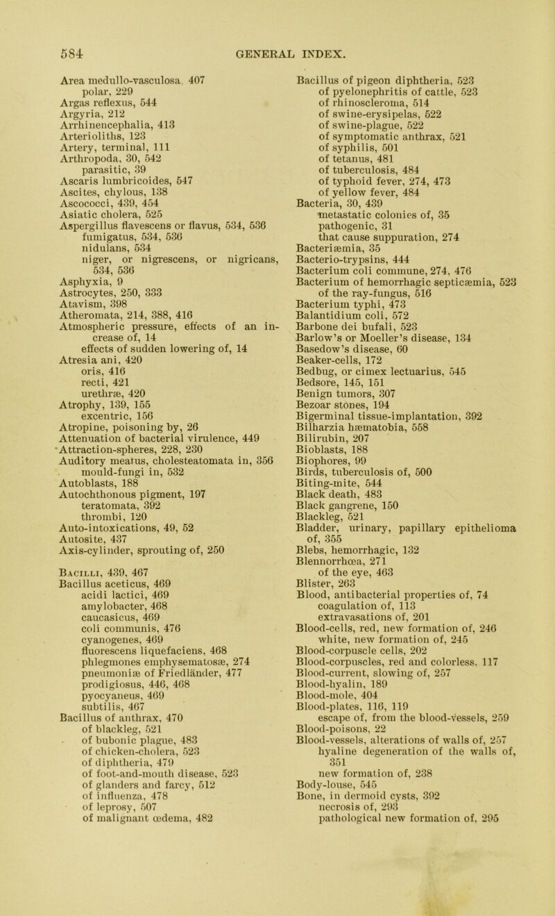 Area medullo-vasculosa, 407 polar, 229 Argas reflexus, 544 Argyria, 212 Arrhinenceplialia, 413 Arterioliths, 123 Ai'tery, terminal, 111 Arthropoda, 30, 542 parasitic, 39 Ascaris lumbricoides, 547 Ascites, cliylous, 138 Ascococci, 439, 454 Asiatic cliolera, 525 Aspergillus flavescens or flavus, 534, 536 fumigatus, 534, 536 nidulans, 534 niger, or nigrescens, or nigricans, 534, 536 Aspliyxia, 9 Astrocytes, 250, 333 Atavism, 398 Atheromata, 214, 388, 416 Atmospheric pressure, efiects of an in- crease of, 14 effects of sudden lowering of, 14 Atresia ani, 420 oris, 416 recti, 421 urethrse, 420 Atrophy, 139, 155 excentric, 156 Atropine, poisoning by, 26 Attenuation of bacterial virulence, 449 Attraction-spheres, 228, 230 Auditory meatus, cholesteatomata in, 356 mould-fungi in, 532 Autoblasts, 188 Autochthonous pigment, 197 teratomata, 392 thrombi, 120 Auto-intoxications, 49, 52 Autosite, 437 Axis-cylinder, sprouting of, 250 Bacilli, 439, 467 Bacillus aceticus, 469 acidi lactici, 469 amylobacter, 468 caucasicus, 469 coli communis, 476 cyanogenes, 469 fluorescens liquefaciens, 468 phlegmones emphysematosse, 274 pneumonise of Friedländer, 477 prodigiosus, 446, 468 pyocyaneus, 469 subtilis, 467 Bacillus of anthrax, 470 of blackleg, 521 of bubonic plague, 483 of chicken-cholera, 523 of diphtlieria, 479 of foot-and-mouth disease, 523 of glanders and farcy, 512 of influenza, 478 of leprosy, 507 of malignant oedema, 482 Bacillus of pigeon diphtheria, 523 of pyelonephritis of cattle, 523 of rhinoscleroma, 514 of swine-erysipelas, 522 of swine-plague, 522 of symptomatic anthrax, 521 of Syphilis, 501 of tetanus, 481 of tuberculosis, 484 of typhoid fever, 274, 473 of yellow fever, 484 Bacteria, 30, 439 metastatic colonies of, 35 pathogenic, 31 that cause suppuration, 274 Bacterisemia, 35 Bacterio-trypsins, 444 Bacterium coli commune, 274, 476 Bacterium of hemorrhagic septicsemia, 523 of the ray-fungus, 516 Bacterium typhi, 473 Balantidium coli, 572 Barbone dei bufali, 523 Barlow’s or Moeller’s disease, 134 Basedow’s disease, 60 Beaker-cells, 172 Bedbug, or cimex lectuarius, 545 Bedsore, 145, 151 Benign tumors, 307 Bezoar stones, 194 Bigerminal tissue-implantation, 392 Bilharzia hsematobia, 558 Bilirubin, 207 Bioblasts, 188 Biophores, 99 Birds, tuberculosis of, 500 Biting-mite, 544 Black death, 483 Black gangrene, 150 Blackleg, 521 Bladder, urinary, papillary epithelioma of, 355 Blebs, hemorrhagic, 132 Blennorrlicea, 271 of the eye, 463 Blister, 263 Blood, antibacterial properties of, 74 coagulation of, 113 extravasations of, 201 Blood-cells, red, new formation of, 246 white, new formation of, 245 Blood-corpuscle cells, 202 Blood-corpuscles, red and colorless. 117 Blood-current, slowing of, 257 Blood-hyalin, 189 Blood-mole, 404 Blood-plates, 116, 119 escape of, from the blood-vessels, 259 Blood-poisons, 22 Blood-vessels, alterations of walls of, 257 hyaline degeneration of the walls of, 351 new formation of, 238 Body-louse, 545 Bone, in dermoid cysts, 392 necrosis of, 293 pathological new formation of, 295