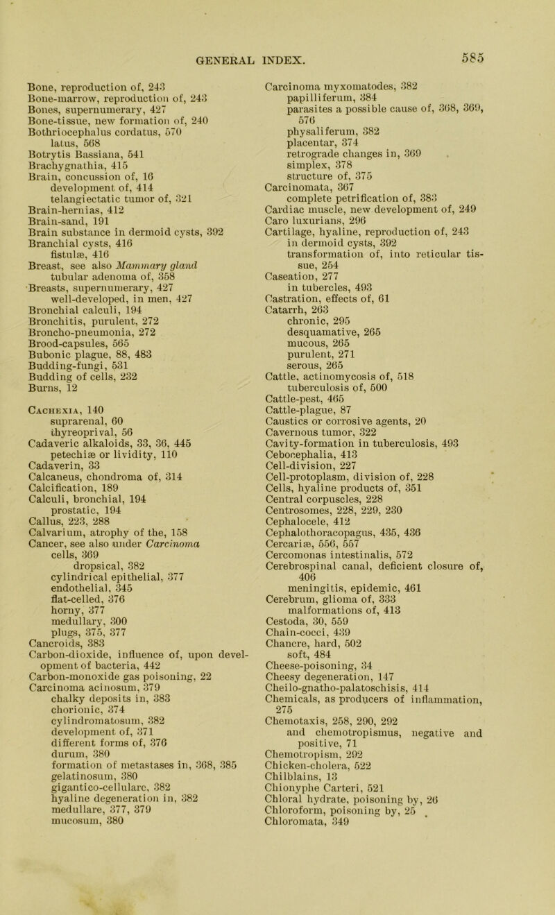 Bone, reproduction of, 243 Bone-marrow, reproduction of, 243 Bones, supernumerary, 427 Bone-tissue, new formation of, 240 Bothriocephalus cordatus, 570 latus, 508 Botrytis Bassiana, 541 Bracbygnatliia, 415 Brain, concussion of, 16 development of, 414 telangiectatic tumor of, 321 Brain-hernias, 412 Brain-sand, 191 Brain substance in dermoid cysts, 392 Branchial cysts, 416 fistul*, 416 Breast, see also Mammary gland tubulär adenoma of, 358 Breasts, supernumerary, 427 well-developed, in men, 427 Bronchial calculi, 194 Bronchitis, purulent, 272 Broncho-pneumonia, 272 Brood-capsules, 565 Bubonic plague, 88, 483 Budding-fungi, 531 Büdding of cells, 232 Burns, 12 Cachexia, 140 suprarenal, 60 thyreoprival, 56 Cadaveric alkaloids, 33, 36, 445 petechise or lividity, 110 Cadaverin, 33 Calcaneus, chondroma of, 314 Calcification, 189 Calculi, bronchial, 194 prostatic, 194 Callus, 223, 288 Calvarium, atrophy of the, 158 Cancer, see also under Carcinoma cells, 369 dropsical, 382 cylindrical epithelial, 377 endothelial, 345 flat-celled, 376 horny, 377 medullary, 300 plugs, 375, 377 Cancroids, 383 Carbon-dioxide, influence of, upon devel- opment of bacteria, 442 Carbon-monoxide gas poisoning, 22 Carcinoma acinosum, 379 chalky deposits in, 383 chorionic, 374 cylindromatosum, 382 development of, 371 different forms of, 376 durum, 380 formation of metastases in, 368, 385 gelatinosum, 380 gigantico-cellularc, 382 hyaline degeneration in, 382 medulläre, 377, 379 mucosum, 380 Carcinoma myxomatodes, 382 papilliferum, 384 parasites a possible cause of, 368, 369, 576 physaliferum, 382 placentar, 374 retrograde changes in, 369 simplex, 378 structure of, 375 Carcinomata, 367 complete petrification of, 383 Cardiac muscle, new development of, 249 Caro luxurians, 296 Cartilage, hyaline, reproduction of, 243 in dermoid cysts, 392 transformation of, into reticular tis- sue, 254 Caseation, 277 in tubercles, 493 Castration, effects of, 61 Catarrh, 263 chronic, 295 desquamative, 265 mucous, 265 purulent, 271 serous, 265 Cattle, actinomycosis of, 518 tuberculosis of, 500 Cattle-pest, 465 Cattle-plague, 87 Caustics or corrosive agents, 20 Cavernous tumor, 322 Cavity-formation in tuberculosis, 493 Ceboeephalia, 413 Cell-division, 227 Cell-protoplasm, division of, 228 Cells, hyaline products of, 351 Central corpuscles, 228 Centrosomes, 228, 229, 230 Cephalocele, 412 Cephalothoracopagus, 435, 436 Cercarise, 556, 557 Cercomonas intestinalis, 572 Cerebrospinal canal, deficient closure of, 406 meningitis, epidemic, 461 Cerebrum, glioma of, 333 malformations of, 413 Cestoda, 30, 559 Chain-cocci, 439 Chancre, hard, 502 soft, 484 Cheese-poisoning, 34 Cheesy degeneration, 147 Cheilo-gnatho-palatoschisis, 414 Chemicals, as producers of inflammation, 275 Chemotaxis, 258, 290, 292 and Chemotropismus, negative and positive, 71 Cliemotropism, 292 Chicken-cholera, 522 Chilblains, 13 Chionyplie Carteri, 521 Chloral hydrate, poisoning by, 26 Chloroform, poisoning by, 25 Chloromata, 349