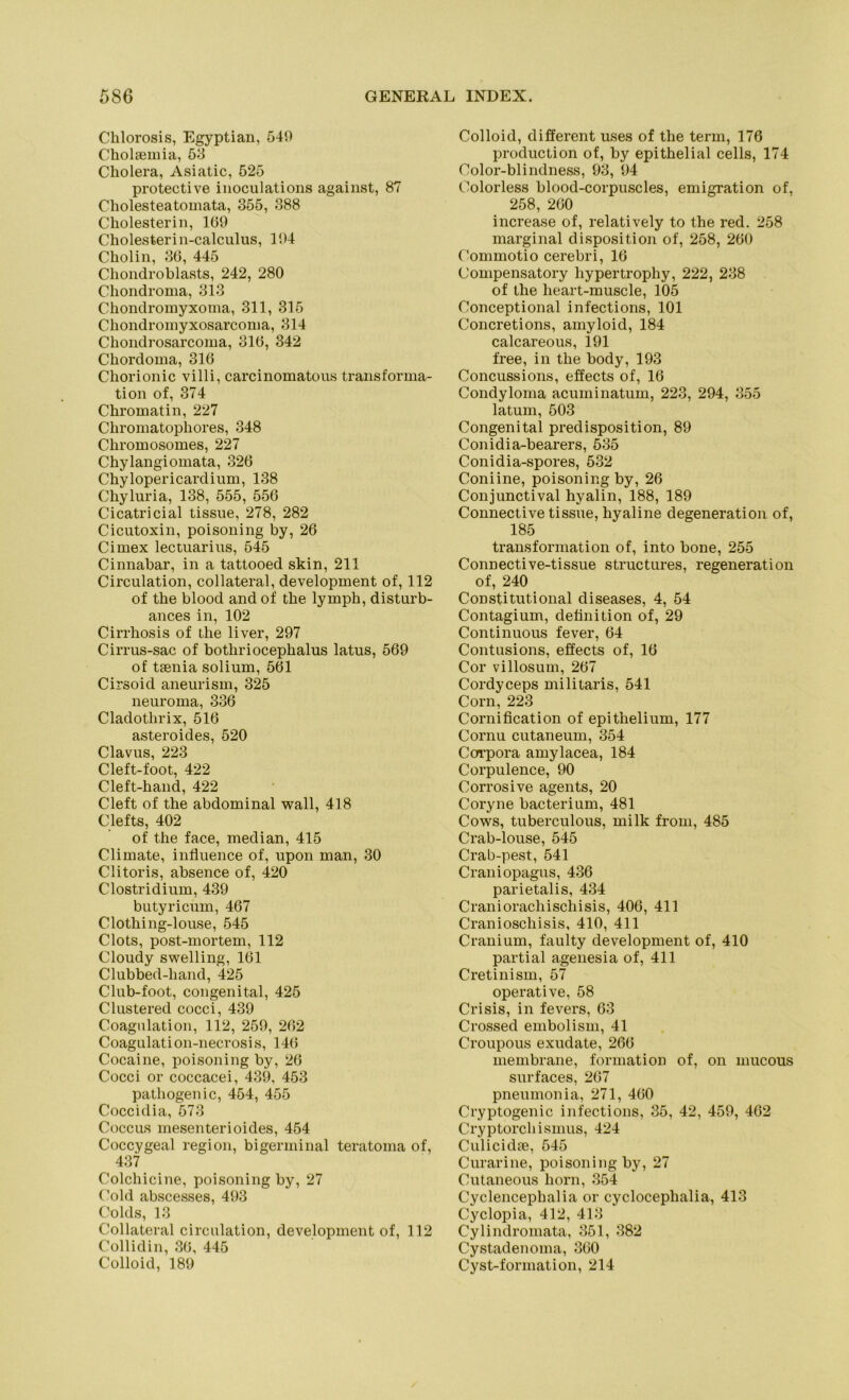 Chlorosis, Egyptian, 549 Cholsemia, 53 Cholera, Asiatic, 525 protective inoculations against, 87 Cholesteatomata, 355, 388 Cholesterin, 169 Cholesterin-calculus, 194 Cholin, 36, 445 Chondroblasts, 242, 280 Chondroma, 313 Chondromyxoma, 311, 315 Chondromyxosarcoma, 314 Chondrosarcoma, 316, 342 Chordoma, 316 Chorionic villi, carcinomatous transforma- tion of, 374 Chromatin, 227 Chromatophores, 348 Chromosomes, 227 Chylangiomata, 326 Chylopericardium, 138 Chyluria, 138, 555, 556 Cicatricial tissue, 278, 282 Cicutoxin, poisoning by, 26 Cimex lectuarius, 545 Cinnabar, in a tattooed skin, 211 Circulation, collateral, development of, 112 of the blood andof the lymph, disturb- ances in, 102 Cirrhosis of the liver, 297 Cirrus-sac of botliriocephalus latus, 569 of tsenia solium, 561 Cirsoid aneurism, 325 neuroma, 336 Cladothrix, 516 asteroides, 520 Clavus, 223 Cleft-foot, 422 Cleft-hand, 422 Cleft of the abdominal wall, 418 Clefts, 402 of the face, median, 415 Climate, influence of, upon man, 30 Clitoris, absence of, 420 Clostridium, 439 butyricum, 467 Clothing-louse, 545 Clots, post-mortem, 112 Cloudy swelling, 161 Clubbed-hand, 425 Club-foot, congenital, 425 Clustered cocci, 439 Coagnlation, 112, 259, 262 Coagulation-necrosis, 146 Cocaine, poisoning by, 26 Cocci or coccacei, 439, 453 pathogenic, 454, 455 Coccidia, 573 Coccus mesenterioides, 454 Coccygeal region, bigerminal teratoma of, 437 Colchicine, poisoning by, 27 Cold abscesses, 493 Colds, 13 Collateral circulation, development of, 112 Collidin, 36, 445 Colloid, 189 Colloid, different uses of the term, 176 production of, by epithelial cells, 174 Color-blindness, 93, 94 Colorless blood-corpuscles, emigration of, 258, 260 increase of, relatively to the red. 258 marginal disposition of, 258, 260 Commotio cerebri, 16 Compensatory hypertrophy, 222, 238 of the heart-muscle, 105 Conceptional infections, 101 Concretions, amyloid, 184 calcareous, 191 free, in the body, 193 Concussions, effects of, 16 Condyloma acuminatum, 223, 294, 355 latum, 503 Congenital predisposition, 89 Conidia-bearers, 535 Conidia-spores, 532 Coniine, poisoning by, 26 Conjunctival hyalin, 188, 189 Connective tissue, hyaline degeneration of, 185 transformation of, into bone, 255 Connective-tissue structures, regeneration of, 240 Constitut.ional diseases, 4, 54 Contagium, detinition of, 29 Continuous fever, 64 Contusions, effects of, 16 Cor villosum, 267 Cordyceps militaris, 541 Corn, 223 Cornification of epithelium, 177 Cornu cutaneum, 354 Corpora amylacea, 184 Corpulence, 90 Corrosive agents, 20 Coryne bacterium, 481 Cows, tuberculous, milk from, 485 Crab-louse, 545 Crab-pest, 541 Craniopagus, 436 parietalis, 434 Craniorachischisis, 406, 411 Cranioschisis, 410, 411 Cranium, faulty development of, 410 partial agenesia of, 411 Cretinism, 57 operative, 58 Crisis, in fevers, 63 Crossed embolism, 41 Croupous exudate, 266 membrane, formation of, on mucous surfaces, 267 pneumonia, 271, 460 Cryptogenic infections, 35, 42, 459, 462 Cryptorchismus, 424 Culicidfe, 545 Curarine, poisoning by, 27 Cutaneous liorn, 354 Cyclencephalia or cyclocephalia, 413 Cyclopia, 412, 413 Cylindromata, 351, 382 Cystadenoma, 360 Cyst-formation, 214