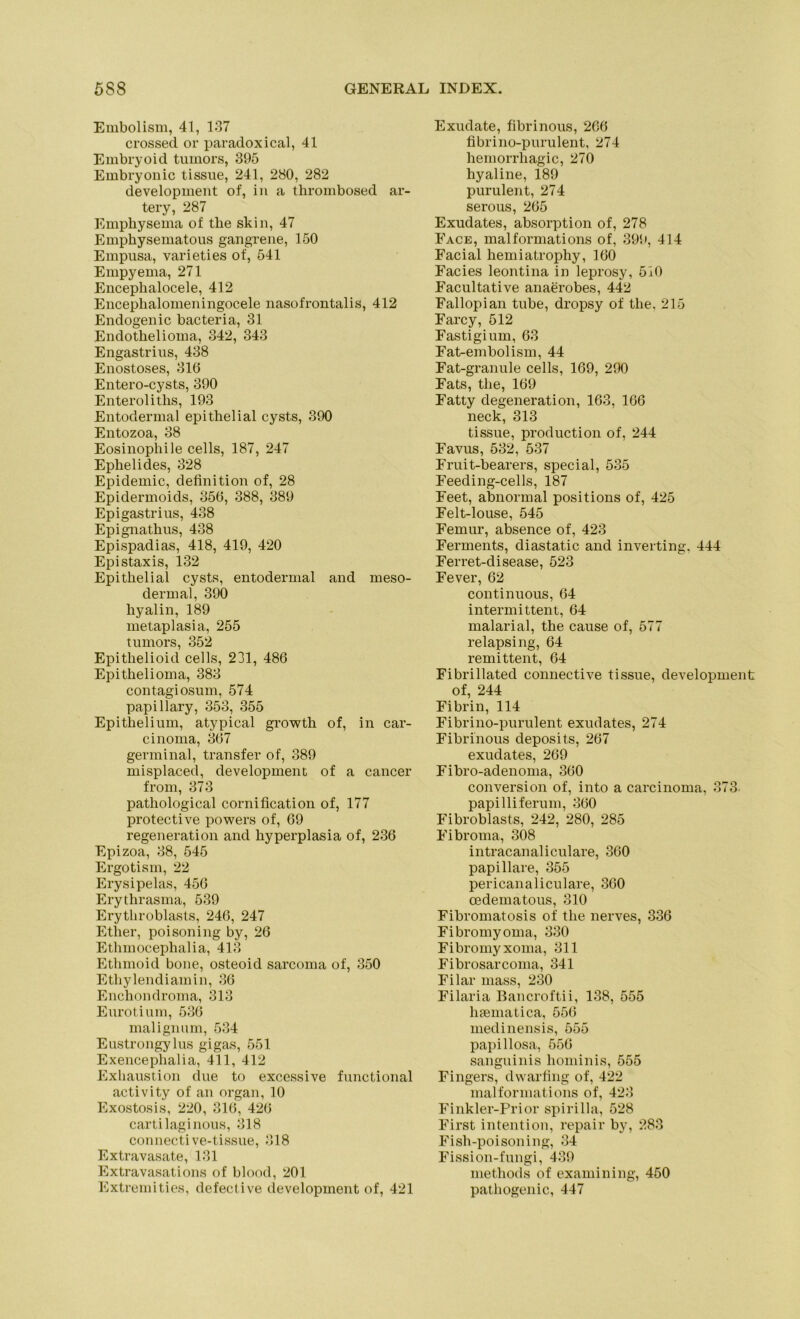 Embolism, 41, 137 crossed or paradox ical, 41 Embryoid tumors, 395 Embryonic tissue, 241, 280, 282 development of, in a thrombosed ar- tery, 287 Emphysema of tlie skin, 47 Empliysematous gangrene, 150 Empusa, varieties of, 541 Empyema, 271 Enceplialocele, 412 Enceplialomeningocele nasofrontalis, 412 Endogenic bacteria, 31 Endothelioma, 342, 343 Engastrius, 438 Enostoses, 316 Entero-cysts, 390 Enteroliths, 193 Entodermal epithelial cysts, 390 Entozoa, 38 Eosinophile cells, 187, 247 Ephelides, 328 Epidemie, definition of, 28 Epidermoids, 356, 388, 389 Epigastrius, 438 Epignathus, 438 Epispadias, 418, 419, 420 Epistaxis, 132 Epithelial cysts, entodermal and meso- dermal, 390 hyalin, 189 metaplasia, 255 tumors, 352 Epitlielioid cells, 231, 486 Epithelioma, 383 contagiosum, 574 papillary, 353, 355 Epithelium, atypical growth of, in Car- cinoma, 367 germinal, transfer of, 389 misplaced, development of a cancer from, 373 pathological cornification of, 177 protective powers of, 69 regeneration and hyperplasia of, 236 Epizoa, 38, 545 Ergotism, 22 Erysipelas, 456 Erythrasma, 539 Erythroblasts, 246, 247 Ether, poisoning by, 26 Ethinocephalia, 413 Etlimoid bone, osteoid sarcoma of, 350 Ethylendiamin, 36 Enchondroma, 313 Eurotium, 536 malignum, 534 Eustrongylus gigas, 551 Exenceplialia, 411, 412 Exhaustion due to excessive functional activity of an organ, 10 Exostosis, 220, 316, 426 cartilaginous, 318 connective-tissue, 318 Extravasate, 131 Extravasations of blood, 201 Extremities, defective development of, 421 Exudate, fibrinous, 266 fibrino-purulent, 274 hemorrhagic, 270 hyaline, 189 purulent, 274 serous, 265 Exudates, absorption of, 278 Face, malformations of, 399, 414 Facial hemiatrophy, 160 Facies leontina in leprosy, 510 Facultative anaerobes, 442 Fallopian tube, dropsy of the. 215 Farcy, 512 Fastigium, 63 Fat-embolism, 44 Fat-granule cells, 169, 290 Fats, the, 169 Fatty degeneration, 163, 166 neck, 313 tissue, production of, 244 Favus, 532, 537 Fruit-bearers, special, 535 Feeding-cells, 187 Feet, abnormal positions of, 425 Felt-louse, 545 Femur, absence of, 423 Ferments, diastatic and inverting, 444 Ferret-disease, 523 Fever, 62 continuous, 64 intermittent, 64 malarial, the cause of, 577 relapsing, 64 remittent, 64 Fibrillated connective tissue, development of, 244 Fibrin, 114 Fibrino-purulent exudates, 274 Fibrinous deposits, 267 exudates, 269 Fibro-adenoma, 360 conversion of, into a carcinoma, 373 papilliferum, 360 Fibroblasts, 242, 280, 285 Fibroma, 308 intracanaliculare, 360 papillare, 355 pericanaliculare, 360 oedematous, 310 Fibromatosis of the nerves, 336 Fibromyoma, 330 Fibromyxoma, 311 Fibrosarcoma, 341 Filar mass, 230 Filaria Bancroftii, 138, 555 htematica, 556 medinensis, 555 papillosa, 556 sanguinis hominis, 555 Fingers, dwarfing of, 422 malformations of, 423 Finkler-Prior spirilla, 528 First intention, repair by, 283 Fish-poisoning, 34 Fission-fungi, 439 methods of examining, 450 pathogenic, 447