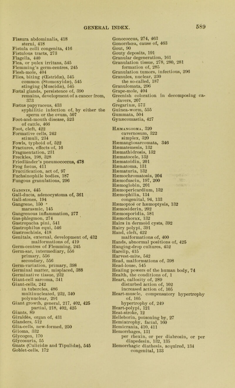 Fissura abdominalis, 418 sterni, 418 Fistula colli congenita, 410 Fistulous tracts, 273 Flagella, 440 Flea, or pulex irritans, 545 Flemming’s germ-centres, 245 Flesh-mole, 404 Flies, biting (CEstridae), 545 common (Stomoxyidae), 545 stinging (Muscidae), 545 Foetal glancls, persistence of, 390 remains, development of a cancer from, 373 Foetus papyraceus, 433 sypliilitic infection of, by either tlie sperm or tbe ovum, 507 Foot-and-mouth disease, 523 of cattle, 466 Foot, cleft, 422 Formative cells, 242 Stimuli, 234 Fowls, typhoid of, 522 Fractures, effects of, 16 Fragmentation, 231 Freddes, 198, 328 Friedländer’s pneumococcus, 478 Frog foetus, 411 Fructilication, act of, 97 Fuchsinophile bodies, 187 Fungous granulations, 296 Gadinin, 445 Gall-ducts, adenocystoma of, 361 Gall-stones, 194 Gangrene, 150 * marasmic, 145 Gangrenous inflammation, 277 Gas-phlegmon, 274 Gastropacha pini, 541 Gastrophilus equi, 546 Gastroschisis, 418 Genitals, external, development of, 432 malformations of, 419 Germ-centres of Flemming, 245 Germ-sac, intermediary, 556 primary, 556 secondary, 556 Germ-variation, primary, 398 Germinal matter, misplaced, 388 Germinative tissue, 232 Giant-cell sarcoma, 341 Giant-cells, 242 in tubercles, 486 multinucleated, 232, 340 polynuclear, 291 Giant growth, general, 217, 402, 425 partial, 218, 402, 425 Giants, 89 Girald^s, organ of, 431 Glanders, 512 Glia-cells, new-formed, 250 Glioma, 332 Glycogen, 170 Glycosuria, 55 Gnats (Culicidge and Tipuli.dae), 545 Goblet-cells, 172 Gonococcus, 274, 463 Gonorrlioea, cause of, 463 Gout, 90 Gouty deposits, 191 Granulär degeneration, 161 Granulation tissue, 278, 280, 281 formation of, 285 Granulation tumors, infectious, 296 Grannies, nuclear, 230 the so-called, 187 Granulomata, 296 Grape-mole, 404 Greenish coloration in decomposing ca- davers, 207 Gregarinse, 573 Guinea-worm, 555 Gummata, 504 Gyneecomastia, 427 ELemangioma, 320 cavernosum, 322 Simplex, 320 Haemangiosarcomata, 346 Haematemesis, 132 Haemathidrosis, 132 Haematocele, 132 Haematoidin, 201 Haematoma, 131 Haematuria, 132 Haemochromatosis, 204 Haemofuscin, 197, 200 Haemoglobin, 201 Haemopericardium, 132 Haemophilia, 134 congenital, 94, 133 Haemoptoe or haemoptysis, 132 Haemosiderin, 202 Haemosporidia, 581 Haemothorax, 132 Hairs in dermoid cysts, 392 Hairy polypi, 391 Hand, cleft, 422 malformations of, 400 Hands, abnormal positions of, 425 Hanging-drop cultures, 452 Harelip, 415 Harvest-mite, 542 Head, malformations of, 398 Head-louse, 545 Healing powers of the human body, 74 Health, the conditions of, 1 Heart, callosity of, 289 disturbed action of, 102 increased action of, 105 Heart-muscle, compensatory hypertrophy of, 105 hypertrophy of, 249 Heart-polypi, 121 Heat-stroke, 12 Helleborin, poisoning by, 27 Hemiatrophy, facial, 160 Hemicrania, 410, 411 Hemorrhages, 131 per rliexin, or per diabrosin, or per diapedesin, 132, 135 Hemorrhagic diathesis, acquired, 134 congenital, 133