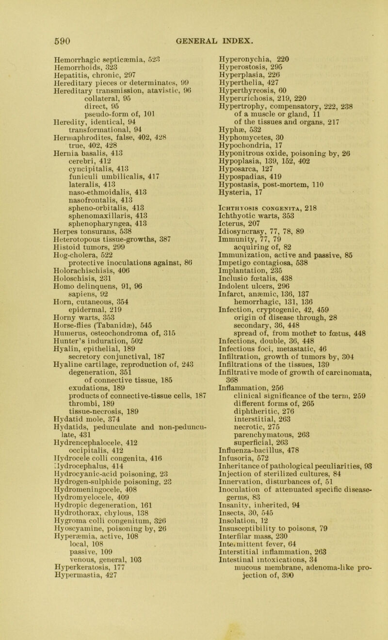 Hemorrhagic septicsemia, 523 Hemorrhoids, 323 Hepatitis, chronic, 297 Hereditary pieces or determinates, 99 Hereditary transmission, atavistic, 96 collateral, 95 direct, 95 pseudo-form of, 101 Heredity, identical, 94 transformational, 94 Hermaphrodites, false, 402, 428 true, 402, 428 Hernia basalis, 413 cerebri, 412 cyncipitalis, 413 funiculi umbilicalis, 417 lateralis, 413 naso-ethmoidalis, 413 nasofrontalis, 413 spheno-orbitalis, 413 sphenomaxillaris, 413 splienopharyngea, 413 Herpes tonsurans, 538 Heterotopous tissue-growths, 387 Histoid tumors, 299 Hog-cholera, 522 protective inoculations against, 86 Holorachischisis, 406 Holoschisis, 231 Homo delinquens, 91, 96 sapiens, 92 Horn, cutaneous, 354 epidermal, 219 Horny warts, 353 Horse-flies (Tabanidse), 545 Humerus, osteochondroma of, 315 Hunter’s induration, 502 Hyalin, epithelial, 189 secretory conjunctival, 187 Hyaline cartilage, reproduction of, 243 degeneration, 351 of connective tissue, 185 exudations, 189 products of connective-tissue cells, 187 thrombi, 189 tissue-necrosis, 189 Hydatid mole, 374 Hydatids, pedunculate and non-peduncu- late, 431 Ilydrencephalocele, 412 occipitalis, 412 Hydrocele colli congenita, 416 Ilydrocephalus, 414 Hydrocyanic-acid poisoning, 23 Hydrogen-sulphide poisoning, 23 Hydromeningocele, 408 Hydromyelocele, 409 Hydropic degeneration, 161 Hydrothorax, chylous, 138 Hygroma colli congenitum, 326 Hyoscyamine, poisoning by, 26 Hypersem ia, active, 108 local, 108 passive, 109 venous, general, 103 Hyperkeratosis, 177 Hypermastia, 427 Hyperonychia, 220 Hyperostosis, 295 Hyperplasia, 226 Hyperthelia, 427 Hypertliyreosis, 60 Hypenricliosis, 219, 220 Hypertrophy, compensatory, 222, 238 of a muscle or gland, 11 of the tissues and Organs, 217 Hyphse, 532 Hyphomycetes, 30 Hypochondria, 17 Hyponitrous oxide, poisoning by, 26 Hypoplasia, 139, 152, 402 Hyposarca, 127 Hypospadias, 419 Hypostasis, post-mortem, 110 Hysteria, 17 ICHTIIYOSIS CONGENITA, 218 Ichthyotic warts, 353 Icterus, 207 Idiosyncrasy, 77, 78, 89 Immunity, 77, 79 acquiring of, 82 Immunization, active and passive, 85 Impetigo contagiosa, 538 Implantation, 235 Inclusio fcetalis, 438 Indolent ulcers, 296 Infarct, anaemic, 136, 137 hemorrhagic, 131, 136 Infection, cryptogenic, 42, 459 origin of disease through, 28 secondary, 36, 448 spread of, from mothet to fcetus, 448 Infections, double, 36, 448 Infectious foci, metastatic, 46 Infiltration, growth of tumors by, 304 Infiltrations of the tissues, 139 Infiltrative mode of growth of carcinomata, 368 Inflammation, 256 clinical significance of the term, 259 different forms of, 265 diphtheritic, 276 interstitial, 263 necrotic, 275 parenchymatous, 263 superficial, 263 Influenza-bacillus, 478 Infusoria, 572 Inheritance of pathological peculiarities, 93 Injection of sterilized cultures, 84 Innervation, disturbances of, 51 lnoculation of attenuated specific disease- germs, 83 Insanity, inherited, 94 Insects, 30, 545 Insolation, 12 Insusceptibility to poisons, 79 Interfilar mass, 230 Intei mittent fever, 64 Interstitial Inflammation, 263 Intestinal mtoxications, 34 mucous membrane, adenoma-like pro- jection of, 390