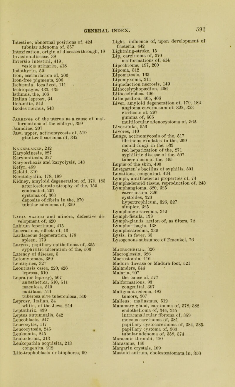 Intestine, abnormal positions of, 424 tubulär adenoma of, 357 Intoxication, origin of diseases througli, 18 Invasion-disease, 38 Inversio intestini, 419, vesicae urinarise, 418 Iodothyrin, 59 Iron, assimilation of, 206 Iron-free pigments, 206 Ischsemia, localized, 111 Ischiopagus, 433, 435 Isthmus, the, 106 Italian leprosy, 34 Itch-mite, 542 Ixodes ricinus, 543 Jarrings of the uterus as a cause of mal- formations of the embryo, 399 Jaundice, 207 Jaw, upper, actinomycosis of, 519 giant-cell sarcoma of, 342 Kakerlaken, 212 Karyokinesis, 227 Karyomitosis, 227 Karyorrhexis and karyolysis, 143 Kefyr, 469 Keloid, 310 Keratohyalin, 178, 189 Kidney, amyloid degeneration of, 179, 183 arteriosclerotic atrophy of the, 159 contracted, 297 cystoma of, 363 deposits of fibrin in the, 270 tubulär adenoma of, 359 Labia, ma.tora and minora, defective de- velopment of, 420 Lab i um leporinum, 415 Lacerations, effects of, 16 Lardaceous degeneration, 178 spieen, 179 Larynx, papillary epithelioma of, 355 sypliilitic ulceration of the, 506 Latency of disease, 5 Leiomyomata, 329 Lentigines, 327 Leontiasis ossea. 220, 426 leprosa, 510 Lepra (or leprosy), 507 ansesthetica, 510, 511 maculosa, 510 mutilans, 511 tuberosa sive tuberculosa, 510 Leprosy, Italian, 34 white, of the Jews, 214 Leptothrix, 439 Leptus autumnalis, 542 Leucoblasts, 247 Leucocytes, 117 Leucocy tosis, 245 Leukiemia, 245 Leukoderma, 213 Leukopathia acquisita, 213 congenita, 212 Life-trophoblasts or biophores, 99 Light, influence of, upon development of bacteria, 442 Lightning-stroke, 15 Lip, carcinoma of, 370 malformations of, 414 Lipochrome, 197, 200 Lipoma, 312 Lipomatosis, 163 Lipomyxoma, 311 Liquefaction necrosis, 149 Lithocelyphopsedion, 406 Lithocelyphos, 406 Lithopsedion, 405, 406 Liver, amyloid degeneration of, 179, 182 angioma cavernosum of, 322, 323 cirrhosis of, 297 gumma of, 505 multilocular adenocystoma of, 362. Liver-fluke, 556 Livores, 110 Lungs, actinomycosis of the, 517 Abrinous exudates in the, 269 mould-fungi in the, 533 red liepatization of the, 271 sypliilitic disease of the, 507 tuberculosis of the, 495 Lupus of the skin, 490 Lustgarten’s bacillus of Syphilis, 501 Luxations, congenital, 424 Lymph, antibacterial properties of, 74 Lympliadenoid tissue, reproduction of, 243. Lymphangioma, 320, 325 cavernosum, 326 cystoides, 326 hypertrophicum, 326, 327 Simplex, 325 Lymphangiosarcoma, 342 Lymph-Astula, 138 Lymph-glands, action of, as Alters, 72 Lymphorrhagia, 138 Lymphosarcoma, 339 Lysis, in fever, 63 Lysogenous substance of Fraenkel, 76 Macrocheilia, 326 Macroglossia, 326 Macrostom ia, 416 Madura disease or Madura foot, 521 Malanders, 544 Malaria, 207 the cause of, 577 Malformations, 93 congenital, 397 Malignant oedema, 482 tumors, 307 Malleus; maliasmus, 512 Mammary gland, carcinoma of, 378, 382 endotlielioma of, 344, 345 intracanalicular Abroma of, 359 mucous carcinoma of, 381 papillary cystocarcinoma of, 384, 38S papillary cystoma of, 366 tubulär adenoma of, 358, 374 Marasmic thrombi, 120 Marasmus, 140 Margarin crystals, 169 Mastoid antrum, cholesteatomata in, 356-