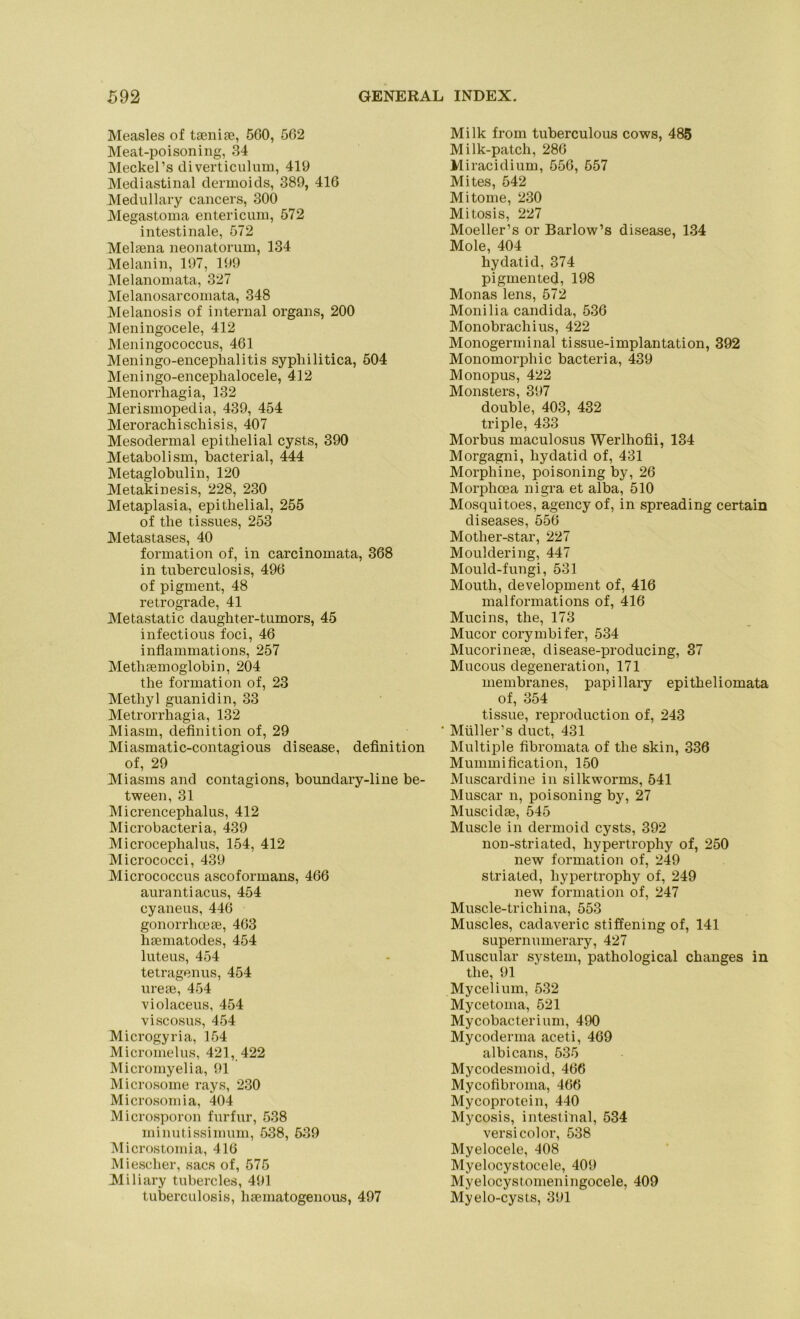 Measles of taenite, 5G0, 562 Meat-poisoning, 34 Meckel’s diverticulum, 419 Mediastinal dermoids, 389, 416 Medullary cancers, 300 Megastoma entericum, 572 intestinale, 572 Melaena neonatorum, 134 Melanin, 197, 199 Melanomata, 327 Melanosarcomata, 348 Melanosis of internal Organs, 200 Meningocele, 412 Meningococcus, 461 Meningo-enceplialitis syphilitica, 504 Meningo-encephalocele, 412 Menorrhagia, 132 Merismopedia, 439, 454 Merorachischisis, 407 Mesodermal epithelial cysts, 390 Metaboi ism, bacterial, 444 Metaglobulin, 120 Metakinesis, 228, 230 Metaplasia, epithelial, 255 of tlie tissues, 253 Metastases, 40 formation of, in carcinomata, 368 in tuberculosis, 496 of pigment, 48 retrograde, 41 Metastatic daughter-tumors, 45 infectious foci, 46 inflammations, 257 Methtemoglobin, 204 the formation of, 23 Methyl guanidin, 33 Metrorrhagia, 132 Miasm, definition of, 29 Miasmatic-contagious disease, definition of, 29 Miasms and contagions, boundary-line be- tween, 31 Micrencephalus, 412 Microbacteria, 439 Microcephalus, 154, 412 Micrococci, 439 Micrococcus ascoformans, 466 aurantiacus, 454 cyaneus, 446 gonorrhcese, 463 haematodes, 454 luteus, 454 tetragenus, 454 ureae, 454 violaceus, 454 viscosus, 454 Microgyria, 154 Micromelus, 421, 422 Micromyelia, 91 Microsome rays, 230 Microsoinia, 404 Microsporon furfur, 538 minutissimum, 538, 539 Microstomia, 416 Miescher, sacs of, 575 Miliary tubercles, 491 tuberculosis, haematogenous, 497 Milk froin tuberculous cows, 485 Milk-patcli, 286 Miracidium, 556, 557 Mites, 542 Mitome, 230 Mitosis, 227 Moeller’s or Barlow’s disease, 134 Mole, 404 hydatid, 374 pigmented, 198 Monas lens, 572 Monilia candida, 536 Monobrachius, 422 Monogerminal tissue-implantation, 392 Monomorphic bacteria, 439 Monopus, 422 Monsters, 397 double, 403, 432 triple, 433 Morbus maculosus Werlhofii, 134 Morgagni, hydatid of, 431 Morphine, poisoning by, 26 Morphcea nigra et alba, 510 Mosquitoes, agency of, in spreading certain diseases, 556 Motlier-star, 227 Mouldering, 447 Mould-fungi, 531 Mouth, development of, 416 malformations of, 416 Mucins, the, 173 Mucor corymbifer, 534 Mucorineae, disease-producing, 37 Mucous degeneration, 171 membranes, papillary epitheliomata of, 354 tissue, reproduction of, 243 Müller’s duct, 431 Multiple fibromata of the skin, 336 Mummification, 150 Muscardine in silkworms, 541 Muscar n, poisoning by, 27 Muscidse, 545 Muscle in dermoid cysts, 392 non-striated, liypertrophy of, 250 new formation of, 249 striated, liypertrophy of, 249 new formation of, 247 Muscle-triChina, 553 Muscles, cadaveric stiffening of, 141 supernumerary, 427 Muscular System, pathological changes in the, 91 Mycelium, 532 Mycetoma, 521 Mycobacterium, 490 Mycoderma aceti, 469 albicans, 535 Mycodesmoid, 466 Mycofibroma, 466 Mycoprotein, 440 Mycosis, intestinal, 534 versicolor, 538 Myelocele, 408 Myelocystocele, 409 Myelocystomeningocele, 409 Myelo-cysts, 391