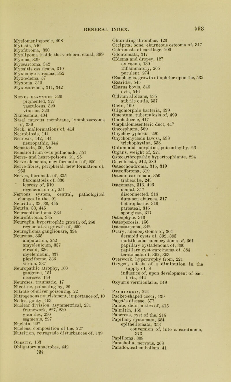 Myelomeningocele, 408 Myiasis, 540 Myofibroma, 330 Myolipoma insule the vertebral canal, 389 Myoma, 329 Myosarcoma, 342 Myositis ossificans, 319 Myxoangiosarcoma, 352 Myxcedema, 57 Myxoma, 310 Myxosarcoma, 311, 342 Xevus flammeus, 320 pigmented, 327 vasculosus, 320 vinosns, 320 Nanosomia, 404 Nasal mucous membrane, lympliosarcoma of, 339 Neck, malformations of, 414 Necrobiosis, 144 Necrosis, 142, 144 neuropatliic, 144 Nematoda, 30, 540 Nematoidium ovis pulmonale, 551 Nerve- and heart-poisons, 21, 25 Nerve elements, new formation of, 250 Nerve-fibres, peripheral, new formation of, 253 Nerves, fibromata of, 335 fibromatosis of, 330 leprosy of, 510 regeneration of, 251 Nervous System, central, patliological changes in tlie, 91 Neuridin, 33, 30, 445 Neurin, 33, 445 Neuroepithelioma, 334 Neurofibroma, 335 Neuroglia, hypertrophic growth of, 250 regenerative growth of, 250 Neuroglioma ganglionare, 334 Neuroma, 335 amputation, 252 amyelenicum, 337 cirsoid, 330 myelenicum, 337 plexiforme, 330 verum, 337 Neuropathie atrophy, 100 gangrene, 151 necroses, 144 Neuroses, traumatic, 17 Nicotine, poisoning by, 20 Nitrate-of-silver poisoning, 22 Nitrogenousnourisliment, importanceof, 10 Nodes, gouty, 193 Nuclear division, asymmetrical, 231 framework, 227, 230 granules, 230 segments, 227 Nuclein, 227 Nucleus, composition of the, 227 Nutrition, retrograde disturbances of, 139 Obesitv, 103 Obligatory anaerobes, 442 ' 38 Obturating thrombus, 120 Occipital bone, eburneous osteoma of, 317 Ochronosis of cartilage, 200 Odontomata, 317 CEdema and dropsy, 127 ex vacuo, 130 inflammatory, 205 purulent, 274 CEsophagus, growth of aplitlne upon the, 533 (Estridte, 545 CEstrus bovis, 540 ovis, 540 Oidium albicans, 535 subtile cutis, 537 Olein, 109 Oligomorphic bacteria, 439 Omentum, tuberculosis of, 499 Omphalocele, 417 Omphalomesenteric duct, 417 Oncosphsera, 509 Onychogryphosis, 220 Onychomycosis favosa, 538 trichophytina, 538 Opium and morphine, poisoning by, 26 Organs, weiglit of, 221 Osteoarthropathie hypertrophiante, 224 Osteoblasts, 242, 280 Osteochondroma, 315, 319 Osteotibroma, 319 Osteoid sarcomata, 350 trabeculse, 243 Osteomata, 310, 426 dental, 317 disconnected, 316 dura seu eburnea, 317 lieteroplastic, 316 parosteal, 316 spongiosa, 317 Osteophyte, 316 Osteoporosis, 156 Osteosarcoma, 342 Ovary, adenocystoma of, 364 dermoid cysts of, 392, 393 multilocular adenocystoma of, 361 papillary cystadenoma of, 360 papillary cystocarcinoma of, 384 teratomata of, 392, 393 Overwork, hypertrophy from, 221 Oxygen, effects of a diminution in the supply of, 8 influerce of, upon development of bac- teria, 442 Oxyuris vermicularis, 548 Pachyakria, 224 Packet-shaped cocci, 439 Paget’s disease, 577 Palate, deformities of, 415 Palmitin, 169 Pancreas, cyst of the, 215 Papillary cystomata, 354 epitheliomata, 353 conversion of, into a carcinoma, 373 Papilloma, 308 Paracholia, nervous, 208 Paradoxical embolism, 41