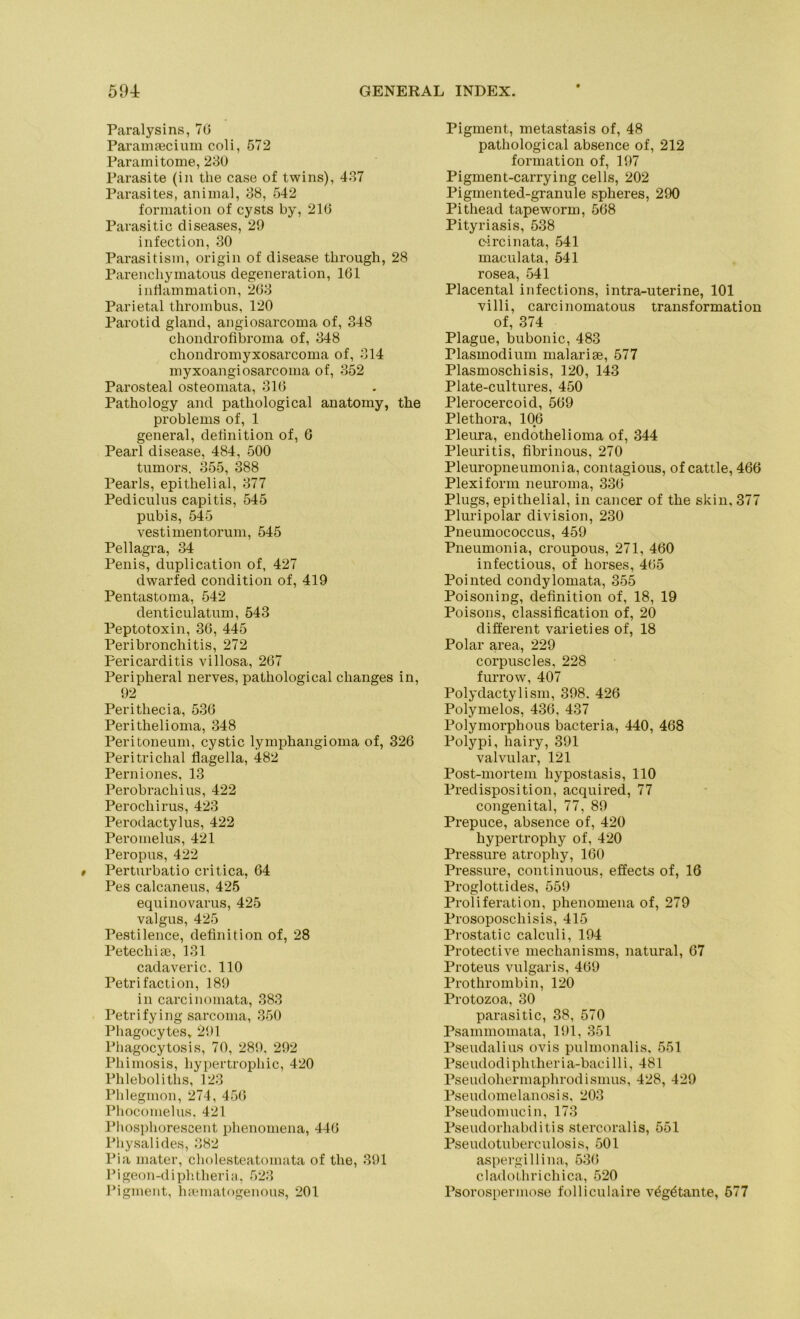 Paralysins, 70 Paramsecium coli, 572 Paramitome, 230 Parasite (in the case of twins), 437 Parasites, animal, 38, 542 formation of cysts by, 216 Parasitic diseases, 29 infection, 30 Parasitisin, origin of disease tlirough, 28 Parencliymatous degeneration, 161 intiammation, 263 Parietal thrombus, 120 Parotid gland, angiosarcoma of, 348 chondrofibroina of, 348 chondromyxosarcoma of, 314 myxoangiosarcoma of, 352 Parosteal osteomata, 316 Pathology and patliological anatomy, the Problems of, 1 general, definition of, 6 Pearl disease, 484, 500 tumors, 355, 388 Pearls, epithelial, 377 Pediculus capitis, 545 pubis, 545 vestimentorum, 545 Pellagra, 34 Penis, duplication of, 427 dwarfed condition of, 419 Pentastoma, 542 denticulatum, 543 Peptotoxin, 36, 445 Peribronchitis, 272 Pericarditis villosa, 267 Peripheral nerves, pathological changes in, 92 Perithecia, 536 Perithelioma, 348 Peritoneum, cystic lymphangioma of, 326 Peritrichal flagella, 482 Perniones, 13 Perobrachius, 422 Perochirus, 423 Perodactylus, 422 Peromelus, 421 Peropus, 422 Perturbatio critica, 64 Pes calcaneus, 425 equinovarus, 425 valgus, 425 Pestilence, definition of, 28 Petecliite, 131 cadaveric. 110 Petri faction, 189 in carcinomata, 383 Petri fying sarcoma, 350 Phagocytes, 291 Phagocytosis, 70, 289, 292 Phimosis, hypertrophic, 420 Phleboliths, 123 Phlegmon, 274, 456 Phocomelus. 421 Phosphorescent phenomena, 446 Physalides, 382 Pia mater, cholesteatomata of the, 391 Pigeon-diphtheria, 523 Pigment, hrematogenous, 201 Pigment, metastasis of, 48 pathological absence of, 212 formation of, 197 Pigment-carrying cells, 202 Pigmented-granule spheres, 290 Pithead tapeworm, 568 Pityriasis, 538 circinata, 541 maculata, 541 rosea, 541 Placental infections, intra-uterine, 101 villi, carcinomatous transformation of, 374 Plague, bubonic, 483 Plasmodium malarise, 577 Plasmoschisis, 120, 143 Plate-cultures, 450 Plerocercoid, 569 Plethora, 106 Pleura, endothelioma of, 344 Pleuritis, fibrinous, 270 Pleuropneumonia, contagious, of cattle, 466 Plexiform neuroma, 336 Plugs, epithelial, in cancer of the skin, 377 Pluripolar division, 230 Pneumococcus, 459 Pneumonia, croupous, 271, 460 infectious, of horses, 465 Pointed condylomata, 355 Poisoning, definition of, 18, 19 Poisons, Classification of, 20 different varieties of, 18 Polar area, 229 corpuscles, 228 furrow, 407 Polydactylism, 398. 426 Polymelos, 436, 437 Polymorphous bacteria, 440, 468 Polypi, hairy, 391 valvular, 121 Post-mortem liypostasis, 110 Predisposition, acquired, 77 congenital, 77, 89 Prepuce, absence of, 420 hypertrophy of, 420 Pressure atrophy, 160 Pressure, continuous, effects of, 16 Proglottides, 559 Proliferation, phenomena of, 279 Prosoposchisis, 415 Prostatic calculi, 194 Protective mechanisms, natural, 67 Proteus vulgaris, 469 Prothrombin, 120 Protozoa, 30 parasitic, 38, 570 Psainmomata, 191, 351 Pseudalius ovis pulmonalis, 551 Pseudod ipht heri a-baci 11 i, 481 Pseudohermaplirodismus, 428, 429 Pseudomelanosis, 203 Pseudomucin, 173 Pseudorhabditis stercoralis, 551 Pseudotuberculosis, 501 aspergillina, 53(5 cladothrichica, 520 Psorospermose folliculaire v£g£tante, 577
