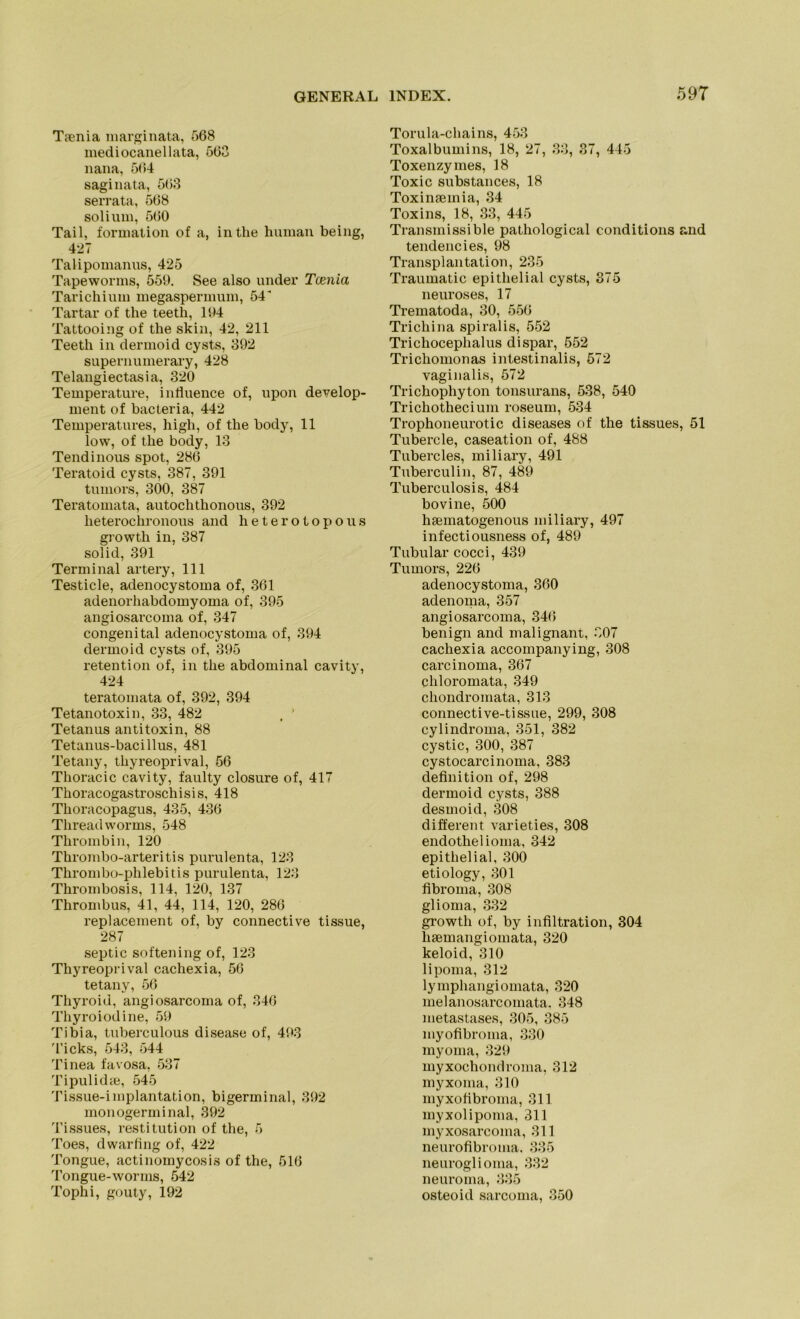 T?enia marginata, 568 mediocanellata, 563 nana, 564 saginata, 563 serrata, 568 solium, 560 Tail, formation of a, inthe human being, 427 Talipomanus, 425 Tapewonns, 559. See also under Tcenia Tarichium megaspermum, 54 Tartar of tlie teeth, 194 Tattooing of the skin, 42, 211 Teeth in dermoid cysts, 392 supernumerary, 428 Telangiectasia, 320 Temperature, intluence of, upon develop- ment of bacteria, 442 Temperatures, high, of the body, 11 low, of the body, 13 Tendinous spot, 286 Teratoid cysts, 387, 391 tumors, 300, 387 Teratomata, autoclithonous, 392 lieterochronous and heterotopous growth in, 387 solid, 391 Terminal artery, 111 Testicle, adenocystoma of, 361 adenorhabdomyoma of, 395 angiosarcoma of, 347 congenital adenocystoma of, 394 dermoid cysts of, 395 retention of, in the abdominal cavity, 424 teratomata of, 392, 394 Tetanotoxin, 33, 482 , ’ Tetanus antitoxin, 88 Tetanus-bacillus, 481 Tetany, thyreoprival, 56 Thoracic cavity, faulty closure of, 417 Tkoracogastroschisis, 418 Thoracopagus, 435, 436 Tliread worms, 548 Thrombin, 120 Thrombo-arteritis purulenta, 123 Thrombo-phlebitis purulenta, 123 Thrombosis, 114, 120, 137 Thrombus, 41, 44, 114, 120, 286 replacement of, by connective tissue, 287 septic softening of, 123 Thyreoprival cachexia, 56 tetany, 56 Tliyroid, angiosarcoma of, 346 Thyroiodine, 59 Tibia, tuberculous disease of, 493 Ticks, 543, 544 Tinea favosa, 537 Tipulidse, 545 Tissue-implantation, bigerminal, 392 monogerminal, 392 Tissues, restitution of the, 5 Toes, dwarling of, 422 Tongue, actinomycosis of the, 516 Tongue-worms, 542 Tophi, gouty, 192 Torula-chains, 453 Toxalbumins, 18, 27, 33, 37, 445 Toxenzymes, 18 Toxic substances, 18 Toxinseinia, 34 Toxins, 18, 33, 445 Transinissible pathological conditions and tendencies, 98 Transplantation, 235 Traumatic epithelial cysts, 875 neuroses, 17 Trematoda, 30, 556 Trichina spiralis, 552 Trichocephalus di spar, 552 Trichomonas intestinalis, 572 vaginalis, 572 Trichophyton tonsurans, 538, 540 Trichothecium roseum, 534 Trophoneurotic diseases of the tissues, 51 Tubercle, caseation of, 488 Tubercles, miliary, 491 Tuberculin, 87, 489 Tuberculosis, 484 bovine, 500 hsematogenous miliary, 497 infectiousness of, 489 Tubulär cocci, 439 Tumors, 226 adenocystoma, 360 adenoma, 357 angiosarcoma, 346 benign and malignant, 807 cachexia accompanying, 308 carcinoma, 367 cliloromata, 349 chondromata, 313 connective-tissue, 299, 308 cylindroma, 351, 382 cystic, 300, 387 cystocarcinoma, 383 definition of, 298 dermoid cysts, 388 desmoid, 308 different varieties, 308 endotheiioma, 342 epithelial, 300 etiology, 301 fibroma, 308 glioma, 332 growth of, by infiltration, 304 lisemangioinata, 320 keloid, 310 lipoma, 312 lymphangiomata, 320 melanosarcomata. 348 metastases, 305, 385 myofibroma, 330 myoma, 329 myxochondroma, 312 myxoma, 310 myxolibroma, 311 myxolipoma, 311 myxosarcoma, 311 neurofibroma. 335 neuroglioma, 332 neuroma, 335 osteoid sarcoma, 350