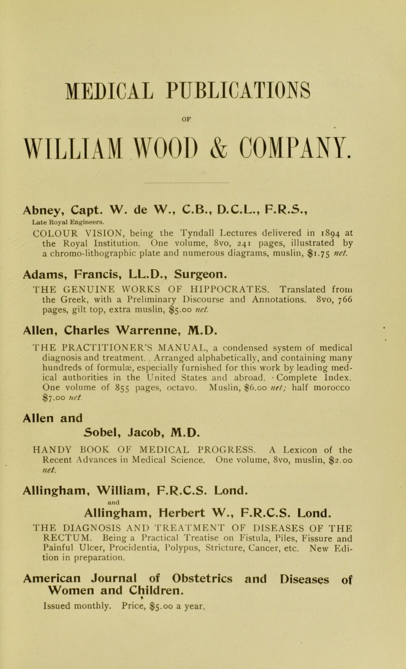 MEDICAL PUBLICATIONS OF WILLIAM WOOD & COMPANY. Abney, Capt. W. de W., C.B., D.C.L., F.R.S., Late Royal Engineers. COLOUR VISION, being the Tyndall Lectures delivered in 1894 at the Royal Institution. One volume, 8vo, 241 pages, illustrated by a chromo-lithograpbic plate and numerous diagrams, muslin, $1.75 net. Adams, Francis, LL.D., Surgeon. THE GENUINE WORKS OF HIPPOCRATES. Translated froin the Greek, with a Preliminary Discourse and Annotations. 8vo, 766 pages, gilt top, extra muslin, $5.00 net. Allen, Charles Warrenne, M.D. THE PRACTITIONER’S MANUAL, a Condensed System of medical diagnosis and treatment. , Arranged alphabetically, and containing many hundreds of formulse, especially furnished for this work by leading med- ical authorities in the United States and abroad. • Complete Index. One volume of 855 pages, octavo. Muslin, $6.00 net.; half morocco $7.00 net. Allen and Sobel, Jacob, M.D. HANDY BOOK OF MEDICAL PROGRESS. A Lexicon of the Recent Advances in Medical Science. One volume, 8vo, muslin, $2.00 net. Allingham, William, F.R.C.S. Lond. and Allingham, Herbert W., F.R.C.S. Lond. THE DIAGNOSIS AND TREATMENT OF DISEASES OF THE RECTUM. Being a Practical Treatise on Fistula, Piles, Fissure and Painful Ulcer, Procidentia, Polypus, Stricture, Cancer, etc. New Edi- tion in preparation. American Journal of Obstetrics and Diseases of Women and Children. %■ Issued monthly. Price, $5.00 a year,