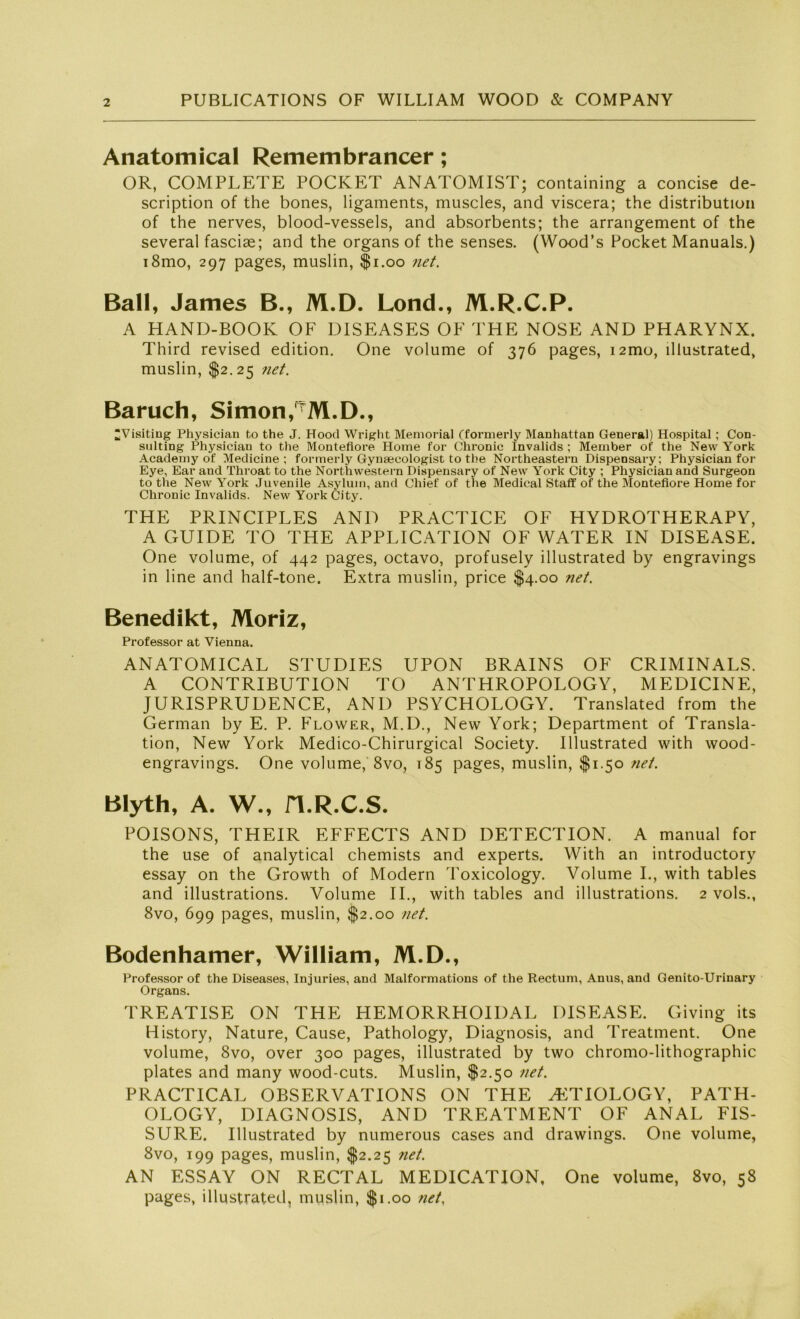 Anatomical Remembrancer; OR, COMPLETE POCKET ANATOMIST; containing a concise de- scription of the bones, ligaments, muscles, and viscera; the distribution of the nerves, blood-vessels, and absorbents; the arrangement of the several fasciae; and the organs of the senses. (Wood’s Pocket Manuals.) i8mo, 297 pages, muslin, $1.00 net. Ball, James B., M.D. Lond., M.R.C.P. A HAND-BOOK OF DISEASES OF THE NOSE AND PHARYNX. Third revised edition. One volume of 376 pages, i2mo, lllustrated, muslin, $2.25 ?iet. Baruch, Simon,^M.D., ^Visiting Physician to the J. Hood Wright Memorial (formerly Manhattan General) Hospital ; Con- sulting Physician to the Montefiore Home for Chronic invalids ; Member ot' the New York Academy of Medicine ; formerly Gynaecologist to the Northeastern Dispensary; Physician for Eye, Ear and Throat to the Northwestern Dispensary of New York City ; Physician and Surgeon to the New York Juvenile Asylum, and Chief of the Medical Staff of the Montefiore Home for Chronic Invalids. New York City. THE PRINCIPLES AND PRACTICE OF HYDROTHERAPY, A GUIDE TO THE APPLICATION OF WATER IN DISEASE. One volume, of 442 pages, octavo, profusely illustrated by engravings in line and half-tone. Extra muslin, price $4.00 net. Benedikt, Moriz, Professor at Vienna. ANATOMICAL STUDIES UPON BRAINS OF CRIMINALS. A CONTRIBUTION TO ANTHROPOLOGY, MEDICINE, JURISPRUDENCE, AND PSYCHOLOGY. Translated from the German by E. P. Flower, M.D., New York; Department of Transla- tion, New York Medico-Chirurgical Society. Illustrated with wood- engravings. One volume, 8vo, 185 pages, muslin, $1.50 net. Blyth, A. W., H.R.C.S. POISONS, THEIR EFFECTS AND DETECTION. A manual for the use of analytical chemists and experts. With an introductory essay on the Growth of Modern Toxicology. Volume I., with tables and illustrations. Volume II., with tables and illustrations. 2 vols., 8vo, 699 pages, muslin, $2.00 net. Bodenhamer, William, M.D., Professor of the Diseases, Injuries, and Malformations of the Rectum, Anus, and Genito-Urinary Organs. TREATISE ON THE HEMORRHOIDAL DISEASE. Giving its History, Nature, Cause, Pathology, Diagnosis, and Treatment. One volume, 8vo, over 300 pages, illustrated by two chromo-lithographic plates and many wood-cuts. Muslin, $2.50 net. PRACTICAL OBSERVATIONS ON THE HiTIOLOGY, PATH- OLOGY, DIAGNOSIS, AND TREATMENT OF ANAL FIS- SURE. Illustrated by numerous cases and drawings. One volume, 8vo, 199 pages, muslin, $2.25 net. AN ESSAY ON RECTAL MED1CATION, One volume, 8vo, 58 pages, illustrated, muslin, $1.00 net,